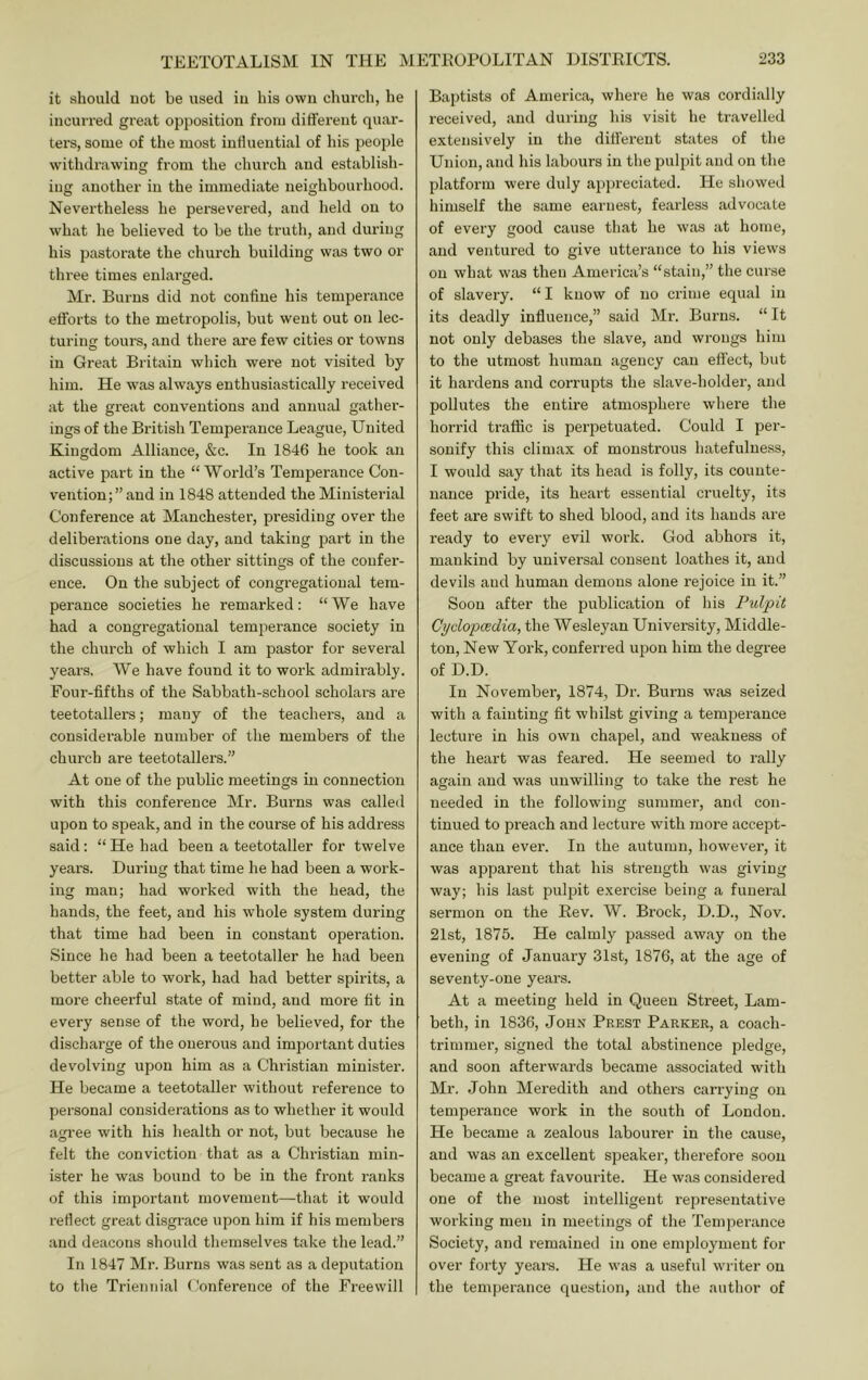 it should uot be used iii his own church, he incurred great opposition from different quar- ters, some of the most intlueutial of his people withdrawing from the church and establish- ing another in the immediate neighbourhood. Nevertheless he persevered, and held on to what he believed to be the truth, and during his pastorate the church building was two or three times enlarged. Mr. Burns did not confine his temperance efforts to the metropolis, but went out on lec- turing tours, and there are few cities or towns in Great Britain which were not visited by him. He was always enthusiastically received at the great conventions and annual gather- ings of the British Temperance League, United Kingdom Alliance, &c. In 1846 he took an active part in the “World’s Temperance Con- vention;” and in 1848 attended the Ministerial Conference at Manchester, presiding over the deliberations one day, and taking part in the discussions at the other sittings of the confer- ence. On the subject of congregational tem- perance societies he remarked; “We have had a congregational temperance society in the church of which I am pastor for several years. We have found it to work admirably. Four-fifths of the Sabbath-school scholai's are teetotallers; many of the teachers, and a considerable number of the members of the church are teetotallers.” At one of the public meetings in connection with this conference Mr. Burns was called upon to speak, and in the course of his address said: “ He had been a teetotaller for twelve years. During that time he had been a work- ing man; had worked with the head, the hands, the feet, and his whole system during that time had been in constant operation. Since he had been a teetotaller he had been better able to work, had had better spirits, a more cheerful state of mind, and moi’e fit in every sense of the word, he believed, for the discharge of the onerous and important duties devolving upon him as a Christian minister. He became a teetotaller without reference to persona] considerations as to whether it would agi'ee with his health or not, but because he felt the conviction that as a Christian min- ister he was bound to be in the front ranks of this important movement—that it would refiect great disgrace upon him if his members and deacons should themselves take the lead.” In 1847 Mr. Burns was sent as a deputation to the Triennial Conference of the Freewill Baptists of America, where he was cordially received, and during his visit he ti’avelled extensively in the different states of the Union, and his labours in the pulpit and on the platform were duly ap])reciated. He showed himself the same earnest, fearless advocate of every good cause that he was at home, and ventured to give uttei'ance to his views on what was then America’s “stain,” the curse of slavery. “ I know of no crime equal in its deadly influence,” said Mr. Burns. “ It not only debases the slave, and wrongs him to the utmost human agency can effect, but it hardens and corrupts the slave-holder, and pollutes the entire atmosphere whei’e the horrid traffic is perpetuated. Could I per- sonify this climax of monstrous hatefulness, I would say that its head is folly, its counte- nance pride, its heart essential cruelty, its feet are swift to shed blood, and its hands are ready to eveiy evil work. God abhors it, mankind by universal consent loathes it, and devils and human demons alone rejoice in it.” Soon after the publication of his Pulpit Cydopcedia, the Wesleyan University, Middle- ton, New York, conferr ed upon him the degree of D.D. In November, 1874, Dr. Burns was seized with a fainting fit whilst giving a temperance lecture in his own chapel, and weakness of the heart was feared. He seemed to rally again and was unwilling to take the rest he needed in the following summer, and con- tinued to preach and lecture with more accept- ance than ever. In the autumn, however, it was apparent that his strength was giving way; his last pulpit exercise being a funeral sermon on the Rev. W. Brock, D.D., Nov. 21st, 1875. He calmly passed away on the evening of January 31st, 1876, at the age of seventy-one years. At a meeting held in Queen Street, Lam- beth, in 1836, John Prest Parker, a coach- trimmer, signed the total abstinence pledge, and soon afterwards became associated with Mr. John Meredith and others carrying on temperance work in the south of Loudon. He became a zealous labourer in the cause, and was an excellent speaker, therefore soon became a great favourite. He was considered one of the most intelligent representative working men in meetings of the Temperance Society, and remained in one employment for over forty yeai's. He was a useful writer on the temperance question, and the author of