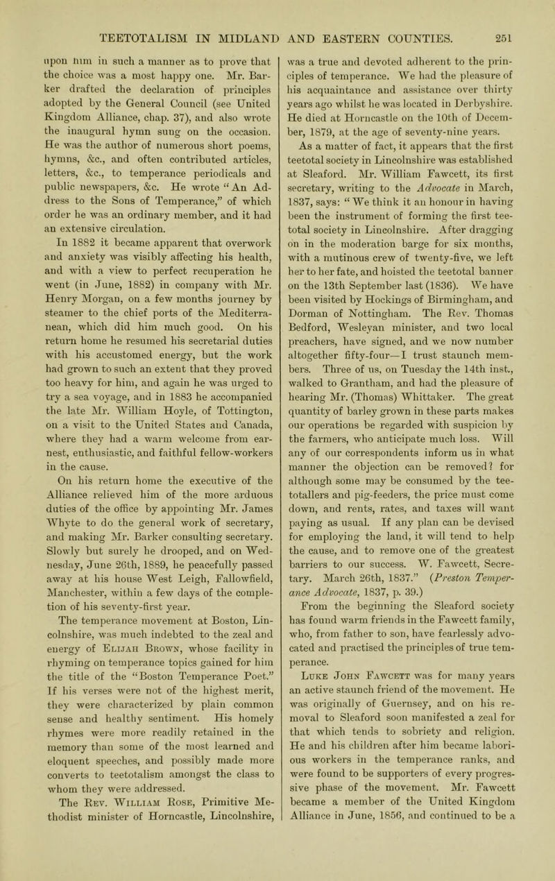 upon him in such a manner as to pi'ove that the choice was a most happy one. Mr. Bar- ker draftetl the declaration of principle.s adopted by the General Council (see United Kingdom Alliance, chap. 37), and also wrote the inaugural hymn sung on the occasion. He wiis the author of numerous short poems, hymns, &c., and often contributed articles, letters, &c., to temperance periodicals and public newspapers, &c. He wrote “An Ad- di-ess to the Sons of Temperance,” of which order he was an ordinary member, and it had an extensive circulation. In 1882 it became apparent that overwork and anxiety was visibly affecting his health, and with a view to perfect recuperation he went (in June, 1882) in company with Mr. Henry Morgan, on a few months journey by steamer to the chief ports of the Mediterra- nean, which did him much good. On his return home he resumed his seci’etarial duties with his accustomed energy, but the work had grown to such an extent that they proved too heavy for him, and again he was urged to try a sea voyage, and in 1883 he accompanied the late Mr. William Hoyle, of Tottington, on a visit to the United States and Canada, where they had a warm welcome fi'om ear- nest, enthusiastic, and faithful fellow-workers in the cause. On his return home the executive of the Alliance relieved him of the more arduous duties of the office by appointing Mr. James Whyte to do the general work of secretary, and making Mr. Bai’ker consulting secretary. Slowly but siu'ely he drooped, and on Wed- nesday, June 26th, 1889, he peacefully passecl away at his house West Leigh, Fallowfield, Manchester, within a few days of the comple- tion of his seventy-first year. The temperance movement at Boston, Lin- colnshire, was much indebted to the zeal and energy of Elijah Brown, whose facility in rhyming on temperance topics gained for him the title of the “Boston Temperance Poet.” If his verses were not of the highest merit, they were characterized by plain common sense and healthy sentiment. His homely rhymes were more readily retained in the memory than some of the most learned and eloquent speeches, and possibly made more converts to teetotalism amongst the class to whom they were addressed. The Eev. William Eo.se, Primitive Me- thodist minister of Horncastle, Lincolnshire, was a true and devoted adherent to the prin- ciples of temperance. We had the pleasure of his acquaintance and assistance over thirty years ago whilst he was located in Derbyshire. He died at Horncastle on the 10th of Decem- ber, 1879, at the age of seventy-nine years. As a matter of fact, it appears that the first teetotal society in Lincolnshire was established at Sleaford. Mr. William Fawcett, its first secretary, writing to the Advocate in March, 1837, saj's: “ We think it an honour in having been the instrument of forming the first tee- total society in Lincolnshire. After dragging on in the moderation barge for six months, with a mutinous crew of twenty-five, we left her to her fate, and hoisted the teetotal banner on the 13th September last (1836). We have been visited by Hockiugs of Birmingham, and Dorman of Nottingham. The Eev. Thomas Bedford, Wesleyan minister, and two local preachers, have signed, and we now number altogether fifty-four—I trust staunch mem- bers. Three of us, on Tuesday the 14th inst., walked to Grantham, and had the pleasure of hearing Mr. (Thomas) Whittaker. The great quantity of barle}' grown in these parts makes our operations be regarded with suspicion by the farmers, who anticipate much loss. Will any of our correspondents inform us in what manner the objection can be removed? for although some may be consumed by the tee- totallers and pig-feeders, the price must come down, and rents, rates, and taxes will want paying as usual. If any plan can be devised for employing the land, it will tend to help the cause, and to remove one of the greatest bai'riers to our success. W. Fawcett, Secre- tary. March 26th, 1837.” {Preston Temper- ance Advocate, 1837, p. 39.) From the beginning the Sleaford society has found warm friends in the Fawcett family, who, from father to son, have fearlessly advo- cated and practised the principles of true tem- perance. Luke John Fawcett was for many years an active staunch friend of the movement. He was originally of Guernsey, and on his re- moval to Sleaford soon manifested a zeal for that which tends to sobriety and religion. He and his children after him became labori- ous workers in the temperance ranks, and were found to be supported of every progres- sive phase of the movement. Mr. Fawcett became a member of the United Kingdom Alliance in June, 1856, and continued to be a