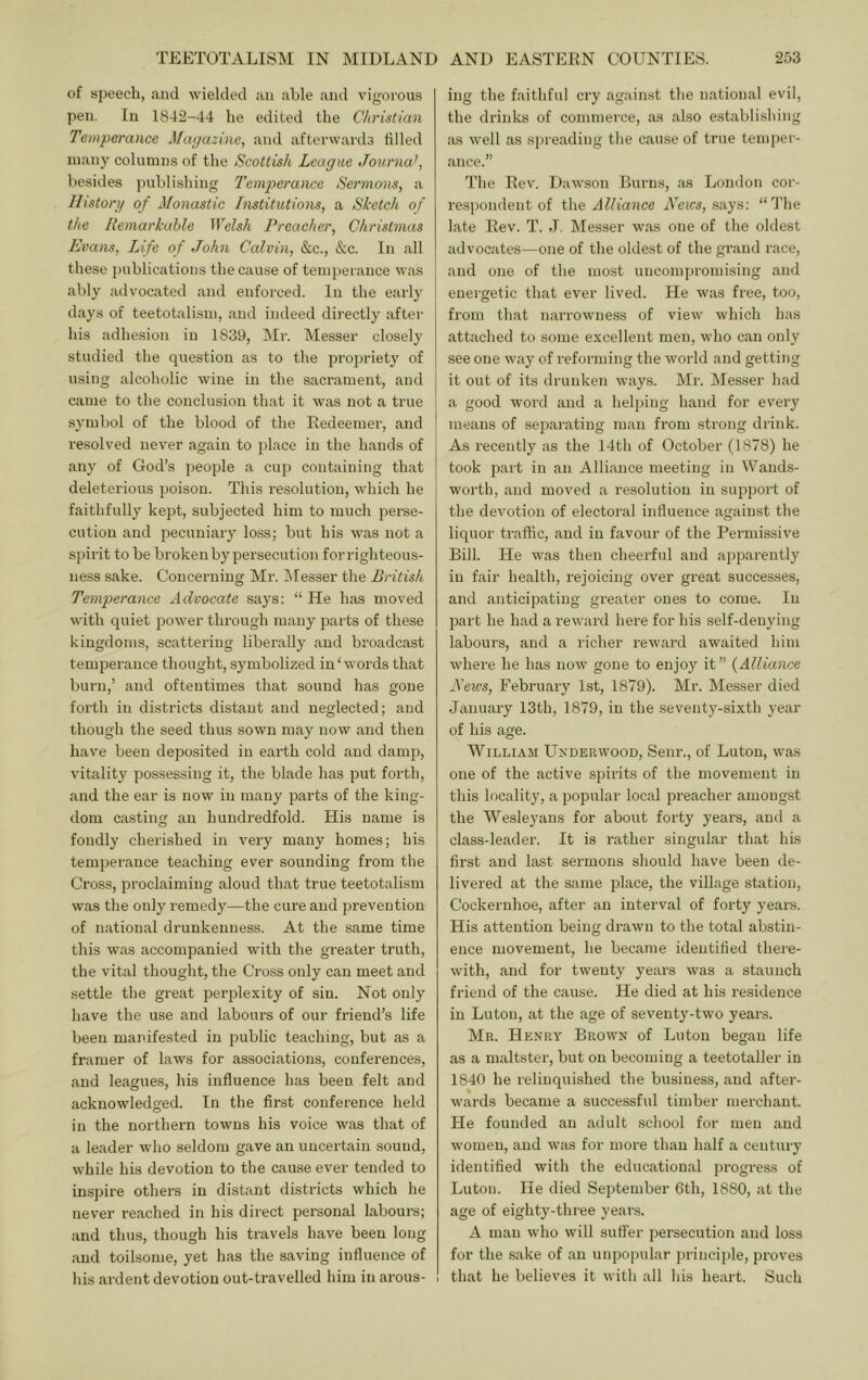 of speech, and wielded an able and vigorous pen. In 1842-44 he edited the Christian Temperance Magazine, and afterwards filled many columns of the Scottish League Journal, besides publishing Temperance Sermons, a llistorg of Monastic Lnstitutions, a Sketch of the Remarkable Welsh Preacher, Christmas Evam, Life of John Calvin, &c., &c. In all these publications the cause of temperance was ably advocated and enforced. In the early days of teetotalism, and indeed dii-ectly aftei’ his iidhesion in 1839, Mr. Messer closely studied the question as to the propriety of using alcoholic wine in the sacrament, and came to the conclusion that it was not a true symbol of the blood of the Redeemer, and resolved never again to place in the hands of any of God’s ])eopIe a cup containing that deleterious poison. This resolution, which he faithfully kept, subjected him to much perse- cution and pecuniary loss; but his was not a spirit to be broken by persecution for righteous- ness sake. Concerning Mr. Messer the British Temperance Advocate says: “ He has moved with quiet power through many parts of these kingdoms, scattering liberally and broadcast temperance thought, symbolized in‘words that burn,’ and oftentimes that sound has gone forth in districts distant and neglected; and though the seed thus sown may now and then have been deposited in earth cold and dam]], vitality possessing it, the blade has put forth, and the ear is now in many parts of the king- dom casting an hundredfold. His name is fondly chei’ished in very many homes; his temperance teaching ever sounding from the Cross, proclaiming aloud that true teetotalism was the only remedy—the cure and prevention of national drunkenness. At the same time this was accompanied with the greater truth, the vital thought, the Cro.ss only can meet and settle the great perplexity of sin. Not only have the use and laboui’s of our friend’s life been manifested in public teaching, but as a framer of laws for associations, conferences, and leagues, his influence has been felt and acknowledged. In the first conference held in the northern towns his voice was that of a leader who seldom gave an uncertain sound, while his devotion to the cause ever tended to insjnre others in distant districts which he never reached in his direct personal laboui-s; and thus, though his travels have been long and toilsome, yet has the saving influence of his ardent devotion out-travelled him in arous- ing the faithful cry against the national evil, the drinks of commerce, as also establishing as well as si)ieading the cause of true temper- ance.” The Rev. Dawson Burns, as London cor- resi^ondent of i\\& Alliance iVeics, says; “d'he late Rev. T. J, Messer was one of the oldest advocates—one of the oldest of the grand race, and one of the most uncomj)romising and energetic that ever lived. He was free, too, from that narrowness of view which has attached to some excellent men, who can only see one way of reforming the world and getting it out of its drunken ways. Mr. Messer had a good word and a helping hand for every means of separating man from strong drink. As recently' as the 14th of October (1878) he took part in an Alliance meeting in Wands- worth, and moved a resolution in support of the devotion of electoral influence against the liquor traffic, and in favour of the Permissive Bill. He was then cheerful and apparently in fair health, rejoicing over great successes, and anticipating greater ones to come. In part he had a reward here for his .self-denying labours, and a richer reward awaited him where he has now gone to enjoy it” {Alliance Reivs, February 1st, 1879). Mr. Messer died January 13th, 1879, in the seventy-sixth year of his age. William Underwood, Senr., of Luton, was one of the active spirits of the movement in this locality, a popular local preacher amongst the Wesleyans for about forty years, and a class-leader. It is rather singular that his first and last sermons should have been de- livered at the same place, the village station, Cockernhoe, after an interval of forty years. His attention being drawn to the total abstin- ence movement, he became identified there- with, and for twenty years was a staunch friend of the cause. He died at his residence in Luton, at the age of seventy-two years. Mr. Henry Brown of Luton began life as a maltster, but on becoming a teetotaller in 1840 he relinquished the business, and after- wards became a successful timber merchant. He founded an adult school for men and women, and was for more than half a century identified with the educational progress of Luton. He died September 6th, 1880, at the age of eighty-three years. A man who will suffer persecution and loss for the sake of an unpopular princijde, proves that he believes it with all his heart. Such