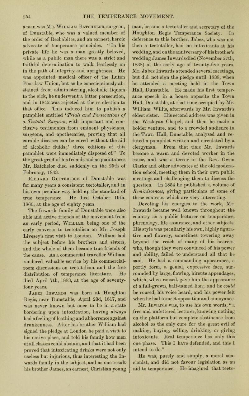 a man was Mr. William Batchelor, surgeon, of Dunstable, wlio was a valued member of the order of Rechabites, and an eai'nest, heroic advocate of temperance principles. “In his private life he w;is a man greatly beloved, while as a public man there was a strict and faithful determination to walk fearlessly on in the path of integrity and uprightness. He was appointed medical officer of the Luton Poor-law Union, but as he conscientiously ab- stained from administering, alcoholic liquors to the sick, he underwent a bitter persecution, and in 1842 was rejected at the re-election to that office. This induced him to jiublish a pamphlet entitled ‘ Trials and Persecutions of a Teetotal Surgeon, with important and con- clusive testimonies from eminent physicians, surgeons, and apothecaries, proving that all curable diseases can be cured without the aid of alcoholic fluidsthree editions of this pamphlet were immediately disposed of.” To the great grief of his friends and acquaintances Mr. Batchelor died suddenly on the 25th of February, 1843. Richard Gutteridge of Dunstable was for many years a consistent teetotaller, and in his own peculiar way held up the standard of true temperance. He died October 19th, 1860, at the age of eighty years. The Inwards family of Dunstable were also able and active friends of the movement from an early period, William being one of the early converts to teetotalism on Mr. Joseph Livesey’s first visit to London. William laid the subject before his brothers and sisters, and the whole of them became true friends of the cause. As a commercial traveller William rendered valuable service by his commercial- room discussions on teetotalism, and the free distribution of temperance literature. He died April 7th, 1883, at the age of seventy- four years. Jabez Inwards was born at Houghton Regis, near Dunstable, April 23d, 1817, and was never known but once to be in a state bordering upon intoxication, having always had afeelingof loathing and abhorrence against drunkenness. After his brother William had signed the pledge at London he paid a visit to his native place, and told his family how men of all classes could abstain, and that it had been proved that intoxicating drinks were not only useless but injurious, thus interesting the In- wards family in the subject, and as one result his brother James, an earnest, Christian young man, became a teetotaller and secretary of the Houghton Regis Temperance Society. In deference to this brother, Jabez, who was not then a teetotaller, had no intoxicants at his wedding, and on the anniversary of his brother’s wedding James Inwardsdied (November 27th, 1838) at the early age of twenty-five years. Mr. Jabez Inwards attended several meetings, but did not sign the pledge until 1838, when he attended a meeting held in the Town Hall, Dunstable. He made his first temper- ance speech in a house opposite the Town Hall, Duiislable, at that time occupied by Mr. William Willis, afterwards by Mr. Inwards’s eldest sister. His second address was given in the Wesleyan Chapel, and then he made a bolder venture, and to a crowded audience in the Town Hall, Dunstable, analysed and re- futed a pamphlet written and circulated by a clergyman. From that time Mr. Inwards became a warm and devoted worker in the cause, and was a terror to the Rev. Owen Clarke and other advocates of the old modera- tion school, meeting them in their own jiublic meetings and challenging them to discuss the question. In 1854 he published a volume of Reminiscences, giving particulars of some of these contests, which are very interesting. Devoting his energies to the work, Mr. Inwards became well known throughout the country as a public lecturer on temperance, phrenology, life assurance, and other subjects. His style was peculiarly his own, highly figura- tive and flowery, sometimes towering away beyond the reach of many of his hearei-s, who, though they were convinced of his power and ability, failed to understand all that he said. He had a commanding appearance, a portly form, a genial, expressive face, sur- rounded by large, flowing, hirsute appendages, wdiieh, when roused, gave him the appeai'auce of a full-grown, half-tamed lion; and he coidd be roused, his voice heard, and his power felt when he had to meet opposition and annoyance. Mr. Inwards was, to use his own words, “ a free and unfettered lecturer, knowing nothing on the platform but complete abstinence from alcohol as the only cure for the great evil of making, buying, selling, drinking, or giving intoxicants. Real temperance has only this one phase. This I have defended, and this I intend to do.” He was, purely and simply, a moral sua- sion ist, and did not favour legislation as an aid to temperance. He imagined that teeto-