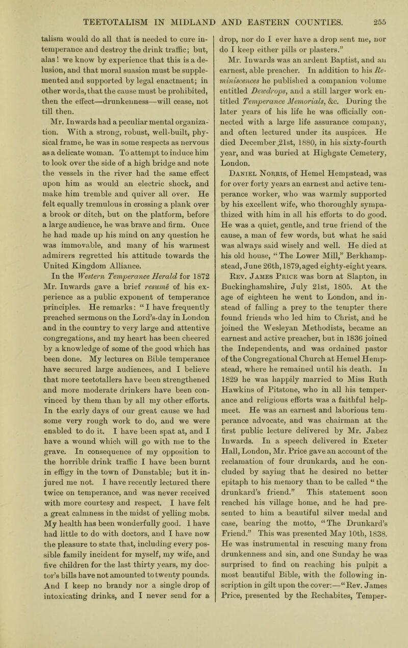 talism would do all that is iieedetl to cure iu- temperance and destroy the drink traffic; but, alas! we know by experience that this is a de- lusion, and that moral suasion must be supple- mented and supported by legal enactment; in other words, that the cause must be prohibited, then the effect—drunkenness—will cease, not till then. ^Ir. Inwards had a peculiar mental organiza- tion. With a stx'ong, I’obust, well-built, phy- sical frame, he was in some respects as nervous as a delicate woman. To attempt to induce him to look over the side of a high bridge and note the vessels in the river had the same effect upon him as would an electric shock, and make him tremble and quiver all over. He felt equally tremulous in crossing a plank over a brook or ditch, but on the platform, before a lai’ge audience, he was brave and firm. Once he had made up his mind on any question he was immovable, and many of his warmest admirers regretted his attitude towards the United Kingdom Alliance. In the Western Temperance Herald for 1872 Mr. Inwards gave a brief resume of his ex- perience as a public exponent of temperance principles. He remarks: “ I have frequently preached sermons on the Lord’s-day in London and in the country to very large and attentive congregations, and my heart has been cheered by a knowledge of some of the good which has been done. My lectures on Bible temiDerauce have secured large audiences, and I believe that more teetotallers have been strengthened and more moderate drinkers have been con- vinced by them than by all my other effoi’ts. In the early days of our great cause we had some very rough work to do, and we were enabled to do it. I have been spat at, and I have a wound which will go with me to the grave. In consequence of my opposition to the horrible drink traffic I have been burnt in effigy in the town of Dunstable; but it in- jured me not. I have recently lectured there twice on temperance, and was never received with more courtesy and respect. I have felt a great calmness in the midst of yelling mobs. My health has been wonderfully good. I have had little to do with doctors, and I have now the pleasure to state that, including evei’y pos- sible family incident for myself, my wife, and five children for the last thirty years, my doc- tor’s bills have not amounted to twenty pounds. And I keep no brandy nor a single drop of intoxicating drinks, and I never send for a drop, nor do I ever have a drop sent me, nor do I keep either pills or j)laster8.” M)-. Inwards was an ardent Baptist, and an earnest, able preacher. In addition to his Re- miniscences he published a companion volume entitled Dewdrops, and a still larger work en- titled Temperance Memorials, &c. During the later years of his life he was officially con- nected with a large life assurance company, and often lectured under its auspices. He died December ^Ist, 1880, in his sixty-fourth year, and was buried at Highgate Cemetery, Loudon. Daniel Norris, of Hemel Hempstead, was for over forty years an earnest and active tem- perance worker, who was warmly supported by his excellent wife, who thoroughly sympa- thized with him in all his efforts to do good. He was a quiet, gentle, and true friend of the cause, a man of few words, but what he said was always said wisely and well. He died at his old house, “ The Lower Mill,” Berkhamp- stead, June 26th, 1879,aged eighty-eight years. Eev. James Price was born at Slaptou, in Buckinghamshire, July 21st, 1805. At the age of eighteen he went to London, and in- stead of falling a prey to the tempter there found friends who led him to Christ, and he joined the Wesleyan Methodists, became an earnest and active preacher, but in 1836 joined the Independents, and was ordained pastor of the Congregational Church at Hemel Hemp- stead, where he remained until his death. In 1829 he was hajipily married to Miss Euth Hawkins of Pitstoue, who in all his temper- ance and religious efforts was a faithful help- meet. He was an earnest and laborious tem- perance advocate, and was chairman at the fii’st public lecture delivered by Mr. Jabez Inwards. In a speech delivered in Exeter Hall, London, Mr. Price gave an account of the reclamation of four drunkards, and he con- cluded by saying that he desired no better epitaph to his memory than to be called “ the drunkard’s friend.” This statement soon reached his village home, and he had pre- sented to him a beautiful silver medal and case, bearing the motto, “The Drunkard’s Friend.” This was presented May 10th, 1838. He was instrumental in rescuing many from drunkenness and sin, and one Sunday he was surprised to find on reaching his pulpit a most beautiful Bible, with the following in- scription in gilt upon the cover;—“Eev. James Price, presented by the Eechabites, Temper-