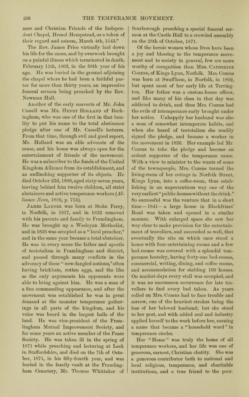 ance and Christian Friends of the Indepen- dent Chapel, Heniel Heni))stead, as a token of their regard and esteem, Mai’ch 4tl), 1843.^’ Tl)e Rev. Janies Price virtually laid down his life for the cause, and by overwork brought on a painful illness whicli terminated in death, February 11th, 1863, in the 58th year of his age. He was buried in the ground adjoining the chapel where he had been a faithful pas- tor for more than thirty years, an impressive funeral sermon being preached by the Rev. Newman Hall. Another of the early converts of Mr. John Cassell was Mr. Henry Holland of Buck- ingham, who was one of the first in that loca- lity to fiut his name to the total abstinence jiledge after one of Mr. Cassell’s lectures. From that time, through evil and good report, Mr. Holland was an able advocate of the cause, and his home was always open for the entertainment of friends of the movement. He was a subscriber to the funds of the United Kingdom Alliance from its establishment, and an unflinching sujDporter of its objects. He died October 23d, 1886, aged sixty-seven years, leaving behind him twelve children, all strict abstainers and active tempei’ance workers (Al- liance jVeivs, 1886, jx 715). James Earner was born at Stoke Ferry, in Norfolk, in 1817, and in 1832 removed with his parents and family to Framlingham. He was brought up a Wesleyan Methodist, and in 1836 was accepted as a “ local preacher,” and in the same year became a total abstainer. He was in every sense the father and apostle of teetotalism in Framlingham and district, and passed through many conflicts in the advocacy of these “ new-fangled notions,”often having brickbats, rotten eggs, and the like a.s the only arguments his opponents were able to bring against him. He was a man of a fine commanding appearance, and after the movement was established he was in great demand at the monster temperance gather- ings in all parts of the kingdom, and his voice was heard in the largest halls of the land. He was vice-president of the Fram- lingham Mutual Impi'ovement Society, and for some years an active member of the Peace Society. He was taken ill in the siting of 1871 while preaching and lecturing at Leek in Staffordshire, and died on the 7th of Octo- ber, 1871, in his fifty-fourth year, and was buried in the family vault at the Framling- ham Cemetery, Mr. Thomas Whittaker of Scarborough preaching a special funeral ser- mon at the Castle Hall to a crowded assembly on the 28th of October, 1871. Of the heroic women whose lives have been a joy and blessing to the temperance move- ment and to society in general, few are moi-e worthy of recognition than Mrs. Catherine Cozens, of Kings Lynn, Norfolk. Mrs. Cozens was born at Swaffham, in Norfolk, in 1802, but spent most of her early life at Terriug- ton. Her father was a custom-house officer, and tike many of his class in that day was addicted to drink, and thus Mrs. Cozens had the evils of intemperance early brought under her notice. Unhappily her husband was also a man of somewhat intemperate habits, and when she heard of teetotalism she readil} signed the pledge, and became a worker in the movement in 1836. Her example led Mr Cozens to take the pledge and become an ardent supporter of the temperance cause. With a view to minister to the wants of some of the townspeople, Mrs.. Cozens turned the living-room of her cottage in Norfolk Street, Kings Lynn, into a coffee-room, thus estab- lishing in an unpretentious way one of the very earliest “ public-houses without the drink.” So successful was the venture that in a short time—1841 — a large house in Blackfriars’ Road was taken and opened in a similar manner. With enlarged space she saw her way clear to make provision for the entertain- ment of travellers, and succeeded so well, that eventually the site on which once stood a house with four entertaining rooms and a few bed-rooms was covered with a splendid tem- perance hostelry, having forty-one bed-rooms, commercial, writing, dining, and coffee rooms, and accommodation for stabling 100 horses. On market-days every stall was occupied, and it was no uncommon occurrence for late tra- vellem to find every bed taken. As years rolled on Mrs. Cozens had to face trouble and sorrow, one of the heaviest strokes being the loss of her beloved husband; but she stood to her post, and with added zeal and industry applied herself to the work before her, earning a name that became a “ household word ” in temjierance circles. Her “ Home ” was truly the home of all temjierance workers, and her life was one of generous, earnest, Christian chatity. She was a generous contributor both to national and local religious, temperance, and charitable institutions, and a true friend to the poor.