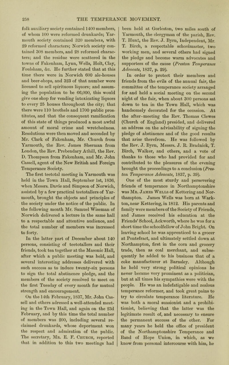 folk auxiliary society contained 1400 members, of whom 100 were reformed druid<ards; Yar- mouth society contained 320 membeis, with 29 reformed characters; Norwich society con- tained 308 members, and 28 reformed charac- ters; and tlie residue were scattered in the towns of Fakenham, Lynn, Wells, Holt, Clay, Foulsham, &c. He further stated that at this time there were in Norwich 600 ale-houses and beer-shops, and 323 of that number were licensed to sell spirituous liquors; and assum- ing the population to be 66,000, this would give one shop for vending intoxicating liquors to every 25 houses throughout the city; that there were 110 brothels and 1700 public pros- titutes, and that the consequent ramification of this state of things produced a most awful amount of moral crime and wretchedness. Resolutions were then moved and seconded by Mr. Clark of Fakenham, Mr. Church from Yarmouth, the Rev. James Sherman from London, the Rev. Prebendary Athill, the Rev. D. Thompson from Fakenham, and Mr. John Cassell, agent of the New British and Foreign Temperance Society. The first teetotal meeting in Yarmouth was held in the Town Hall, September 1st, 1836, when Messrs. Davie and Simpson of Norwich, assisted by a few practical teetotallers of Yar- mouth, brought the objects and principles of the society under the notice of the public. In the following month Mr. Samuel Wiseman of Noi’wich delivered a lecture in the same hall to a respectable and attentive audience, and the total number of members was increased to forty. In the latter part of December about 140 persons, consisting of teetotallers and their friends, took tea together at the Masonic Hall, after which a public meeting was held, and several interesting addresses delivered with such success as to induce twenty-six persons to sign the total abstinence pledge, and the members of the society resolved to meet on the first Tuesday of every mouth for mutual strength and encouragement. On the 14th February, 1837, Mr. John Cas- sell and others adressed a well-attended meet- ing in the Town Hall, and again on the 23d February, and by this time the total number of members was 200, including several re- claimed drunkai’ds, whose deportment won the respect and admiration of the public. The secretary, Mr. E. F. Church, reported that in addition to this two meetings had been held at Gorleston, two miles south of Yarmouth, the clergyman of the parish. Rev. T. Hunt, the Rev. J. Byrn, Independent, Mr. T. Birch, a respectable schoolmaster, two working men, and several others had signed the pledge and become warm advocates and supporters of the cause {Preston Temperance Advocate, 1837, p. 29). In order to protect their members and friends from the evils of the annual fair, the committee of the temperance society arranged for and held a social meeting on the second night of the fair, when about 300 persons sat down to tea in the Town Hall, which was handsomely decorated for the occasion. At the after-meeting the Rev. Thomas Clewes (Church of England) presided, and delivered an address on the advisability of signing the pledge of abstinence and of the good results that arise therefrom. He was followed by the Rev. J. Byrn, Messrs. J. R. Bradnick, T. Birch, Walker, and others, and a vote of thanks to those who had provided for and contributed to the pleasures of the evening brought the proceedings to a conclusion {Pres- ton Temperance Advocate, 1837, p. 39). One of the most sturdy and persevering friends of temperance in Northamptonshire was Mr. James Wells of Kettering and Nor- thampton. James Wells was born at Wark- ton, near Kettering, in 1812. His parents and family were members of the Society of Friends, and James received his education at the Friends’ School, Ackworth, where he was for a short time the schoolfellow of John Bright. On leaving school he was apprenticed to a grocer at Pontefract, and ultimately settled down at Northampton, first in the corn and grocery trade, then as coal merchant, and subse- quently he added to his business that of a coke manufacturer at Barnsley. Although he held very strong political opinions he never became very prominent as a politician, but at all times his sympathies were with the people. He was an indefatigable and zealous temperance reformer, and took great pains to try to cii’culate temperance literature. He was both a moral suasionist and a prohibi- tionist, believing that the latter was the legitimate result of, and necessary to ensure the permanent success of the other. For many years he held the office of president of the Northamptonshire Temperance and Band of Hope Union, in which, as we know from personal intercourse with him, he