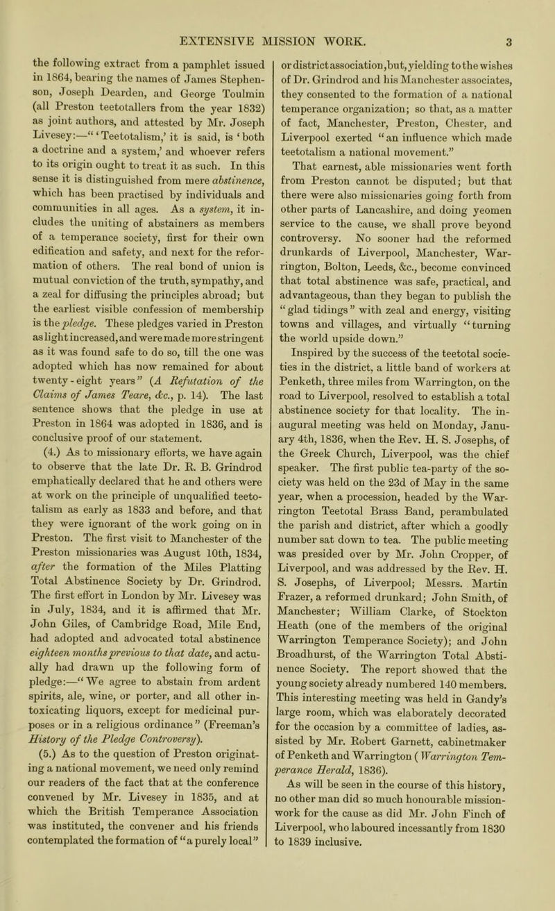 the following extrcact from a pamphlet issued in 1864, bccaring the names of James Stephen- son, Joseph Dearden, and George Toulmin (all Preston teetotallers from the year 1832) as joint authors, and attested by Mr. Joseph Livesey:—“ ‘Teetotalism,’ it is said, is ‘both a doctrine and a system,’ and whoever refers to its origin ought to treat it as such. In this sense it is distinguished from mere abstinence, which has been practised by individuals and communities in all ages. As a system, it in- cludes the uniting of abstainer's as members of a temperance society, first for their own edification and safety, and next for the refor- mation of others. The real bond of union is mutual conviction of the truth, sympathy, and a zeal for diffusing the principles abroad; but the earliest visible confession of membership is pledge. These pledges varied in Preston as light increased, and were made more stringent as it was found safe to do so, till the one was adopted which has now remained for about twenty-eight years” {A Refutation of the Claims of James Teare, dec., p. 14). The last sentence shows that the pledge in use at Preston in 1864 was adopted in 1836, and is conclusive proof of our statement. (4.) As to missionary efforts, we have again to observe that the late Dr. E. B. Grindrod emphatically declared that he and others were at work on the principle of unqualified teeto- talism as early as 1833 and before, and that they were ignorant of the work going on in Preston. The first visit to Manchester of the Preston missionaries was August 10th, 1834, after the formation of the Miles Platting Total Abstinence Society by Dr. Grindrod. The first effort in London by Mr. Livesey was in July, 1834, and it is affirmed that Mr. John Giles, of Cambridge Eoad, Mile End, had adopted and advocated total abstinence eighteen months previous to that date, and actu- ally had drawn up the following form of pledge:—“We agree to abstain from ardent spirits, ale, wine, or porter, and aU other in- toxicating liquors, except for medicinal pur- poses or in a religious ordinance ” (Freeman’s History of the Pledge Controversy). (5.) As to the question of Preston originat- ing a national movement, we need only remind our readers of the fact that at the conference convened by Mr. Livesey in 1835, and at which the British Temperance Association was instituted, the convener and his friends contemplated the formation of “a purely local” or district association ,bu t, yielding to the wishes of Dr. Grindrod and his Manchester associates, they consented to the formation of a national temperance organization; so that, as a matter of fact, Manchester, Preston, Chester, and Liverpool exerted “ an influence which made teetotalism a national movement.” That earnest, able missionaries went forth from Preston cannot be disputed; but that there were also missionaries going forth from other parts of Lancashire, and doing yeomen service to the cause, we shall prove beyond controversy. No sooner had the reformed drunkards of Liverpool, Manchester, War- rington, Bolton, Leeds, &c., become convinced that total abstinence was safe, practical, and advantageous, than they began to publish the “ glad tidings ” with zeal and energy, visiting towns and villages, and virtually “turning the world upside down.” Inspired by the success of the teetotal socie- ties in the district, a little band of workers at Penketh, three miles from Warrington, on the road to Liverpool, resolved to establish a total abstinence society for that locality. The in- augural meeting was held on Monday, Janu- ary 4th, 1836, when the Eev. H. S. Josephs, of the Greek Church, Liverpool, was the chief speaker. The first public tea-party of the so- ciety was held on the 23d of May in the same year, when a procession, headed by the War- rington Teetotal Brass Band, perambulated the parish and district, after which a goodly number sat down to tea. The public meeting was presided over by Mr. John Cropper, of Liverpool, and was addressed by the Eev. H. S. Josephs, of Liverpool; Messrs. Martin Frazer, a reformed drunkard; John Smith, of Manchester; William Clarke, of Stockton Heath (one of the members of the original Warrington Temperance Society); and John Broadhurst, of the Warrington Total Absti- nence Society. The report showed that the young society already numbered 140 members. This interesting meeting was held in Gandy’s large room, which was elaborately decorated for the occasion by a committee of ladies, as- sisted by Mr. Eobert Garnett, cabinetmaker of Penketh and Warrington (Warrington Tem- perance Herald, 1836). As wiU be seen in the course of this history, no other man did so much honourable mission- work for the cause as did Mr. John Finch of Liverpool, who laboured incessantly from 1830 to 1839 inclusive.