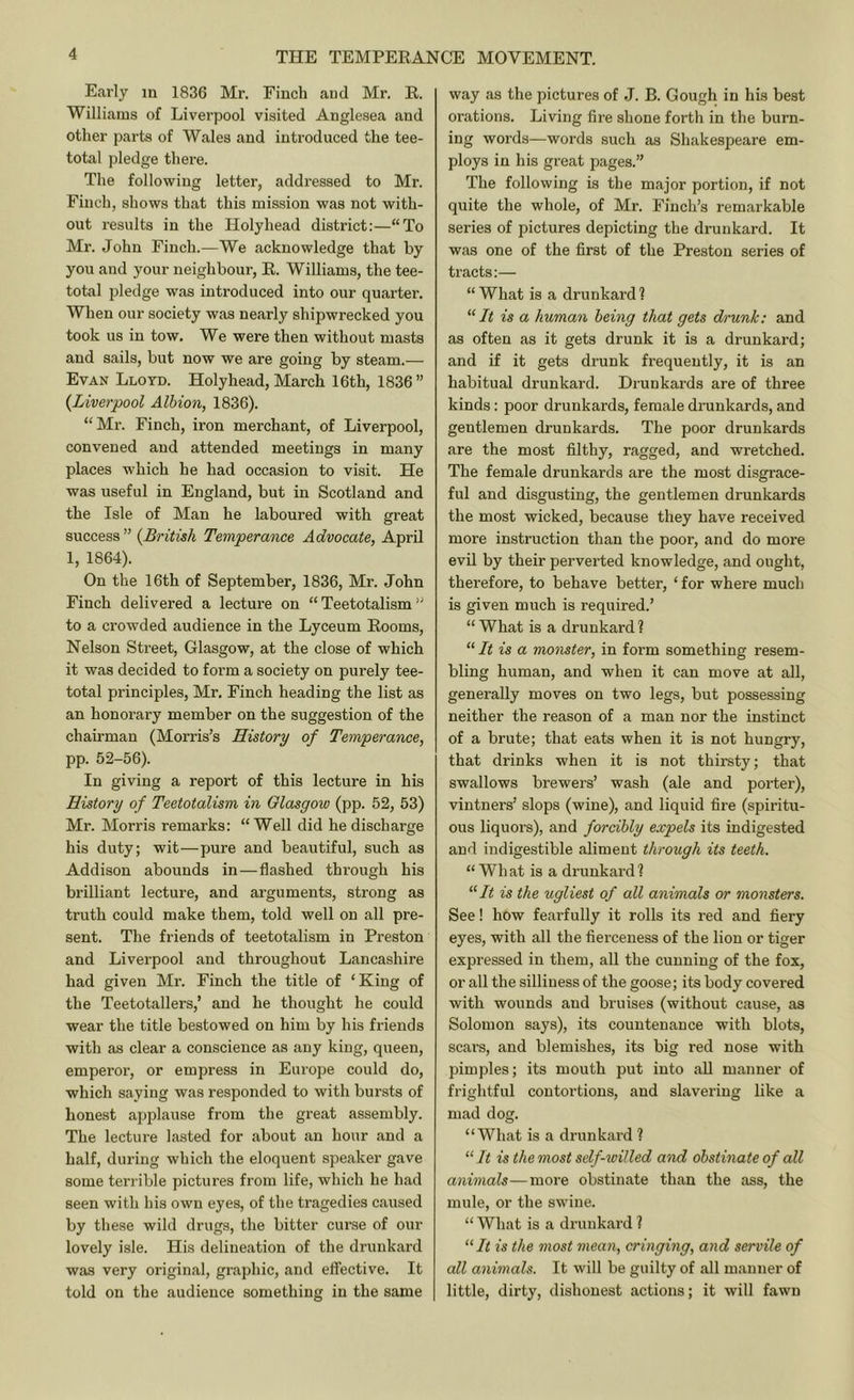 Early in 1836 Mr. Finch and Mr. E. Williams of Liverpool visited Anglesea and other parts of Wales and introduced the tee- total pledge there. The following letter, addressed to Mr. Finch, shows that this mission was not with- out results in the Holyhead district:—“To Mr. John Finch.—We acknowledge that by you and your neighbour, E. Williams, the tee- total pledge was introduced into our quarter. When our society was nearly shipwrecked you took us in tow. We were then without masts and sails, but now we are going by steam.— Evan Lloyd. Holyhead, March 16th, 1836 ” {Liverpool Albion, 1836). “Mr. Finch, iron merchant, of Liverpool, convened and attended meetings in many places which he had occasion to visit. He was useful in England, but in Scotland and the Isle of Man he laboured with great success ” {British Temperance Advocate, April 1, 1864). On the 16th of September, 1836, Mr. John Finch delivered a lecture on “ Teetotalism ” to a crowded audience in the Lyceum Eooms, Nelson Street, Glasgow, at the close of which it was decided to form a society on purely tee- total principles, Mr. Finch heading the list as an honorary member on the suggestion of the chairman (Morris’s History of Temperance, pp. 52-56). In giving a report of this lecture in his History of Teetotalism in Olasgow (pp. 52, 53) Mr. Morris remarks: “Well did he discharge his duty; wit—pure and beautiful, such as Addison abounds in—flashed through his brilliant lecture, and arguments, strong as truth could make them, told well on all pre- sent. The friends of teetotalism in Preston and Liverpool and throughout Lancashire had given Mr. Finch the title of ‘King of the Teetotallers,’ and he thought he could wear the title bestowed on him by his friends with as clear a conscience as any king, queen, emperor, or empress in Europe could do, which saying was responded to with bursts of honest applause from the great assembly. The lecture lasted for about an hour and a half, during which the eloquent speaker gave some tenable pictures from life, which he had seen with his own eyes, of the tragedies caused by these wild drugs, the bitter curse of our lovely isle. His delineation of the drunkard was very original, graphic, and effective. It told on the audience something in the same way as the pictures of .1. B. Gough in his best orations. Living fire shone forth in the burn- ing words—words such as Shakespeare em- ploys in his great pages.” The following is the major portion, if not quite the whole, of Mr. Finch’s remarkable series of pictures depicting the drunkard. It was one of the first of the Preston series of tracts:— “ What is a drunkard 1 “/< is a human being that gets drunk: and as often as it gets drunk it is a drunkard; and if it gets drunk frequently, it is an habitual drunkard. Drunkards are of three kinds: poor drunkards, female drunkards, and gentlemen drunkards. The poor drunkards are the most filthy, ragged, and wretched. The female drunkards are the most disgrace- ful and disgusting, the gentlemen drunkards the most wicked, because they have received more instruction than the poor, and do more evil by their pervei’ted knowledge, and ought, therefore, to behave better, ‘ for where much is given much is required.’ “ What is a drunkard ? “ It is a monster, in form something resem- bling human, and when it can move at all, generally moves on two legs, but possessing neither the reason of a man nor the instinct of a brute; that eats when it is not hungry, that drinks when it is not thirsty; that swallows brewers’ wash (ale and porter), vintners’ slops (wine), and liquid fire (spiritu- ous liquors), and forcibly expels its indigested and indigestible aliment through its teeth. “ Wh at is a drunkard ? “At is the ugliest of all animals or monsters. See! how fearfully it rolls its red and fiery eyes, with all the fierceness of the lion or tiger expressed in them, all the cunning of the fox, or all the silliness of the goose; its body covered with wounds and bruises (without cause, as Solomon says), its countenance with blots, scars, and blemishes, its big red nose with pimples; its mouth put into aU manner of frightful contortions, and slavering like a mad dog. “What is a drunkard ? “ It is the most self-willed and obstinate of all animals—more obstinate than the ass, the mule, or the swine. “ What is a drunkard ? “/i is the most yneayi, cringing, and servile of all animals. It will be guilty of all manner of little, dirty, dishonest actions; it will fawn