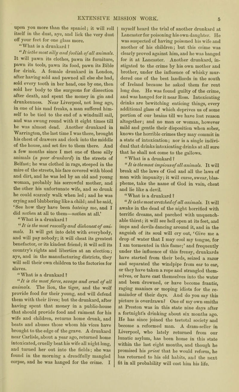 upon you more than the spaniel; it will roll itself in the dust, aye, and lick the very dust off your feet for one glass more. “What is a drunkard 1 “ It is the most silly and foolish of all animals. It will pawn its clothes, pawn its furniture, pawn its tools, pawn its food, pawn its Bible for drink. A female drunkard in London, after having sold and pawned all else she had, sold every tooth in her head, one by one, then sold her body to the surgeons for dissection after death, and spent the money in gin and drunkenness. Near Liverpool, not long ago, in one of his mad freaks, a man suffered him- self to be tied to the end of a windmill sail, and was swung round with it eight times till he was almost dead. Another drunkard in Warrington, the last time I was there, brought his chest of drawers and clock into the middle of the house, and set fire to them thei’e. And a few mouths since I met one of these silly animals (a poor drunkard) in the streets of Belfast; he was clothed in rags, steeped in the mire of the streets, his face covered with blood and dirt, and he was led by an old and young wom;in, probably his sorrowful mother, and the other his unfortunate wife, and so drunk he could scai’cely walk when led; and he was crying and blubbering like a child; and he said, ‘ See how they have been bateing me, and I did nothen at all to them—nothen at all.’ “What is a drunkard ? ‘‘‘It IS the most rascally and dishonest of ani- mals. It will get into debt with everybody, and will pay nobody; it will cheat its greatest benefactor, or its kindest friend; it will sell its country’s rights and liberties at an election; aye, and in the manufacturing districts, they will sell their own children to the factories for slaves. “ What is a drunkard 1 “ It is the most fierce, savage and cruel of all animals. The lion, the tiger, and the wolf provide food for their young, and will defend them with their lives; but the drunkard, after having spent that money in a public-house that should provide food and raiment for his wife and children, returns home drunk, and beats and abuses those whom his vices have brought to the edge of the grave. A drunkard near Carlisle, about a year ago, returned home intoxicated, cruelly beat his wife all night long, and turned her out into the fields; she was found in the morning a dreadfully mangled corpse, and he was hanged for the crime. I myself heard the trial of another drunkard at Lancaster for poisoning his own daughter. He was suspected of having poisoned his wife and another of his children; but this crime was clearly proved against him, and he was hanged for it at Lancaster. Another drunkard, in- stigated to the crime by his own mother and brother, under the influence of whisky mur- dered one of the best landlords in the south of Ireland because he asked them for rent long due. He was found guilty of the crime, and was hanged for it near Eoss. Intoxicating drinks are bewitching enticing things, every additional glass of which deprives us of some portion of our brains till we have lost reason altogether; and no man or woman, however mild and gentle their disposition when sober, knows the horrible crimes they may commit in a state of intoxication; nor is a single indivi- dual that drinks intoxicating drinks at all sure that he shall not come to the gallows. “What is a drunkard ? “It is themost impiousof all animals. It will break all the laws of God and all the laws of man with impunity; it will curse, swear, blas- pheme, take the name of God in vain, cheat and lie like a devil. “What is a drunkard I “It isthemostwretchedof all animals. It will awake in the dead of the night horrified with terrific dreams, and parched with unquench- able thirst; it will see hell open at its feet, and imps and devils dancing around it, and in the anguish of its soul will cry out, ‘ Give me a drop of water that I may cool my tongue, for I am tormented in this flame;’ and frequently under the influence of this frensy, drunkards have started from their beds, seized a razor and separated the windpipe from ear to ear, or they have taken a rope and strangled them- selves, or have cast themselves into the water and been drowned, or have become frantic, raging maniacs or moping idiots for the re- mainder of their days. And do you say this picture is overdrawn? One of my own smiths at Preston was in this state nine days after a fortnight’s drinking about six months ago. He has since joined the teetotal society and become a reformed man. A dram-seller in Liverpool, who lately returned from our lunatic asylum, has been home in this state within the last eight months, and though he promised his priest that he would reform, he has returned to his old habits, and the next fit in all probability will cost him his life.