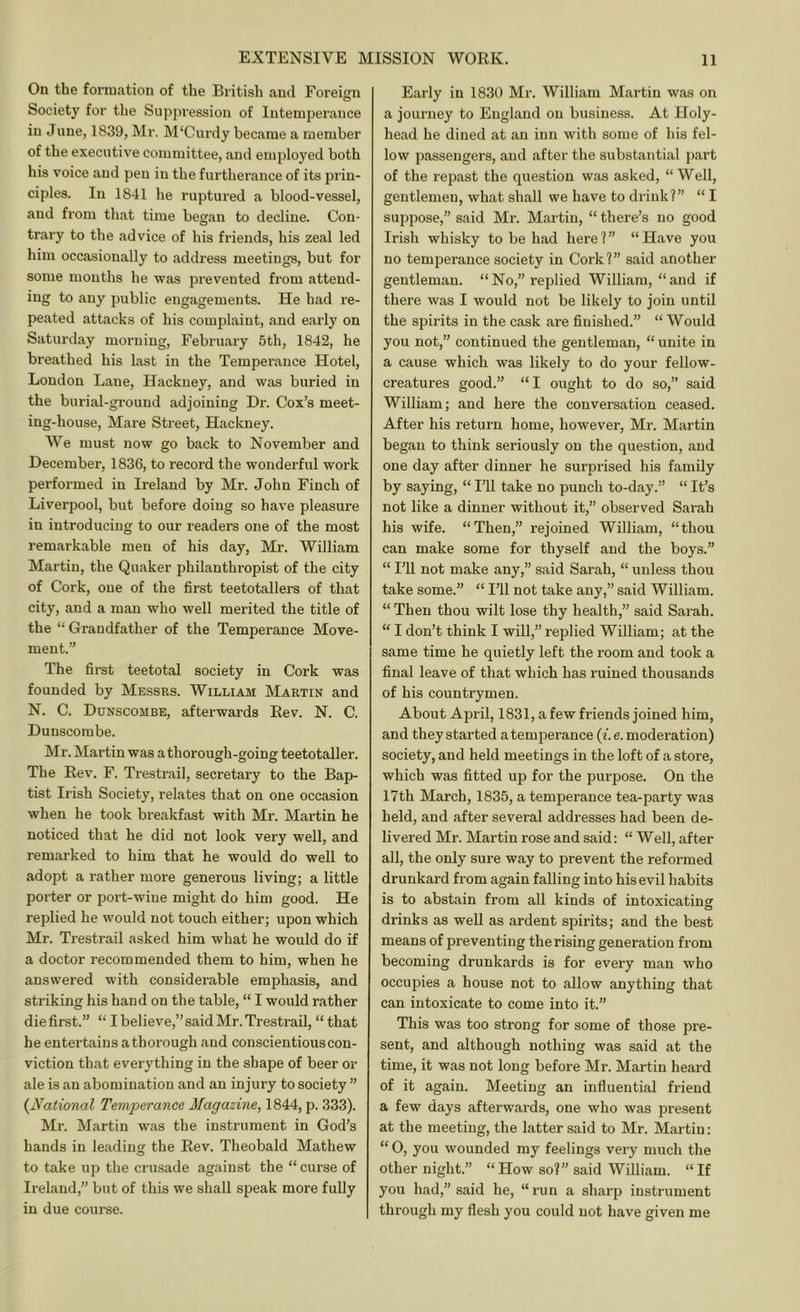 On the formation of the British and Foreign Society for the Suppression of Intemperance in June, 1839, Mr. M'Curdy became a member of the executive committee, and employed both his voice and pen in the furtherance of its prin- ciples. In 1841 he ruptured a blood-vessel, and from that time began to decline. Con- trary to the advice of his friends, his zeal led him occasionally to address meetings, but for some mouths he was prevented from attend- ing to any public engagements. He had re- peated attacks of his complaint, and early on Saturday morning, February 5th, 1842, he breathed his last in the Temperance Hotel, London Lane, Hackney, and was buried in the burial-ground adjoining Dr. Cox’s meet- ing-house, Mare Street, Hackney. We must now go back to November and December, 1836, to record the wonderful work performed in Ireland by Mr. John Finch of Liverpool, but before doing so have pleasure in introducing to our readers one of the most remarkable men of his day, Mr. William Martin, the Quaker philanthropist of the city of Cork, one of the first teetotallers of that city, and a man who well merited the title of the “ Grandfather of the Temperance Move- ment.” The first teetotal society in Cork was founded by Messrs. William Martin and N. C. Dunscombe, afterwards Rev. N. C. Dunscombe. Mr. Martin was a thorough-going teetotaller. The Rev. F. Trestrail, secretary to the Bap- tist Irish Society, relates that on one occasion when he took breakfast with Mr. Martin he noticed that he did not look very well, and remarked to him that he would do well to adopt a rather more generous living; a little porter or port-wine might do him good. He replied he would not touch either; upon which Mr. Trestrail asked him what he would do if a doctor recommended them to him, when he answered with considerable emphasis, and striking his hand on the table, “ I would rather die first.” “ I believe,” said Mr. Trestrail, “that he entertains athorough and conscientious con- viction that everything in the shape of beer or ale is an abomination and an injury to society ” {National Temperance Magazine, 1844, p. 333). Mr. Martin was the instrument in God’s hands in leading the Rev. Theobald Mathew to take up the crusade against the “curse of Ireland,” but of this we shall speak more fully in due course. Early in 1830 Mr. William Martin was on a journey to England on business. At Holy- head he dined at an inn with some of his fel- low passengers, and after the substantial part of the repast the question was asked, “Well, gentlemen, what shall we have to drink?” “ I suppose,” said Mr. Martin, “ there’s no good Irish whisky to be had here ? ” “ Have you no temperance society in Cork?” said another gentleman. “No,” replied William, “and if there was I would not be likely to join until the spirits in the cask are finished.” “ Would you not,” continued the gentleman, “ unite in a cause which was likely to do your fellow- creatures good.” “I ought to do so,” said William; and here the conversation ceased. After his return home, however, Mr. Martin began to think seriously on the question, and one day after dinner he surprised his family by saying, “ I’U take no punch to-day.” “ It’s not like a dinner without it,” observed Sarah his wife. “Then,” rejoined William, “thou can make some for thyself and the boys.” “ I’ll not make any,” said Sarah, “ unless thou take some.” “ I’ll not take any,” said William. “ Then thou wilt lose thy health,” said Sarah. “ I don’t think I will,” replied William; at the same time he quietly left the room and took a final leave of that which has ruined thousands of his countrymen. About April, 1831, a few friends joined him, and they started atemjierance (f. e. moderation) society, and held meetings in the loft of a store, which was fitted up for the purpose. On the 17th March, 1835, a temperance tea-party was held, and after several addresses had been de- livered Mr. Martin rose and said: “ Well, after all, the only sure way to prevent the reformed drunkard from again falling into his evil habits is to abstain from all kinds of intoxicating drinks as well as ardent spirits; and the best means of preventing the rising generation from becoming drunkards is for every man who occupies a house not to allow anything that can intoxicate to come into it.” This was too strong for some of those pre- sent, and although nothing was said at the time, it was not long before Mr. Martin heard of it again. Meeting an influential friend a few days afterwards, one who was present at the meeting, the latter said to Mr. Martin: “ O, you wounded my feelings very much the other night.” “How so?” said William. “If you had,” said he, “run a sharp instrument through my flesh you could not have given me