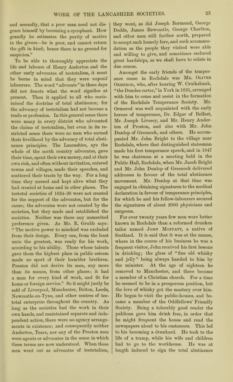 aud secondly, that a poor man need not dis- grace himself by becoming a sycophant. How grandly he estimates the purity of motive in the givers—he is poor, and cannot return the gift in kind; hence there is no ground for suspicion.” To be able to thoroughly appreciate the life aud labours of Henry Anderton and the other early advocates of teetotalism, it must be boi'ne in mind that they were unpaid labourers. The word “advocate”in those days did not denote what the word signifies at present. Then it applied to all who main- tained the doctrine of total abstinence; for the advocacy of teetotalism had not become a trade or profession. In this general sense there were many in every district who advocated the claims of teetotalism, but even in its re- stricted sense there were no men who earned their livelihood by the advocacy of total absti- nence principles. The Lancashire, aye the whole of the north country advocates, gave their time, spent their own money, and at their own risk, and often without invitation, entered towns and villages, made their speeches, and scattered their tracts by the way. For a long time they nursed and kept alive what they had created at home and in other places. The teetotal societies of 1834-38 were not created for the support of the advocates, but for the cause; the advocates were not created by the societies, but they made and established the societies. Neither was there any unmerited preference given. As Mr. E. Grubb says: “ The motive power to mischief was excluded from their design. Every one, from the least unto the greatest, was ready for his work, according to his ability. Those whose talents gave them the highest place in public esteem made no sport of their humbler brethren. Preston did not derive its men, any more than its means, from other places; it had a man for every kind of work, and fit for home or foreign sei’vice.” So it might justly be said of Liverpool, Manchester, Bolton, Leeds, Newcastle-on-Tyne, and other centres of tee- total enterprise throughout the country. As long as the societies had the work in their own hands, and maintained separate and inde- pendent action, there were no agency arrange- ments in existence; and consequently neither Anderton, Teare, nor any of the Preston men were agents or advocates in the sense in which these terms are now understood. When these men went out as advocates of teetotalism. they went, as did Joseph Bonnond, George Dodds, James Rewcastle, George Charlton, and other men still farther north, prepared to accept such homely fare, and such accommo- dation as the people they visited were able and willing to give, and sometimes endured great hardships, as we shall have to relate in due course. Amongst the early fi’iends of the temper- ance cause in Rochdale was Mr. Oliver Ormerod, who, after hearing W. Cruikshank, “the Dundee carter,”in York in 1831, arranged with him to come and assist in the formation of the Rochdale Temperance Society. Mr. Ormerod was well acquainted with the early heroes of temperance. Dr. Edgar of Belfast, Mr. Joseph Livesey, and Mr. Henry Ander- ton of Preston, and also with Mr. John Dunlop of Greenock, and others. He accom- panied Mr. John Bright to the village near Rochdale, where that distinguished statesman made his first temperance speech, and in 1847 he was chairman at a meeting held in the Public Hall, Rochdale, when Mr. Jacob Bright and Mr. John Dunlop of Greenock delivered addresses in favour of the total abstinence movement. Mr. Dunlop at that time was engaged in obtaining signatures to the medical declaration in favour of temperance principles, for which he and his fellow-labourers secured the signatures of about 2000 physicians and surgeons. For over twenty years few men were better known in Rochdale than a reformed drunken tailor named John Moffatt, a native of Scotland. It is said that it was at the manse, where in the course of his business he was a frequent visitor, John received his first lessons in drinking; the glass of “fine old whisky and jelly” being always handed to him by the minister. At the age of eighteen he removed to Manchester, and there became a member of a Christian church. For a time he seemed to be in a prosperous position, but the love of whisky got the mastery over him. He began to visit the public-houses, aud be- came a member of the Oddfellows’ Friendly Society. Being a tolerably good reader the publican gave him drink free, in order that he might frequent the house and read the newspapers aloud to his customers. This led to his becoming a drunkard. He took to the life of a tramp, while his wife and children had to go to the workhouse. He was at length induced to sign the total abstinence