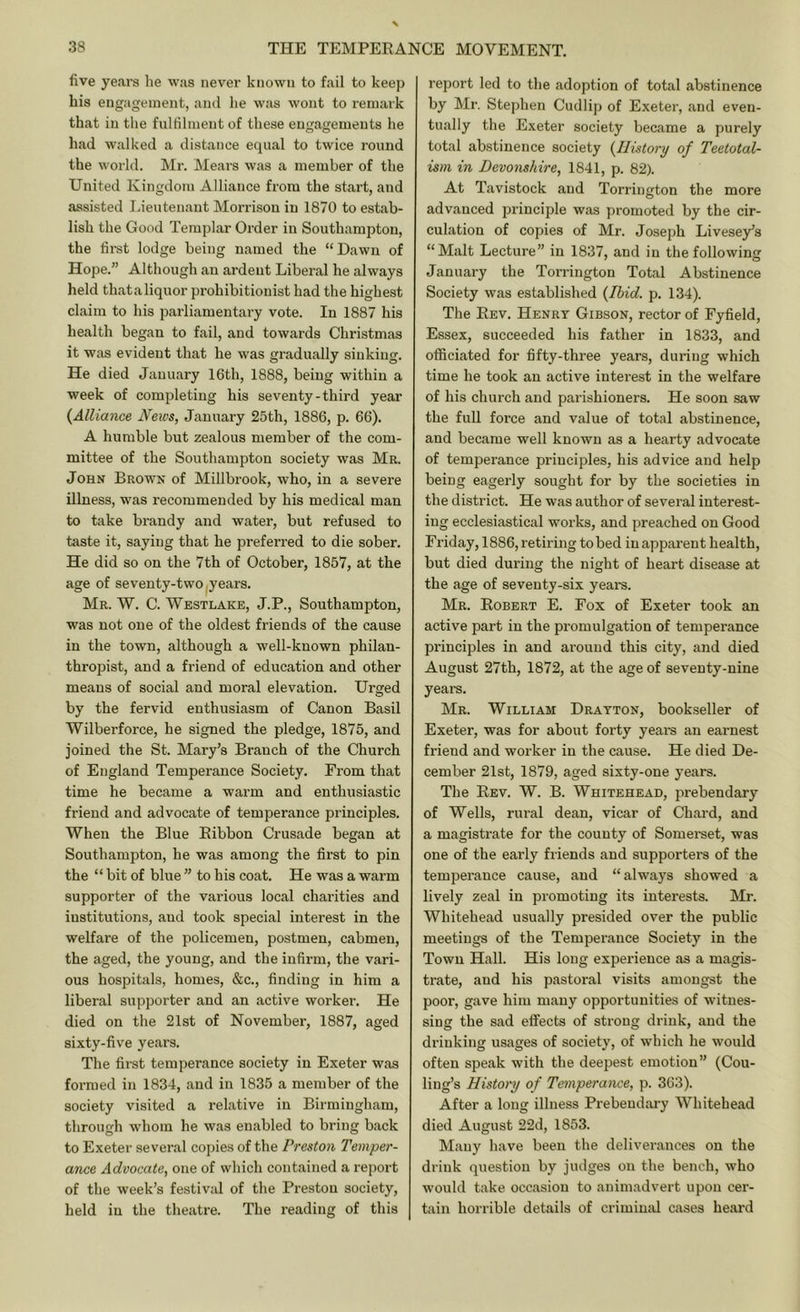 five years he was never known to fail to keep his engagement, ami he was wont to remark that in the fulfilment of these engagements he had walked a distance equal to twice round the world. Mr. Mears was a member of the United Kingdom Alliance from the start, and assisted Lieutenant Morrison in 1870 to estab- lish the Good Templar Order in Southampton, the first lodge being named the “Hawn of Hope.” Although an ardent Liberal he always held thataliquor prohibitionist had the highest claim to his parliamentary vote. In 1887 his health began to fail, and towards Christmas it was evident that he was gradually sinking. He died January 16th, 1888, being within a week of completing his seventy - third year {Alliance Neivs, January 25th, 1886, p. 66). A humble but zealous member of the com- mittee of the Southampton society was Mr. John Brown of Millbrook, who, in a severe illness, was recommended by his medical man to take brandy and water, but refused to taste it, saying that he preferred to die sober. He did so on the 7th of October, 1857, at the age of seventy-two years. Mr. W. C. Westlake, J.P., Southampton, was not one of the oldest friends of the cause in the town, although a well-known philan- thropist, and a friend of education and other means of social and moral elevation. Urged by the fervid enthusiasm of Canon Basil Wilberforce, he signed the pledge, 1875, and joined the St. Mary’s Branch of the Church of England Temperance Society. From that time he became a warm and enthusiastic friend and advocate of temperance principles. When the Blue Ribbon Crusade began at Southampton, he was among the first to pin the “ bit of blue ” to his coat. He was a warm supporter of the various local charities and institutions, and took special interest in the welfare of the policemen, postmen, cabmen, the aged, the young, and the infirm, the vari- ous hospitals, homes, &c., finding in him a liberal supporter and an active worker. He died on the 21st of November, 1887, aged sixty-five years. The first temperance society in Exeter was foi-med in 1834, and in 1835 a member of the society visited a relative in Birmingham, through whom he was enabled to bring back to Exeter several copies of the Preston Temper- ance Advocate, one of which contained a report of the week’s festivid of the Preston society, held in the theatre. The reading of this report led to the adoption of total abstinence by Mr. Stephen Cudlip of Exeter, and even- tually the Exeter society became a purely total abstinence society {History of Teetotal- ism in Devonshire, 1841, p. 82). At Tavistock and Torrington the more advanced principle was promoted by the cir- culation of copies of Mr. Joseph Livesey’s “Malt Lecture” in 1837, and in the following January the Torrington Total Abstinence Society was established {Ibid. p. 134). The Rev. Henry Gibson, rector of Fyfield, Essex, succeeded his father in 1833, and officiated for fifty-three years, during which time he took an active interest in the welfare of his church and parishioners. He soon saw the full force and value of total abstinence, and became well known as a hearty advocate of temperance principles, his advice and help being eagerly sought for by the societies in the district. He was author of several interest- ing ecclesiastical works, and preached on Good Friday, 1886, retiring to bed in apparent health, but died during the night of heart disease at the age of seventy-six years. Mr. Robert E. Fox of Exeter took an active part in the promulgation of temperance principles in and around this city, and died August 27th, 1872, at the age of seventy-nine years. Mr. William Drayton, bookseller of Exeter, was for about forty yearn an earnest friend and worker in the cause. He died De- cember 21st, 1879, aged sixty-one years. The Rev. W. B. Whitehead, prebendary of Wells, rural dean, vicar of Chard, and a magistrate for the county of Somerset, was one of the early friends and supporters of the temperance cause, and “ always showed a lively zeal in promoting its interests. Mr. Whitehead usually presided over the public meetings of the Temperance Society in the Town Hall. His long experience as a magis- trate, and his pastoral visits amongst the poor, gave him many opportunities of witnes- sing the sad effects of strong drink, and the drinking usages of society, of which he would often speak with the deepest emotion” (Cou- liug’s History of Temperance, p. 363). After a long illness Prebendary Whitehead died August 22d, 1853. Many have been the deliverances on the drink question by judges on the bench, who would take occasion to animadvert upon cer- tain horrible details of criminid cases heard