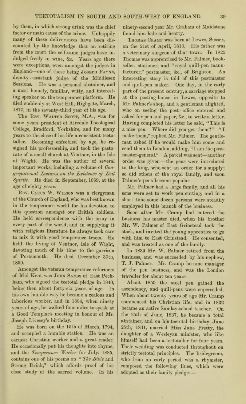 by them, in which strong drink was the chief factor or main cause of the crime. Unhappily many of these deliverances have been dis- counted by the knowledge that on retiring from the court the self-same judges have in- dulged freely in wine, &c. Years ago there were exceptions, even amongst the judges in England—one of these being Joseph Payne, deputy - assistant judge of the Middlesex Sessions. He was a personal abstainer, and a most homely, familiar, witty, and interest- ing speaker on the temperance platform. He died suddenly at West Hill, Highgate, March, 1870, in the seventy-third year of his age. The Rev. Walter Scott, M.A., was for some yeai-s president of Airedale Theological College, Bradford, Yorkshire, and for many years to the close of his life a consistent teeto- taller. Becoming enfeebled by age, he re- signed his professorship, and took the pasto- rate of a small church at Ventnor, in the Isle of Wight. He was the author of several important works, including a volume of Con- gregational Lectures on the Existence of Evil Spirits. He died in September, 1859, at the age of eighty years. Rev. Carus W. Wilson was a clergyman of the Church of England, who was best known in the temperance world for his devotion to this question amongst our British soldiers. He held correspondence with the army in every part of the world, and in supplying it with religious literature he always took care to mix it with good temperance tracts. He held the living of Ventnor, Isle of Wight, devoting much of his time to the garrison of Portsmouth. He died December 30th, 1859. Amongst the veteran temperance reformers of Mid Kent was John Sands of East Peck- ham, who signed the teetotal pledge in 1840, being then about forty-six years of age. In his own humble way he became a zealous and laborious worker, and in 1884, when ninety years of age, he walked four miles to speak at a Good Templar’s meeting in honour of Mr. Joseph Livesey’s birthday. He was born on the 15th of March, 1794, and occupied a humble station. He was an earnest Christian worker and a great reader. He occasionally put his thoughts into rhyme, and the Temperance Worker for July, 1885, contains one of his poems on “ The Bible and Strong Drink,” which affords proof of his close study of the sacred volume. In his ninety-second year Mr. Graham of Maidstone found him hale and hearty. Thomas Cramp wjis born at Lewes, Sussex, on the 21st of April, 1810. His father was a veterinary surgeon of that town. In 1825 Thomas was apprenticed to Mr. Palmer, book- seller, stationer, and “royal quill-pen manu- facturer,” postmaster, &c., of Brighton. An interesting story is told of this postmaster and quill-pen maker. One day, in the early part of the present century, a carriage stopped at the posting-house in Lewes, opposite to Mr. Palmer’s shop, and a gentleman alighted, who on seeing the post - office entered and asked for pen and paper, &c., to write a letter. Having completed his letter he said, “ This is a nice pen. Where did you get them?” “ I make them,” replied Mr. Palmer. The gentle- man asked if he would make him some and send them to London, adding, “ I am the post- master-general.” A pai’cel was sent—another order was given — the pens were introduced to the king, who sent an order for a supply; so did others of the royal family, and soon Palmer’s pens became popular. Mr. Palmer had a large family, and all his sons were set to work pen-cutting, and in a short time some dozen persons were steadily employed in this branch of the business. Soon after Mr. Cramp had entered the business his master died, when his brother Mr. W. Palmer of East Grinstead took the stock, and invited the young apprentice to go with him to East Grinstead. He consented, and was treated as one of the family. In 1839 Mr. W. Palmer retired from the business, and was succeeded by his nephew, T. J. Palmer. Mr. Cramp became manager of the pen business, and was the London traveller for about ten years. About 1850 the steel pen gained the ascendency, and quill-pens were superseded. When about twenty years of age Mr. Cramp commenced his Christian life, and in 1832 became an active Sunday-school teacher. On the 25th of June, 1837, he became a total abstainer, and on his teetotal birthday, June 25th, 1841, married Miss Jane Pretty, the daughter of a Wesleyan minister, who like himself had been a teetotaller for four years. Their wedding was conducted throughout on strictly teetotal principles. The bridegroom, who from an early period was a rhymster, composed the following lines, which were adopted as their family pledge:—