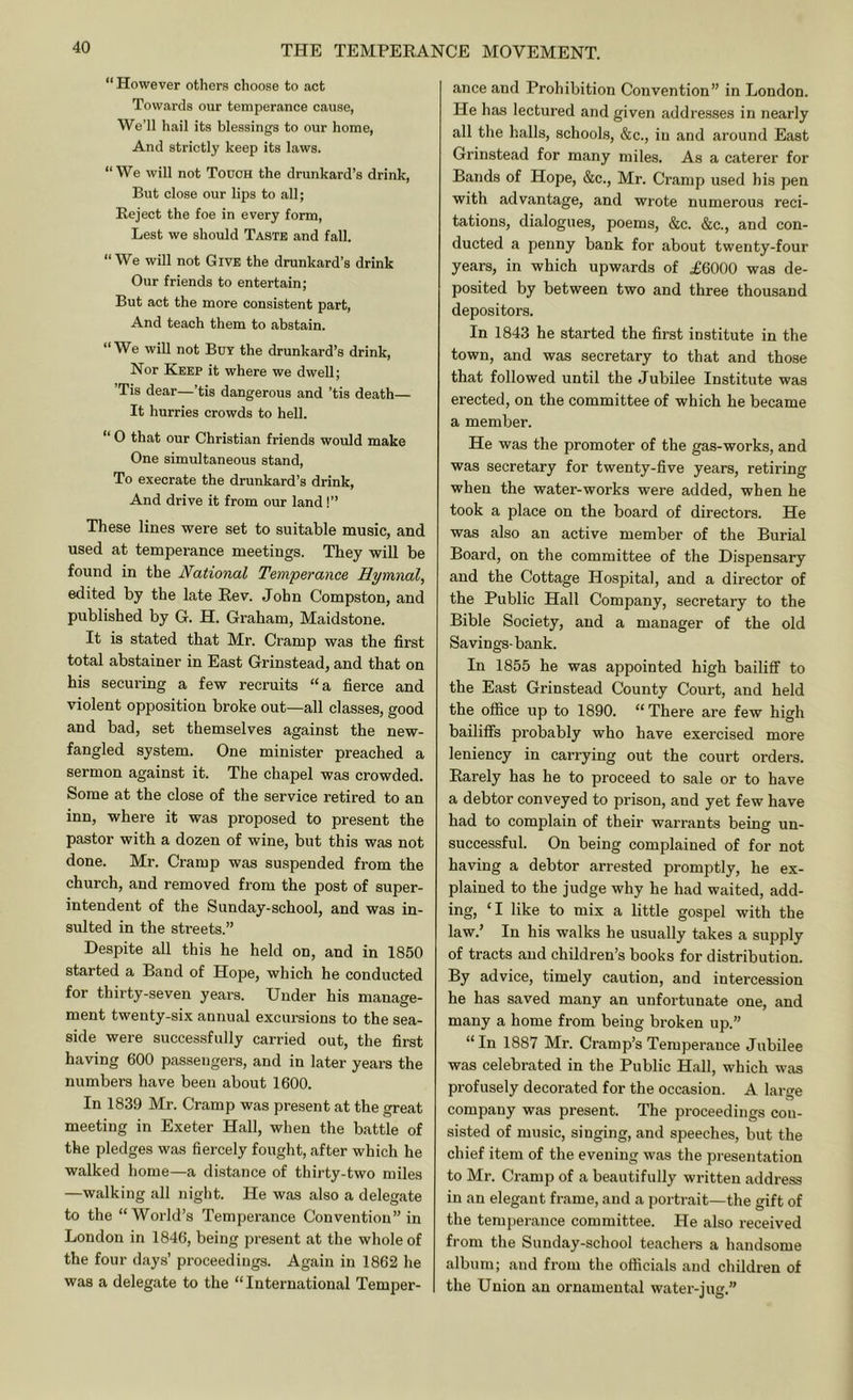 “ However others choose to act Towards our temperance cause, We’ll hail its blessings to our home, And strictly keep its laws. “We will not Touch the drunkard’s drink. But close our lips to all; Eeject the foe in every form. Lest we should Taste and fall. “We will not Give the drunkard’s drink Our friends to entertain; But act the more consistent part, And teach them to abstain. “We will not Buy the drunkard’s drink. Nor Keep it where we dwell; ’Tis dear—’tis dangerous and ’tis death— It hurries crowds to hell. “ 0 that our Christian friends would make One simultaneous stand. To execrate the drunkard’s drink. And drive it from our land !” These lines were set to suitable music, and used at temperance meetings. They will be found in the National Temperance Hymnal, edited by the late Eev. John Compston, and published by G. H. Graham, Maidstone. It is stated that Mr. Cramp was the first total abstainer in East Grinstead, and that on his securing a few recruits “a fierce and violent opposition broke out—all classes, good and bad, set themselves against the new- fangled system. One minister preached a sermon against it. The chapel was crowded. Some at the close of the service retired to an inn, where it was proposed to present the pastor with a dozen of wine, but this was not done. Mr. Cramp was suspended from the church, and removed from the post of super- intendent of the Sunday-school, and was in- sulted in the streets.” Despite all this he held on, and in 1850 started a Band of Hope, which he conducted for thirty-seven years. Under his manage- ment twenty-six annual excursions to the sea- side were successfully carried out, the first having 600 passengers, and in later years the numbers have been about 1600. In 1839 Mr. Cramp was present at the great meeting in Exeter Hall, when the battle of the pledges was fiercely fought, after which he walked home—a distance of thirty-two miles —walking all night. He was also a delegate to the “World’s Temperance Convention” in London in 1846, being present at the whole of the four days’ proceedings. Again in 1862 he was a delegate to the “ International Temper- ance and Prohibition Convention” in London. He has lectured and given addresses in nearly all the halls, schools, &c., in and around East Grinstead for many miles. As a caterer for Bands of Hope, &c., Mr. Cramp used his pen with advantage, and wrote numerous reci- tations, dialogues, poems, &c. &c., and con- ducted a penny bank for about twenty-four years, in which upwards of .£6000 was de- posited by between two and three thousand depositors. In 1843 he started the first institute in the town, and was secretary to that and those that followed until the Jubilee Institute was erected, on the committee of which he became a member. He was the promoter of the gas-works, and was secretary for twenty-five years, retiring when the water-works were added, when he took a place on the board of directors. He was also an active member of the Burial Board, on the committee of the Dispensary and the Cottage Hospital, and a director of the Public Hall Company, secretary to the Bible Society, and a manager of the old Savings-bank. In 1855 he was appointed high bailiff to the East Grinstead County Court, and held the office up to 1890. “ There are few high bailiffs probably who have exercised more leniency in carrying out the court orders. Earely has he to proceed to sale or to have a debtor conveyed to prison, and yet few have had to complain of their warrants being un- successful. On being complained of for not having a debtor arrested promptly, he ex- plained to the judge why he had waited, add- ing, ‘I like to mix a little gospel with the law.’ In his walks he usually takes a supply of tracts and children’s books for distribution. By advice, timely caution, and intercession he has saved many an unfortunate one, and many a home from being broken up.” “In 1887 Mr. Cramp’s Temperance Jubilee was celebrated in the Public Hall, which was profusely decorated for the occasion. A large company was present. The proceedings con- sisted of music, singing, and speeches, but the chief item of the evening was the presentation to Mr. Cramp of a beautifully written address in an elegant frame, and a portrait—the gift of the temperance committee. He also received from the Sunday-school teachers a handsome album; and from the officials and children of the Union an ornamental water-jug.