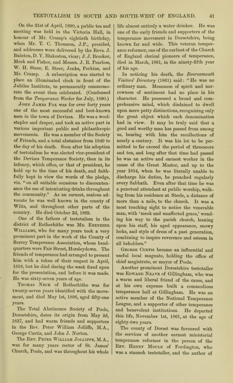 On the 21st of April, 1890, a public tea and meeting was held in the Victoria Hall, in honour of Mr. Cramp’s eightieth birthday, when Mr. T. C. Thomson, J.P., pi-esided, and addresses were delivered by the Revs. J. Bainton, D. Y. Blakeston, vicar; J. J. Brooker, Meek and Fisher, and Messrs. J. R. Pearless, W. H. Steer, E. Steer, Jenks, Perkins, and Mr. Cramp. A subscription was started to place an illuminated clock in front of the Jubilee Institute, to permanently commemo- rate the event then celebrated. (Condensed from the Temperance IForl'er for July, 1890.) John James Fox was for over forty years one of the most successful and best-known men in the town of Devizes. He was a wool- stapler and draper, and took an active part in various important public and philanthropic movements. He was a member of the Society of Friends, and a total abstainer from 1840 to the day of his death. Soon after his adoption of teetotalism he was elected vice-president of the Devizes Temperance Society, then in its infancy, which office, or that of president, he held up to the time of his death, and faith- fully kept in view the words of the pledge, viz. “ on all suitable occasions to discounten- ance the use of intoxicating drinks throughout the community.” As an earnest, zealous ad- vocate he was well known in the county of Wilts, and throughout other parts of the country. He died October 3d, 1869. One of the fathers of teetotalism in the district of Rotherhithe was Mr. Ebenezer Williams, who for many years took a very prominent part in the work of the County of Surrey Temperance Association, whose head- quarters were Fair Street, Horsleydown. The friends of temperance had arranged to present him with a token of their respect in April, 1858, but he died during the week fixed upon for the presentation, and before it was made. He was sixty-seven years of age. Thomas Neck of Rotherhithe was for twenty-seven years identified with the move- ment, and died May 1st, 1886, aged fifty-one years. The Total Abstinence Society of Poole, Dorsetshire, dates its origin from May 2d, 1837, and had warm friends and supporters in the Rev. Peter William Jolliffe, M.A., George Curtis, and John J. Norton. The Rev. Peter William Jolliffe, M.A., was for many years rector of St. James’ Church, Poole, and was throughout his whole life almost entirely a water drinker. He was one of the early friends and supporters of the temperance movement in Dorsetshire, being known far and wide. This veteran temper- ance reformer, one of the earliest of the Church of England clerical pioneers of temperance, died in March, 1861, in the ninety-fifth year of his age. In noticing his death, the Bournemouth Visitoi-s' Directory (1861) said: “He was no ordinary man. Meanness of spirit and nar- rowness of sentiment had no place in his character. He possessed a broad and com- prehensive mind, which disdained to dwell upon mere petty distinctions, recognizing only the great object which each denomination had in view. It may be truly said that a good and worthy man has passed from among us, bearing with him the recollections of nearly a century. It was his lot to be per- mitted to far exceed the period of threescore and ten, and long after that time had passed he was an active and earnest worker in the cause of the Great Master, and up to the year 1854, when he was literally unable to discharge his duties, he preached regularly every Sabbath. Even after that time he was a punctual attendant at public worship, walk- ing from his residence at Sterle, a distance of more than a mile, to the church. It was a most touching sight to notice the venerable man, with ‘meek and unaffected grace,’ wend- ing his way to the parish church, leaning upon his staff, his aged appearance, snowy locks, and style of dress of a past generation, combining to inspire reverence and esteem in all beholders.” George Curtis became an influential and useful local magnate, holding the office of chief magistrate, or mayor of Poole. Another prominent Dorsetshire teetotaller was Edward Neave of Gillingham, who was a warm and liberal friend of the cause, and at his own expense built a commodious temperance hall at Gillingham. He was an active member of the National Temperance League, and a supporter of other temperance and benevolent institutions. He departed this life, November 1st, 1861, at the age of eighty-two years. The county of Dorset was favoured with the services of another earnest ministerial temperance reformer in the person of the Rev. Henry Moule of Fordiugton, who was a staunch teetotaller, and the author of