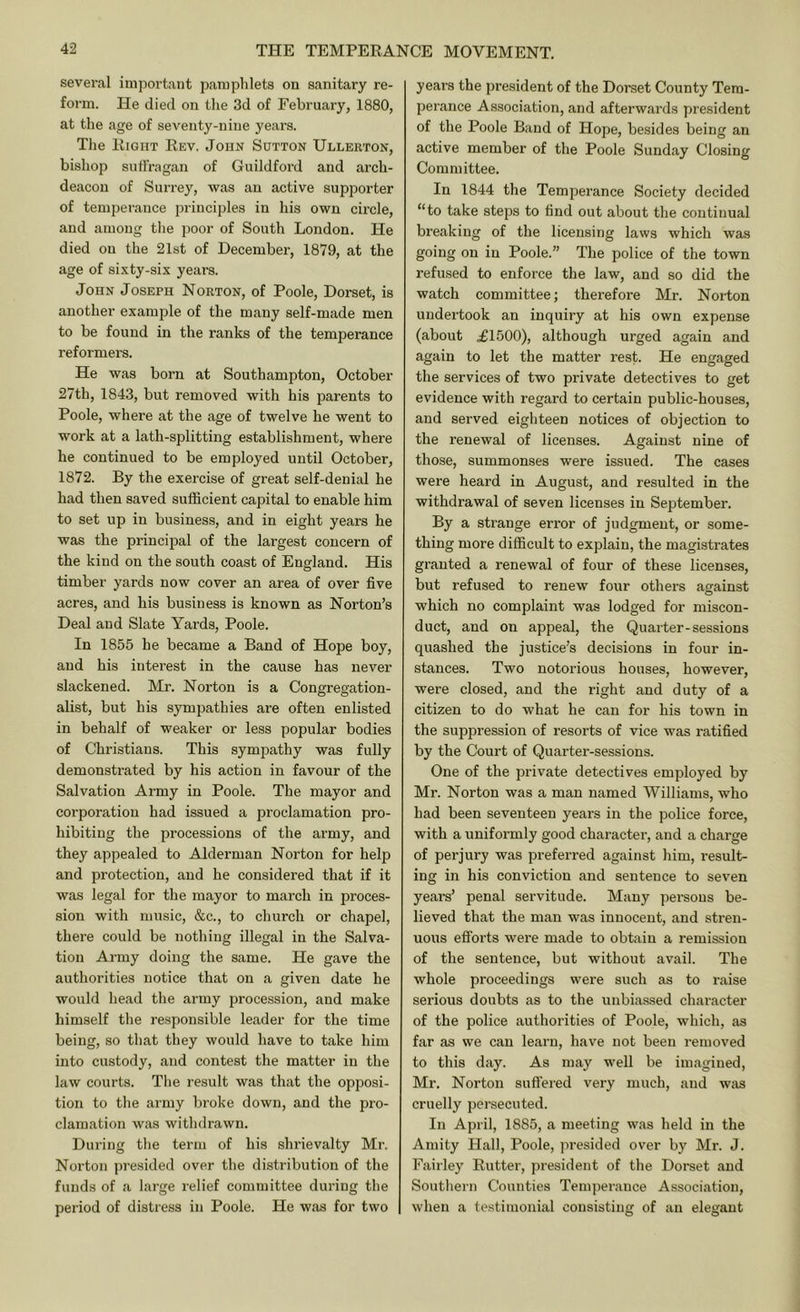 sevei'al important pamphlets on sanitary re- form. He died on tlie 3d of February, 1880, at the age of seventy-nine years. The Right Rev. John Sutton Ullerton, bishop suffragan of Guildford and arch- deacon of Surrey, was an active supporter of temperance principles in his own circle, and among the iioor of South London. He died on the 21st of December, 1879, at the age of sixty-six years. John Joseph Norton, of Poole, Dorset, is another example of the many self-made men to be found in the ranks of the temperance reformers. He was born at Southampton, October 27th, 1843, but removed with his parents to Poole, where at the age of twelve he went to work at a lath-splitting establishment, where he continued to be employed until October, 1872. By the exercise of great self-denial he had then saved sufficient capital to enable him to set up in business, and in eight years he was the princijial of the largest concern of the kind on the south coast of England. His timber yards now cover an area of over five acres, and his business is known as Norton’s Deal and Slate Yai'ds, Poole. In 1855 he became a Band of Hope boy, and his interest in the cause has never slackened. Mr. Norton is a Congregation- alist, but his sympathies are often enlisted in behalf of weaker or less popular bodies of Christians. This sympathy was fully demonsti’ated by his action in favour of the Salvation Army in Poole. The mayor and corporation had issued a proclamation pro- hibiting the processions of the army, and they appealed to Alderman Norton for help and protection, and he considered that if it was legal for the mayor to march in proces- sion with music, &c., to church or chapel, there could be nothing illegal in the Salva- tion Army doing the same. He gave the authorities notice that on a given date he would head the army procession, and make himself the responsible leader for the time being, so that they would have to take him into custody, and contest the matter in the law courts. The result was that the opposi- tion to the army broke down, and the pro- clamation was withdrawn. During the term of his shrievalty Mr. Norton presided over the distribution of the funds of a large relief committee during the period of distress in Poole. He was for two years the president of the Dorset County Tem- perance Association, and afterwards president of the Poole Baud of Hope, besides being an active member of the Poole Sunday Closing Committee. In 1844 the Temperance Society decided “to take steps to find out about the continual breaking of the licensing laws which was going on in Poole.” The police of the town refused to enforce the law, and so did the watch committee; therefore Mr. Norton undertook an inquiry at his own expense (about ^1500), although urged again and again to let the matter rest. He engaged the services of two private detectives to get evidence with regard to certain public-houses, and served eighteen notices of objection to the renewal of licenses. Against nine of those, summonses were issued. The cases were heard in August, and resulted in the withdrawal of seven licenses in September. By a strange error of judgment, or some- thing more difficult to explain, the magistrates granted a renewal of four of these licenses, but refused to renew four others against which no complaint was lodged for miscon- duct, and on appeal, the Quarter-sessions quashed the justice’s decisions in four in- stances. Two notorious houses, however, were closed, and the right and duty of a citizen to do what he can for his town in the suppression of resorts of vice was ratified by the Court of Quarter-sessions. One of the private detectives employed by Mr. Norton was a man named Williams, who had been seventeen years in the police force, with a uniformly good character, and a charge of perjury was preferred against him, result- ing in his conviction and sentence to sev'en years’ penal servitude. Many persons be- lieved that the man was innocent, and stren- uous efforts were made to obtain a remission of the sentence, but without avail. The whole proceedings were such as to raise serious doubts as to the unbia.ssed character of the police authorities of Poole, which, as far as we can learn, have not been removed to this day. As may well be imagined, Mr. Norton suflered very much, and was cruelly persecuted. In April, 1885, a meeting was held in the Amity Hall, Poole, jiresided over by Mr. J. Fairley Rutter, president of the Dorset and Soutliern Counties Temperance Association, when a testimonial consisting of an elegant