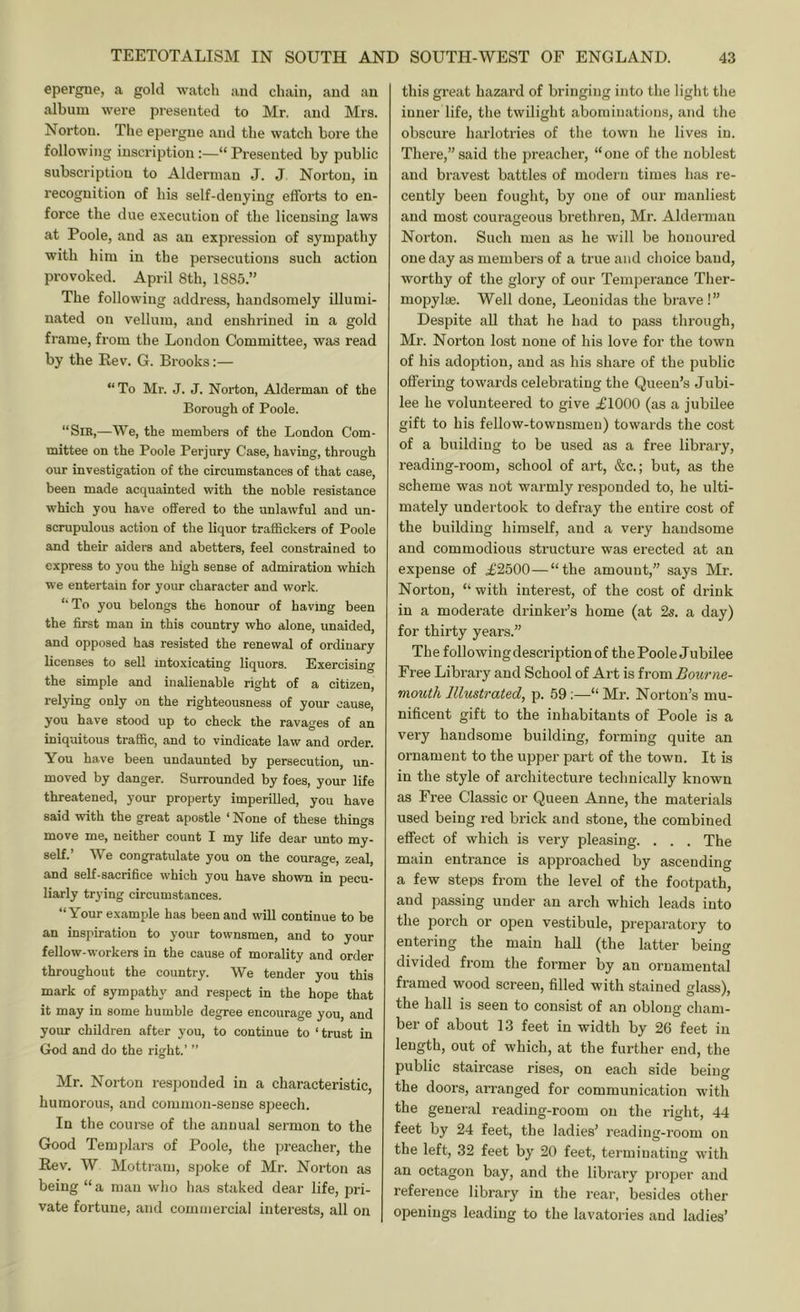 epergne, a gold watch and chain, and an album were presented to Mr. and Mrs. Norton. The epergne and the watch bore the following inscription:—“ Presented by public subscription to Alderman J. J Norton, in recognition of his self-denying efforts to en- force the due execution of the licensing laws at Poole, and as an expression of sympathy with him in the persecutions such action provoked. April 8th, 1885.” The following address, handsomely illumi- nated on vellum, and enshrined in a gold frame, from the London Committee, was read by the Eev. G. Brooks:— “To Mr. J. J. Norton, Alderman of the Borough of Poole. “Sib,—We, the members of the London Com- mittee on the Poole Perjury Case, having, through our investigation of the circumstances of that case, been made acquainted with the noble resistance which you have offered to the unlawful and un- scrupulous action of the liquor traffickers of Poole and their aiders and abetters, feel constrained to express to you the high sense of admiration which we entertain for your character and work. “To you belongs the honour of having been the first man in this country who alone, unaided, and opposed has resisted the renewal of ordinary licenses to sell intoxicating liquors. Exercising the simple and inalienable right of a citizen, relying only on the righteousness of your cause, you have stood up to check the ravages of an iniquitous traffic, and to vindicate law and order. You have been undaunted by persecution, un- moved by danger. Surrounded by foes, your life threatened, your property imperilled, you have said with the great apostle ‘None of these things move me, neither count I my life dear unto my- self.’ We congratulate you on the courage, zeal, and self-sacrifice which you have shown in pecu- liarly trying circumstances. “Your example has been and will continue to be an inspiration to your townsmen, and to your fellow-workers in the cause of morality and order throughout the country. We tender you this mark of sympathy and respect in the hope that it may in some humble degree encourage you, and your children after you, to continue to ‘trust in God and do the right.’ ” Mr. Norton resj)ouded in a characteristic, humorous, and common-sense speech. In the course of the annual sermon to the Good Tem|)lars of Poole, the preacher, the Rev. W Mottram, sjjoke of Mr. N’orton as being “a man wlio has staked dear life, pri- vate fortune, and commercial interests, all on this great hazard of bringing into the light the inner life, the twilight abominations, and the obscure harlotries of the town he lives in. There,” said the preacher, “one of the noblest and bravest battles of modern times has re- cently been fought, by one of our manliest and most courageous brethren, Mr. Alderman Norton. Such men as he will be honoured one day as members of a true and choice baud, worthy of the glory of our Temperance Ther- mopylae. Well done, Leonidas the brave!” Despite all that he had to pass through, Mr. Norton lost none of his love for the town of his adoption, and as his share of the public offering towards celebrating the Queen’s Jubi- lee he volunteered to give .£1000 (as a jubilee gift to his fellow-townsmen) towards the cost of a building to be used as a free library, reading-room, school of art, &c.; but, as the scheme was not warmly responded to, he ulti- mately undertook to defray the entire cost of the building himself, and a very handsome and commodious structure was erected at an expense of .£2500—“the amount,” says Mr. Norton, “ with interest, of the cost of drink in a moderate drinker’s home (at 2s. a day) for thirty years.” The following description of the Poole Jubilee Free Library and School of Art is from Bourne- mouth Illustrated, p. 59;—“ Mr. Norton’s mu- nificent gift to the inhabitants of Poole is a very handsome building, forming quite an ornament to the upper part of the town. It is in the style of architecture technically known as Free Classic or Queen Anne, the materials used being red brick and stone, the combined effect of which is very pleasing. . . . The main entrance is approached by ascending a few steps from the level of the footpath, and passing under an arch which leads into the porch or open vestibule, preparatory to entering the main hall (the latter being divided from the former by an ornamental framed wood screen, filled with stained glass), the hall is seen to consist of an oblong- cham- ber of about 13 feet in width by 26 feet in length, out of which, at the further end, the public staircase rises, on each side being the doors, arranged for communication with the general reading-room on the right, 44 feet by 24 feet, the ladies’ reading-room on the left, 32 feet by 20 feet, terminating with an octagon bay, and the library proper and reference library in the rear, besides other openings leading to the lavatories and ladies’