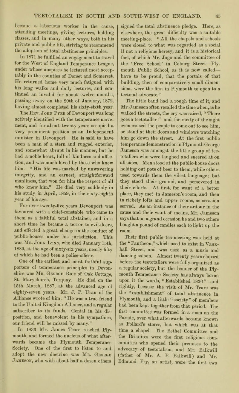 liecame a laborious worker iu the cause, attending meetings, giving lectures, holding classes, and in many other ways, both, in his private and public life, striving to recommend the adoption of total abstinence principles. In 1871 he fulfilled an engaafement to travel for the West of England Temperance League, under whose auspices he lectured most accep- tably in the counties of Dorset and Somerset. He returned home very much fatigued with his long walks and daily lectures, and con- tinued an invalid for about twelve months, passing away on the 20th of January, 1872, having almost completed his sixty-sixth year. The Kev. John Pver of Devonport was long actively identified with the temperance move- ment, and for about twenty years occupied a very prominent position as an Independent minister in Devonport. He is said to have been a man of a stern and rugged exterior, and somewhat abrupt in his manner, but he had a noble heart, full of kindness and affec- tion, and was much loved by those who knew him. “ His life was marked by unwavering integrity, and an earnest, straightforward manliness, that won for him the respect of all who knew him.” He died very suddenly in his study in April, 1859, in the sixty-eighth year of his age. For over twenty-five years Devonport was favoured with a chief-constable who came to them as a faithful total abstainer, and in a short time he became a terror to evil-doers, and effected a great change in the conduct of public-houses under his jurisdiction. This was Mr. John Ltnn, who died .January 15th, 1889, at the age of sixty-six years, nearly fifty of which he had been a police-officer. One of the earliest and most faithful sup- porters of temperance principles in Devon- shire was Mr. George Eice of Oak Cottage, St. Marychurch, Torquay. He died on the 15th March, 1887, at the advanced age of eighty-seven years. Mr. J. P. Uran of the Alliance wrote of him: “ He was a true friend to the United Kingdom Alliance, and a regular subscriber to its funds. Genial in his dis- position, and benevolent iu his sympathies, our friend will be missed by many.” In 1836 Mr. .James Teare reached Ply- mouth, and formed the nucleus of what after- wards became the Plymouth Temperance Society. One of the first to listen to and adopt the new doctrine was Mr. George JAMESON, who with about half a dozen others signed the total abstinence pledge. Here, as elsewhere, the great difficulty was a suitable meeting-place. “ All the chaj)els and schools were closed to what was regarded as a social if not a religious heresy, and it is a historical fact, of which Mr. Jago and the committee of the ‘ Free School ’ in Coburg Street—Ply- mouth Public School, as it is now called— have to be proud, that the portals of that building, then of comparatively small dimen- sions, were the first in Plymouth to open to a teetotal advocate.” The little band had a rough time of it, and Mr. Jamesonoften recalled the timewhen,as he walked the streets, the cry was raised, “ There goes a teetotaller! ” and the rarity of the sight even caused the people to come out to see him, or stand at their doors and windows watching him go down the street. At the first public temperance demonstration in Plymouth George Jameson was amongst the little group of tee- totallers who were laughed and sneered at on all sides. Men stood at the public-house doors holding out pots of beer to them, while others used towards them the vilest language; but they stood their gi’ound, and persevered in their efforts. At first, for want of a better place, they met in Jameson’s room, and then in rickety lofts and upper rooms, as occasion served. As an instance of their ardour in the cause and their want of means, Mr. Jameson says that on a grand occasion he and two others bought a pound of candles each to light up the room. Their first public tea-meeting was held at the “Pantheon,” which used to exist in Vaux- hall Street, and was used as a music and dancing saloon. Almost twenty years elapsed before the teetotallers were fully organized as a regular society, but the banner of the Ply- mouth Temperance Society has always borne upon it the words, “Established 1836”—and rightly, because the visit of Mr. Teare was the “establishment” of total abstinence in Plymouth, and a little “society” of members had been kept together from that period. The first committee was formed in a room on the Parade, over what afterwards became known as Pollard’s stores, but which was at that time a chapel. The Bethel Committee and the Brianites were the first religious com- munities who opened their premises to the advocacy of teetotalism, and Mr. Balkwill (father of Mr. A. P. Balkwill) and Mr. Edmund Fry, an artist, were the first two