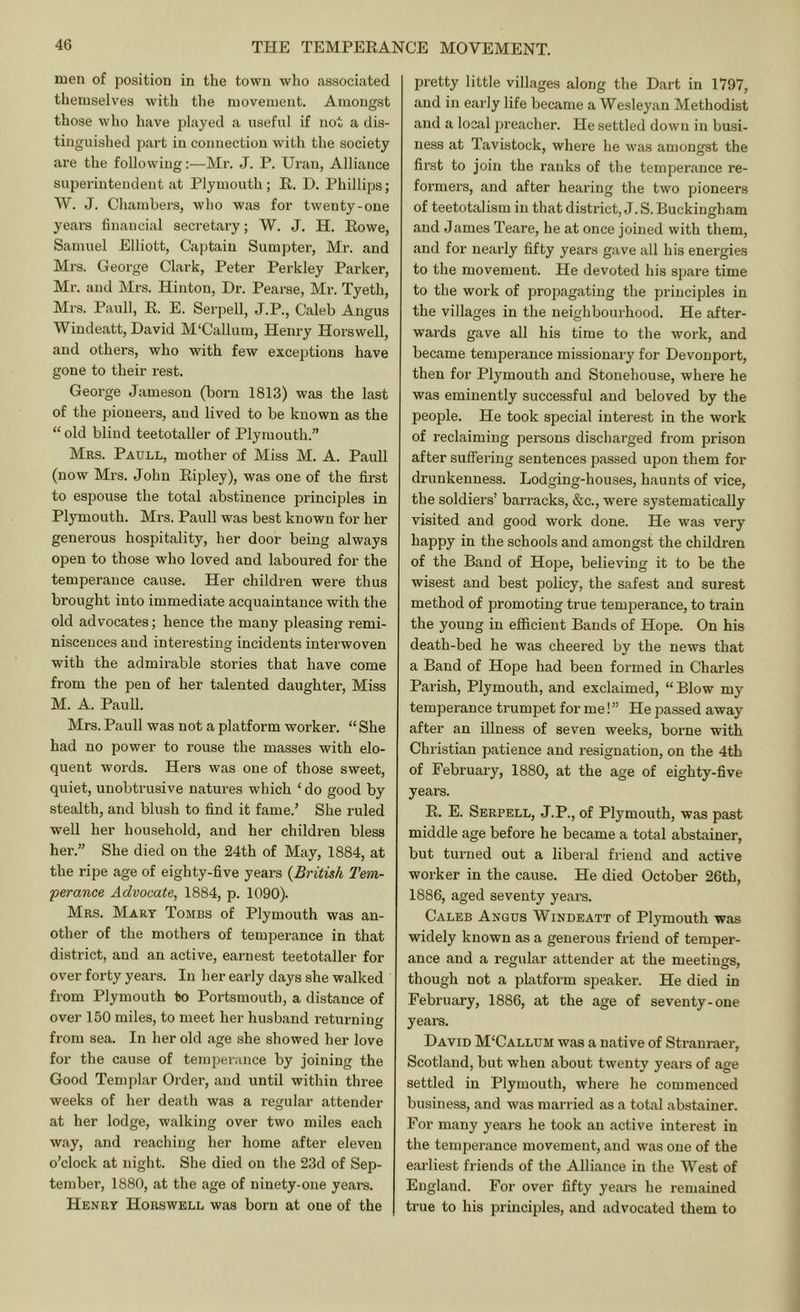 men of position in the town who associated themselves with the movement. Amongst those who have played a useful if not a dis- tinguished j)art in connection with the society are the following:—Mr. J. P. Urau, Alliance superintendent at Plymouth; R. D. Phillips; W. J. Chambers, who was for twenty-one years financial secretary; W. J. H. Rowe, Samuel Elliott, Ca|)tain Sumpter, Mr. and Mrs. George Clark, Peter Perkley Parker, Mr. and Mrs. Hinton, Dr. Pearse, Mr. Tyeth, Mrs. Pauli, R. E. Serpell, J.P., Caleb Angus Windeatt, David M'Callum, Henry Horswell, and others, who with few exceptions have gone to their rest. George Jameson (born 1813) was the last of the pioneers, and lived to be known as the “ old blind teetotaller of Plymouth.” Mrs. Paull, mother of Miss M. A. Pauli (now Mrs. John Ripley), was one of the first to espouse the total abstinence principles in Plymouth. Mrs. Paull was best known for her generous hospitality, her door being always open to those who loved and laboured for the temperance cause. Her children were thus brought into immediate acquaintance with the old advocates; hence the many pleasing remi- niscences and intei’esting incidents interwoven with the admirable stories that have come from the pen of her talented daughter. Miss M. A. Paull. Mrs. Paull was not a platform worker. “ She had no power to rouse the masses with elo- quent words. Hers was one of those sweet, quiet, unobtrusive natures which ‘ do good by stealth, and blush to find it fame.' She ruled well her household, and her children bless her.” She died on the 24th of May, 1884, at the ripe age of eighty-five years {British Tem- 'perance Advocate, 1884, p. 1090). Mrs. Mary Tombs of Plymouth was an- other of the mothers of temperance in that district, and an active, earnest teetotaller for over forty years. In her early days she walked from Plymouth to Portsmouth, a distance of over 150 miles, to meet her husband returning from sea. In her old age she showed her love for the cause of temperance by joining the Good Templar Order, and until within three weeks of her death was a regular attender at her lodge, walking over two miles each way, and reaching her home after eleven o'clock at night. She died on the 23d of Sep- tember, 1880, at the age of ninety-one years. Henry Horswell was born at one of the pretty little villages along the Dart in 1797, and in early life became a Wesleyan Methodist and a local preacher. He settled down in busi- ness at Tavistock, where he was amongst the first to join the ranks of the temperance re- formers, and after hearing the two pioneers of teetotalism in that district, J. S. Buckingham and James Teare, he at once joined with them, and for nearly fifty years gave all his energies to the movement. He devoted his spare time to the work of propagating the principles in the villages in the neighbourhood. He after- wards gave all his time to the work, and became temperance missionary for Devonport, then for Plymouth and Stonehouse, where he was eminently successful and beloved by the people. He took special interest in the work of reclaiming persons discharged from prison after suffering sentences passed upon them for drunkenness. Lodging-houses, haunts of vice, the soldiers’ barracks, &c., were systematically visited and good work done. He was very happy in the schools and amongst the children of the Band of Hope, believing it to be the wisest and best policy, the safest and surest method of promoting true temperance, to train the young in efficient Bands of Hope. On his death-bed he was cheered by the news that a Band of Hope had been foi’med in Charles Parish, Plymouth, and exclaimed, “ Blow my temperance trumpet for me!” He passed away after an iUness of seven weeks, borne with Christian patience and resignation, on the 4th of February, 1880, at the age of eighty-five years. R. E. Serpell, J.P., of Plymouth, was past middle age before he became a total abstainer, but turned out a liberal friend and active worker in the cause. He died October 26th, 1886, aged seventy years. Caleb Angus Windeatt of Plymouth was widely known as a generous friend of temper- ance and a regular attender at the meetings, though not a platform speaker. He died in February, 1886, at the age of seventy-one years. David M'Callum was a native of Stranraer, Scotland, but when about twenty years of age settled in Plymouth, where he commenced business, and was married as a total abstainer. For many years he took an active interest in the temperance movement, and was one of the eai'liest friends of the Alliance in the West of England. For over fifty yeai-s he remained true to his principles, and advocated them to