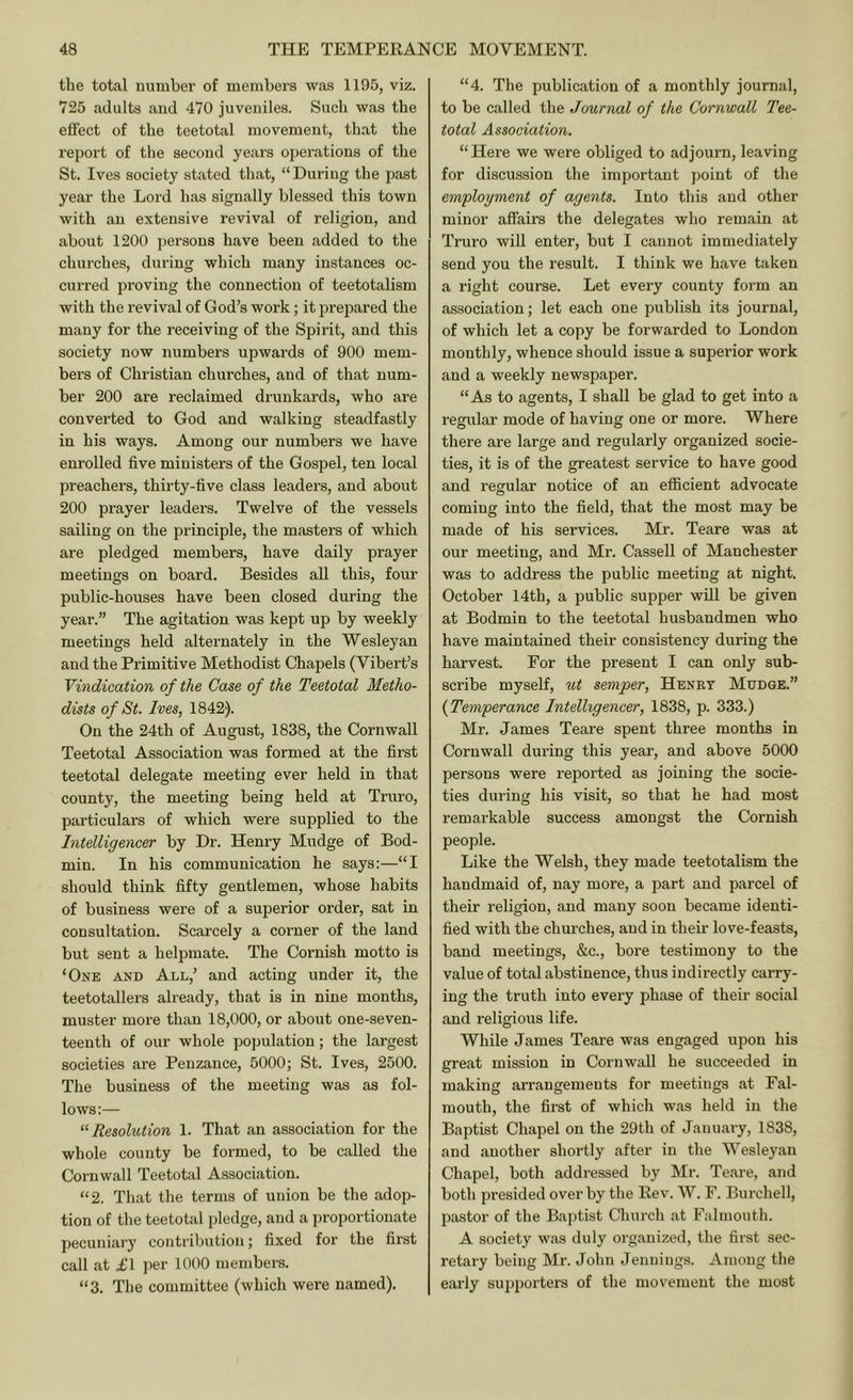 the total number of members was 1195, viz. 725 adults and 470 juveniles. Such was the eflFect of the teetotal movement, that the report of the second years operations of the St. Ives society stated that, “During the past year the Lord has signally blessed this town with an extensive revival of religion, and about 1200 persons have been added to the churches, during which many instances oc- curred proving the connection of teetotalism with the revival of God’s work; it prepared the many for the receiving of the Spirit, and this society now numbers upwards of 900 mem- bers of Christian churches, and of that num- ber 200 are reclaimed drunkards, who are converted to God and walking steadfastly in his ways. Among our numbers we have enrolled five ministers of the Gospel, ten local preachers, thirty-five class leaders, and about 200 prayer leaders. Twelve of the vessels sailing on the principle, the masters of which are pledged members, have daily prayer meetings on board. Besides all this, four public-houses have been closed during the year.” The agitation was kept up by weekly meetings held alternately in the Wesleyan and the Primitive Methodist Chapels (Vibert’s Vindication of the Case of the Teetotal Metho- dists of St. Ives, 1842). On the 24th of August, 1838, the Cornwall Teetotal Association was formed at the first teetotal delegate meeting ever held in that county, the meeting being held at Truro, particulars of which were supplied to the Intelligencer by Dr. Henry Mudge of Bod- min. In his communication he says:—“I should think fifty gentlemen, whose habits of business were of a superior order, sat in consultation. Scarcely a corner of the land but sent a helpmate. The Cornish motto is ‘One and All,’ and acting under it, the teetotallers already, that is in nine months, muster more than 18,000, or about one-seven- teenth of our whole population; the largest societies are Penzance, 5000; St. Ives, 2500. Tlie business of the meeting was as fol- lows:— “Resolution 1. That an association for the whole county be formed, to be called the Cornwall Teetotal Association. “2. That the terms of union be the adop- tion of the teetotal pledge, and a proportionate pecuniary contribution; fixed for the first call at £1 per 1000 members. “3. The committee (which were named). “4. The publication of a monthly journal, to be called the Journal of the Cornwall Tee- total Association. “Hei’e we were obliged to adjourn, leaving for discussion the important point of the employment of agents. Into this and other minor affairs the delegates who remain at Truro will enter, but I cannot immediately send you the result. I think we have taken a right course. Let every county form an association; let each one publish its journal, of which let a copy be forwarded to London monthly, whence should issue a superior work and a weekly newspaper. “As to agents, I shall be glad to get into a regular mode of having one or more. Where there are large and regularly organized socie- ties, it is of the greatest service to have good and regular notice of an efficient advocate coming into the field, that the most may be made of his services. Mr. Teare was at our meeting, and Mr. Cassell of Manchester was to address the public meeting at night. October 14th, a public supper will be given at Bodmin to the teetotal husbandmen who have maintained their consistency during the harvest. For the present I can only sub- scribe myself, ut semper, Henry Mudge.” {Temperance Intelligencer, 1838, p. 333.) Mr. James Teare spent three months in Cornwall during this year, and above 5000 persons were reported as joining the socie- ties during his visit, so that he had most remarkable success amongst the Cornish people. Like the Welsh, they made teetotalism the handmaid of, nay more, a part and parcel of their religion, and many soon became identi- fied with the churches, and in their love-feasts, band meetings, &c., bore testimony to the value of total abstinence, thus indirectly carry- ing the truth into every phase of their social and religious life. While James Teare was engaged upon his great mission in Cornwall he succeeded in making arrangements for meetings at Fal- mouth, the first of which was held in the Baptist Chapel on the 29th of January, 1838, and another shortly after in the Wesleyan Chapel, both addressed by Mr. Teare, and both presided over by the Rev. W. F. Burchell, pastor of the Baptist Church at Falmouth. A society was duly organized, the first sec- retary being Mr. John Jennings. Among the early supporters of the movement the most