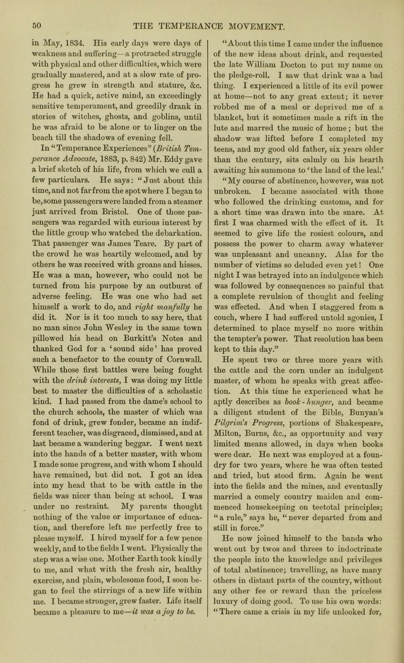 in May, 1834. His e.arly clays were days of weakness and suffering—a protracted struggle with physical and other difliculties, wliich were gradually mastered, and at a slow rate of pro- gress he grew in strength and stature, &c. He had a quick, active mind, an exceedingly sensitive temperament, and greedily drank in stories of witches, ghosts, and goblins, until he was afraid to be alone or to linger on the beach till the shadows of evening fell. In “Temperance Experiences” {British Tem- perance Advocate, 1883, p. 842) Mr. Eddy gave a brief sketch of his life, from wliich we cull a few particulars. He says: “Just about this time, and not farfrom the spot where I began to be, some passengers were landed from a steamer just arrived from Bristol. One of those pas- sengers was regarded with curious interest by the little group who watched the debarkation. That passenger was James Teare. By part of the crowd he was heartily welcomed, and by othei-s he was received with groans and hisses. He was a man, however, who could not be turned from his purpose by an outburst of adverse feeling. He was one who had set himself a work to do, and right manfully he did it. Nor is it too much to say here, that no man since John Wesley in the same town pillowed his head on Burkitt’s Notes and thanked God for a ‘sound side’ has proved such a benefactor to the county of Cornwall. While those first battles were being fought with the drink interests, I was doing my little best to master the difficulties of a scholastic kind. I had passed from the dame’s school to the church schools, the master of which was fond of drink, grew fonder, became an indif- ferent teacher, was disgraced, dismissed, and at last became a wandering beggar. I went next into the hands of a better master, with whom I made some progress, and with whom I should have remained, but did not. I got an idea into my head that to be with cattle in the fields was nicer than being at school. I was under no restraint. My parents thought nothing of the value or importance of educa- tion, and therefore left me perfectly free to please myself. I hired myself for a few pence weekly, and to the fields I went. Physically the step was a wise one. Mother Earth took kindly to me, and what with the fresh air, healthy exercise, and i)lain, wholesome food, I soon be- gan to feel the stirrings of a new life within me. I became stronger, grew faster. Life itself became a pleasure to me—it was a joy to he. “About this time I came under the influence of the new ideas about drink, and requested the late William Docton to put my name on the pledge-roll. I saw that drink was a bad thing. I experienced a little of its evil power at home—not to any great extent; it never robbed me of a meal or deprived me of a blanket, but it sometimes made a rift in the lute and marred the music of home; but the shadow was lifted before I completed my teens, and my good old father, six years older than the century, sits calmly on his hearth awaiting his summons to ‘the land of the leal.’ “My course of abstinence, however, was not unbroken. I became associated with those who followed the diinking customs, and for a short time was drawn into the snare. At first I was charmed with the effect of it. It seemed to give life the rosiest colours, and possess the power to charm away whatever was unpleasant and uncanny. Alas for the number of victims so deluded even yet! One night I was betrayed into an indulgence which was followed by consequences so painful that a complete revulsion of thought and feeling was effected. And when I staggered from a couch, where I had suffered untold agonies, I determined to place myself no more within the tempter’s power. That resolution has been kept to this day.” He spent two or three more years with the cattle and the corn under an indulgent master, of whom he speaks with great affec- tion. At this time he experienced what he aptly describes as hook-hunger, and became a diligent student of the Bible, Bunyan’s Pilgrinils Progress, portions of Shakespeare, Milton, Burns, &c., as opportunity and very limited means allowed, in days when books were dear. He next was employed at a foun- dry for two years, where he was often tested and tried, but stood firm. Again he went into the fields and the mines, and eventually married a comely country maiden and com- menced housekeeping on teetotal principles; “ a rule,” says he, “ never depai’ted from and still in force.” He now joined himself to the bands who went out by twos and threes to imloctrinate the people into the knowledge and privileges of total abstinence; travelling, as have many others in distant parts of the country, without any other fee or reward than the priceless luxury of doing good. To use his own words: “ There came a crisis in my life unlocked for.