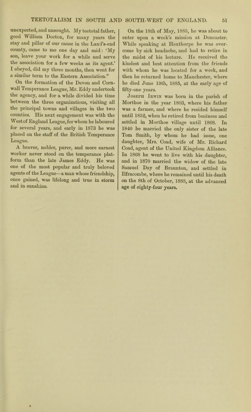 unexpected, and imsought. ]\Iy teetotal father, good William Doctou, for mauy years the stay and pillar of our cause iu the Land’s-eud county, came to me one day and said: ‘My son, leave your work for a while and serve the association for a few weeks as its ajient.’ I obeyed, did my three months, then went for a similar term to the Eastern Association.” On the formation of the Devon and Corn- wall Temperance League, Mr. Eddy undertook the agency, and for a while divided his time between the three organizations, visiting all the principal towns and villages in the two counties. His next engagement was with the West of England League, for whom he laboured for several yeare, and early in 1873 he was placed on the staff of the British Temperance League. A braver, nobler, purer, and more earnest worker never stood on the temperance plat- form than the late James Eddy. He was one of the most popular and truly beloved agents of the League—a man whose friendship, once gained, was lifelong and true in storm and in sunshine. On the 18th of May, 1885, he was about to enter upon a week’s mission at Doncaster. While speaking at Ilexthorpe he was over- come by sick headaclie, and had to retii’e in the midst of his lecture. He received the kindest and best attention from the friends with whom he was located for a week, and then he returned home to Manchester, where he died June 19th, 1885, at the early age of fifty-one years. Joseph Irwin was born in the parish of Morthoe in the year 1803, where his father was a farmer, and where he resided himself until 1852, when he retired from business and settled in Morthoe village until 1868. In 1840 he married the only sister of the late Tom Smith, by whom he had issue, one daughter, Mrs. Goad, wife of Mr. Richard Goad, agent of the United Kingdom Alliance. In 1868 he went to live with his daughter, and in 1870 married the widow of the late Samuel Day of Braunton, and settled in Ilfracombe, where he remained until his death on the 8th of October, 1888, at the advanced age of eighty-four years.