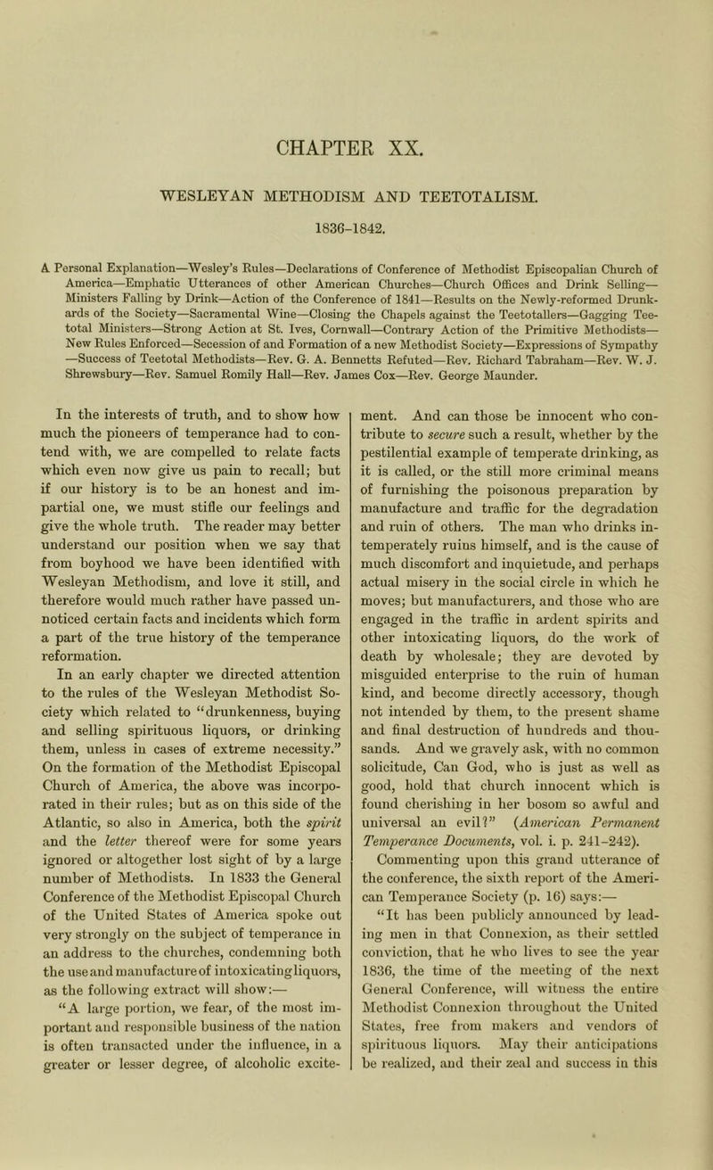 CHAPTER XX. WESLEYAN METHODISM AND TEETOTALISM. 1836-1842. A. Personal Explanation—Wesley’s Rules—Declarations of Conference of Methodist Episcopalian Church of America—Emphatic Utterances of other American Churches—Church Offices and Drink Selling— Ministers Falling by Drink—Action of the Conference of 1841—Results on the Newly-reformed Drunk- ards of the Society—Sacramental Wine—Closing the Chapels against the Teetotallers—Gagging Tee- total Ministers—Strong Action at St. Ives, Cornwall—Contrary Action of the Primitive Methodists—■ New Rules Enforced—Secession of and Formation of a new Methodist Society—Expressions of Sympathy —Success of Teetotal Methodists—Rev. G. A. Bennetts Refuted—Rev. Richard Tabraham—Rev. W. J. Shrewsbury—Rev. Samuel Romily HaU—Rev. James Cox—Rev. George Maunder. In the interests of truth, and to show how much the pioneers of temperance had to con- tend with, we are compelled to relate facts which even now give us pain to recall; but if our history is to be an honest and im- partial one, we must stifle our feelings and give the whole truth. The reader may better understand our position when we say that from boyhood we have been identified with Wesleyan Methodism, and love it still, and therefore would much rather have passed un- noticed certain facts and incidents which form a part of the true history of the temperance reformation. In an early chapter we directed attention to the rules of the Wesleyan Methodist So- ciety which related to “drunkenness, buying and selling spirituous liquors, or drinking them, unless in cases of extreme necessity.” On the formation of the Methodist Episcopal Church of America, the above was incorpo- rated in their rules; but as on this side of the Atlantic, so also in America, both the spirit and the letter thereof were for some years ignored or altogether lost sight of by a large number of Methodists. In 1833 the General Conference of the Methodist Episcopal Church of the United States of America spoke out very strongly on the subject of temperance in an address to the churches, condemning both the use and manufacture of intoxicatingliquors, as the following extract will show:— “A large portion, we fear, of the most im- portant and responsible business of the nation is often transacted under the influence, in a greater or lesser degree, of alcoholic excite- ment. And can those be innocent who con- tribute to secure such a result, whether by the pestilential example of temperate drinking, as it is called, or the stiU more criminal means of furnishing the poisonous preparation by manufacture and trafiic for the degradation and ruin of others. The man who drinks in- temperately ruins himself, and is the cause of much discomfort and inquietude, and perhaps actual misery in the social circle in which he moves; but manufacturers, and those who are engaged in the trafiic in ardent spirits and other intoxicating liquors, do the work of death by wholesale; they are devoted by misguided enterprise to the ruin of human kind, and become directly accessory, though not intended by them, to the present shame and final destruction of hundreds and thou- sands. And we gravely ask, with no common solicitude. Can God, who is just as well as good, hold that church innocent which is found cherishing in her bosom so awful and universal an evill” {American Permanent Temperance Documents, vol. i. p. 241-242). Commenting upon this grand utterance of the conference, the sixth report of the Ameri- can Temperance Society (p. 16) says:— “It has been publicly announced by lead- ing men in that Connexion, as their settled conviction, that he who lives to see the year 1836, the time of the meeting of the next General Conference, will witness the entire Methodist Connexion throughout the United States, free from makers and vendors of spirituous li(juors. May their anticipations be realized, and their zeal and success in this
