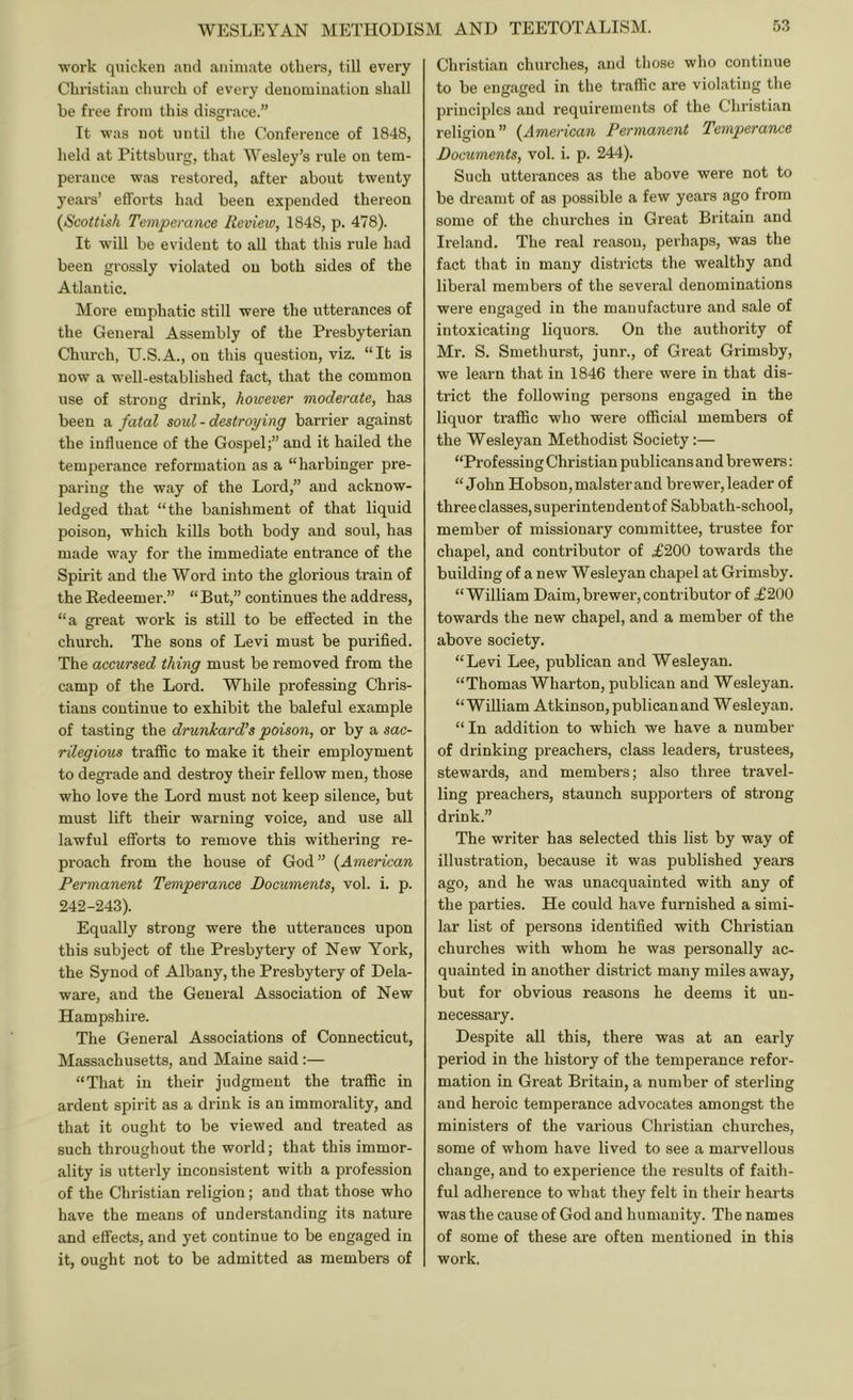 ■work quicken and animate others, till every Christian church of every denomination shall be free from this disgrace.” It -was not until tlie Conference of 1848, held at Pittsburg, that Wesley’s rule on tem- perance ■was restored, after about twenty years’ efforts had been expended thereon {Scottish Temperance Review, 1848, p. 478). It ■will be evident to all that this rule had been grossly violated on both sides of the Atlantic. More emphatic still ■were the utterances of the General Assembly of the Presbyterian Church, U.S.A., on this question, viz. “It is now a well-established fact, that the common use of strong drink, however moderate, has been a fatal soul - destroying barrier against the influence of the Gospel;” and it hailed the temperance reformation as a “harbinger pre- paring the way of the Lord,” and acknow- ledged that “the banishment of that liquid poison, which kills both body and soul, has made way for the immediate entrance of the Spu'it and the Word into the glorious train of the Redeemer.” “But,” continues the address, “a great work is still to be effected in the church. The sons of Levi must be purified. The accursed thing must be removed from the camp of the Lord. While professing Chris- tians continue to exhibit the baleful example of tasting the drunkard’s poison, or by a sac- rilegious traffic to make it their employment to degrade and destroy their fellow men, those who love the Lord must not keep silence, but must lift their warning voice, and use all lawful efforts to remove this withering re- proach from the house of God” {American Permanent Temperance Documents, vol. i. p. 242-243). Equally strong were the utterances upon this subject of the Presbytery of New York, the Synod of Albany, the Presbytery of Dela- ware, and the General Association of New Hampshire. The General Associations of Connecticut, Massachusetts, and Maine said:— “That in their judgment the traffic in ardent spirit as a drink is an immorality, and that it ought to be viewed and treated as such throughout the world; that this immor- ality is utterly inconsistent with a profession of the Christian religion; and that those who have the means of understanding its nature and effects, and yet continue to be engaged in it, ouht not to be admitted as members of 7 O Christian churches, and those who continue to be engaged in the traffic are violating the principles and requirements of the Christian religion” {American Permanent Temperance Documents, vol. i. p. 244). Such utterances as the above were not to be dreamt of as possible a few years ago from some of the churches in Great Britain and Ireland. The real reason, perhaps, was the fact that in many districts the wealthy and liberal members of the several denominations were engaged in the manufacture and sale of intoxicating liquors. On the authority of Mr. S. Smethurst, junr., of Great Grimsby, we learn that in 1846 there were in that dis- trict the following persons engaged in the liquor traffic who were official members of the Wesleyan Methodist Society:— “Professing Christian publicans and brewers: “John Hobson, malster and brewer, leader of three classes, superintendent of Sabbath-school, member of missionary committee, trustee for chapel, and contributor of .£200 towards the building of a new Wesleyan chapel at Grimsby. “William Daim,brewer,contributor of .£200 towards the new chapel, and a member of the above society. “Levi Lee, publican and Wesleyan. “Thomas Wharton, publican and Wesleyan. “William Atkinson, publican and Wesleyan. “ In addition to which we have a number of drinking preachers, class leaders, trustees, stewards, and members; also three travel- ling preachers, staunch supporters of strong drink.” The writer has selected this list by way of illustration, because it was published years ago, and he was unacquainted with any of the parties. He could have furnished a simi- lar list of persons identified with Christian churches with whom he was personally ac- quainted in another district many miles away, but for obvious reasons he deems it un- necessary. Despite all this, there was at an early period in the history of the temperance refor- mation in Great Britain, a number of sterling and heroic temperance advocates amongst the ministers of the various Christian churches, some of whom have lived to see a marvellous change, and to experience the results of faith- ful adherence to what they felt in their hearts was the cause of God and humanity. The names of some of these are often mentioned in this work.