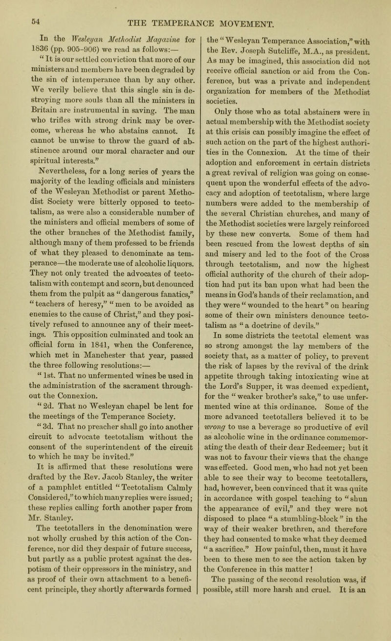 In the Wesleyan Methodist Magazine for 1836 (pp. 905-906) we read as follows:— “ It is our settled conviction that more of our ministers and members have been degraded by the sin of intemperance than by any other. We verily believe that this single sin is de- stroying more souls than all the ministers in Britain are instrumental in saving. The man who trifles with strong drink may be over- come, whereas he who abstains cannot. It cannot be unwise to throw the guard of ab- stinence around our moral character and our spiritual interests.” Nevertheless, for a long series of years the majority of the leading officials and ministers of the Wesleyan Methodist or parent Metho- dist Society were bitterly opposed to teeto- talism, as were also a considerable number of the ministers and official members of some of the other branches of the Methodist family, although many of them professed to be friends of what they pleased to denominate as tem- perance—the moderate use of alcoholic liquors. They not only treated the advocates of teeto- talismwith contempt and scorn, but denounced them from the pulpit as “ dangerous fanatics,” “ teachers of heresy,” “ men to be avoided as enemies to the cause of Christ,” and they posi- tively refused to announce any of their meet- ings. This opposition culminated and took an official form in 1841, when the Conference, which met in Manchester that year, passed the three following resolutions:— “ 1st. That no unfermented wines be used in the administration of the sacrament through- out the Connexion. “ 2d. That no Wesleyan chapel be lent for the meetings of the Temperance Society. “ 3d. That no preacher shall go into another circuit to advocate teetotalism without the consent of the superintendent of the circuit to which he may be invited.” It is affirmed that these resolutions were di'afted b}'^ the Eev. Jacob Stanley, the writer of a pamphlet entitled “Teetotalism Calmly Considered,” to which many replies were issued; these replies calling foith another paper from Mr. Stanley. The teetotallers in the denomination were not wholly crushed by this action of the Con- ference, nor did they despair of future success, but partly as a public protest against the des- potism of their oppressors in the ministry, and as proof of their own attachment to a benefi- cent principle, they shortly afterwards formed the “ Wesleyan Temperance Association,” with the Eev. Joseph Sutcliffe, M.A., as president. As may be imagined, this association did not receive official sanction or aid from the Con- ference, but was a private and independent organization for members of the Methodist societies. Only those who as total abstainers were in actual membership with the Methodist society at this crisis can possibly imagine the effect of such action on the part of the highest authori- ties in the Connexion. At the time of their adoption and enforcement in certain districts a great revival of religion was going on conse- quent upon the wonderful effects of the advo- cacy and adoption of teetotalism, where large numbers were added to the membership of the several Christian churches, and many of the Methodist societies were largely reinforced by these new converts. Some of them had been rescued from the lowest depths of sin and misery and led to the foot of the Cross through teetotalism, and now the highest official authority of the church of their adop- tion had jDut its ban upon what had been the means in God’s hands of their reclamation, and they were “ wounded to the heart ” on hearing some of their own ministers denounce teeto- talism as “ a doctrine of devils.” In some districts the teetotal element was so strong amongst the lay members of the society that, as a matter of policy, to prevent the risk of lapses by the revival of the drink appetite through taking intoxicating wine at the Lord’s Supper, it was deemed expedient, for the “ weaker brother’s sake,” to use unfer- mented wine at this ordinance. Some of the more advanced teetotallers believed it to be wrong to use a beverage so productive of evil as alcoholic wine in the ordinance commemor- ating the death of their dear Eedeemer; but it was not to favour their views that the change was effected. Good men, who had not yet been able to see their way to become teetotallers, had, however, been convinced that it was quite in accordance with gospel teaching to “shun the appearance of evil,” and they were not disposed to place “ a stumbling-block ” in the way of their weaker brethren, and therefore they had consented to make what they deemed “ a sacrifice.” How painful, then, must it have been to these men to see the action taken by the Conference in this matter! Tlie passing of the second resolution was, if possible, still more harsh and cruel. It is an