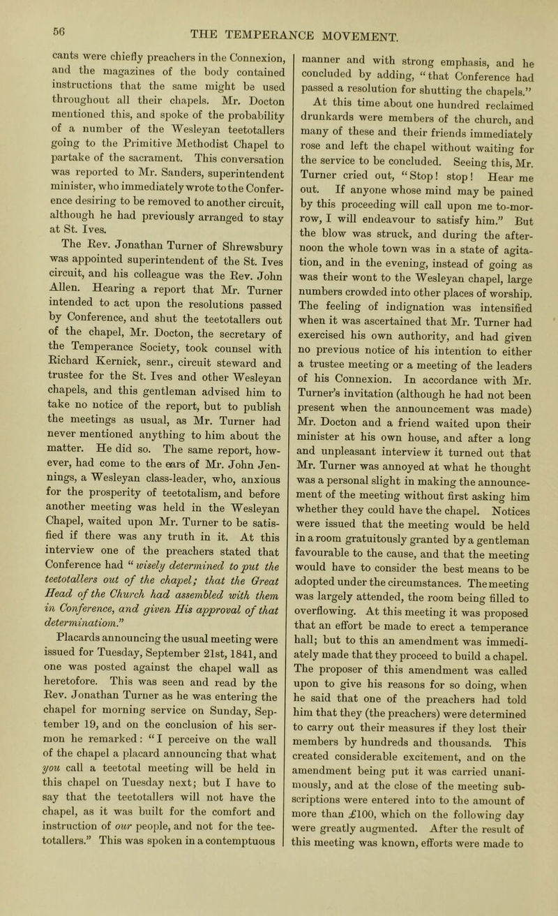 cauts were chiefly preachers in the Connexion, and the magazines of tlie body contained instructions that the same might be nsec throughout all their chapels. Mr. Docton mentioned this, and spoke of the probability of a number of the Wesleyan teetotallers going to the Primitive Methodist Chapel to jxartake of the sacrament. This conversation was reported to Mr. Sanders, superintendent minister, who immediately wrote to the Confer- ence desiring to be removed to another circuit, although he had previously arranged to stay at St. Ives. The Rev. Jonathan Turner of Shrewsbury was appointed superintendent of the St. Ives circuit, and his colleague was the Rev. John Allen. Hearing a report that Mr. Turner intended to act upon the resolutions passed by Conference, and shut the teetotallers out of the chapel, Mr. Docton, the secretary of the Temperance Society, took counsel with Richard Kernick, senr., circuit steward and trustee for the St. Ives and other Wesleyan chapels, and this gentleman advised him to take no notice of the report, but to publish the meetings as usual, as Mr. Turner had never mentioned anything to him about the matter. He did so. The same report, how- ever, had come to the ears of Mr. John Jen- nings, a Wesleyan class-leader, who, anxious for the prosperity of teetotalism, and before another meeting was held in the Wesleyan Chapel, waited upon Mr'. Turner to be satis- fied if there was any truth in it. At this interview one of the preachers stated that Conference had “ wisely determined to put the teetotallers out of the chapel; that the Great Head of the Church had assembled with them in Conference, and given His approval of that deter minatiom.” Placards announcing the usual meeting were issued for Tuesday, September 21st, 1841, and one was posted against the chapel wall as heretofore. This was seen and read by the Rev. Jonathan Turner as he was entering the chapel for morning service on Sunday, Sep- tember 19, and on the conclusion of his ser- mon he remarked: “I perceive on the wall of the chapel a placard announcing that what you call a teetotal meeting will be held in this chapel on Tuesday next; but I have to say that the teetotallers will not have the chapel, as it was built for the comfort and instruction of our people, and not for the tee- totallei’S.” This was spoken in a contemptuous manner and with strong emphasis, and he concluded by adding, “that Conference had passed a resolution for shutting the chapels.” At this time about one hundred reclaimed drunkards were members of the church, and many of these and their friends immediately rose and left the chapel without waiting for the service to be concluded. Seeing this, Mr. Turner cried out, “ Stop! stop ! Hear me out. If anyone whose mind may be pained by this proceeding will caU upon me to-mor- row, I will endeavour to satisfy him.” But the blow was struck, and during the after- noon the whole town was in a state of agita- tion, and in the evening, instead of going as was their wont to the Wesleyan chapel, large numbers crowded into other places of worship. The feeling of indignation was intensified when it was ascertained that Mr. Turner had exercised his own authority, and had given no previous notice of his intention to either a trustee meeting or a meeting of the leaders of his Connexion. In accordance with Mr. Turner’s invitation (although he had not been present when the announcement was made) Mr. Docton and a friend waited upon their minister at his own house, and after a long and unpleasant interview it turned out that Mr. Turner was annoyed at what he thought was a personal slight in making the announce- ment of the meeting without first asking him whether they could have the chapel. Notices were issued that the meeting would be held in a room gratuitously granted by a gentleman favourable to the cause, and that the meeting would have to consider the best means to be adopted under the circumstances. The meeting was largely attended, the room being filled to overflowing. At this meeting it was pi'oposed that an effort be made to erect a temperance hall; but to this an amendment was immedi- ately made that they proceed to build a chapel. The proposer of this amendment was called upon to give his reasons for so doing, when he said that one of the preachers had told him that they (the preachers) were determined to carry out their measures if they lost their members by hundreds and thousands. This created considerable excitement, and on the amendment being put it was carried unani- mously, and at the close of the meeting sub- scriptions were entered into to the amount of more than £100, which on the following day were greatly augmented. After the result of this meeting was known, efforts were made to