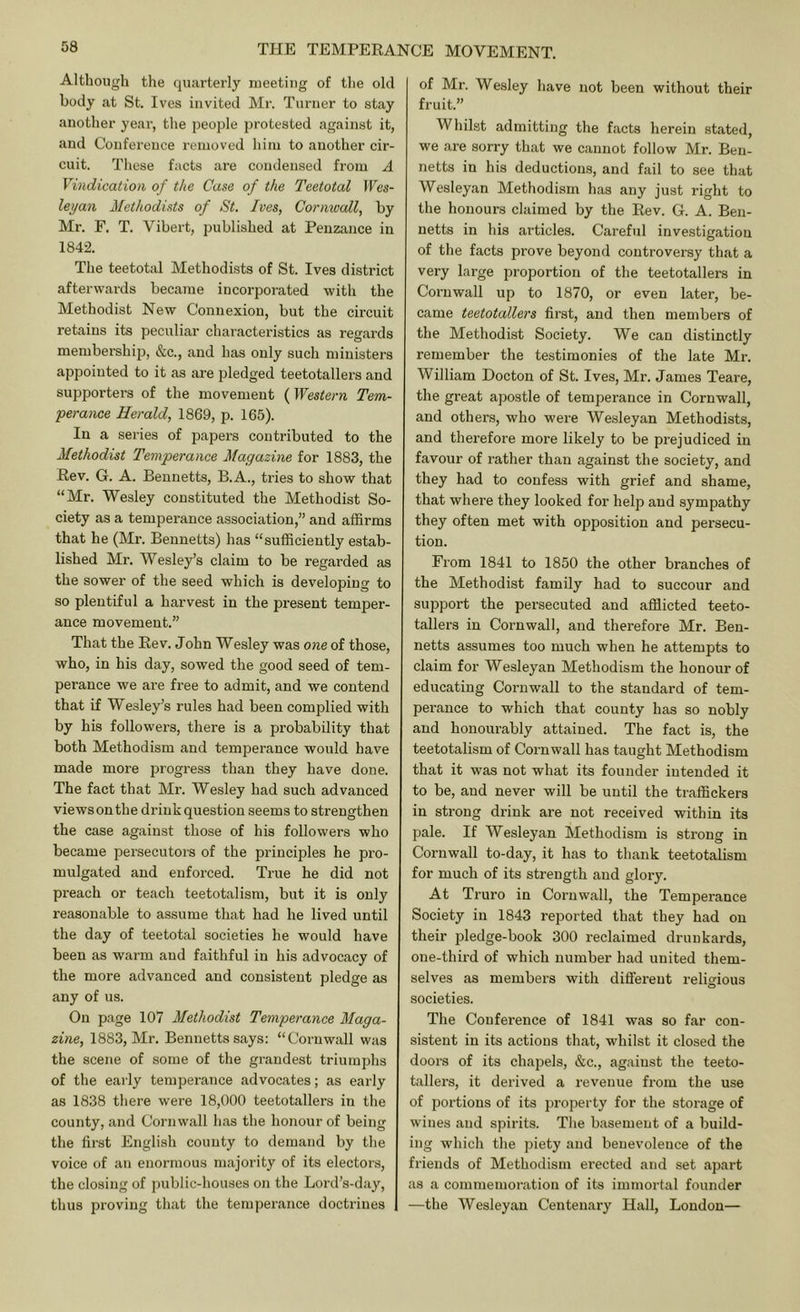 Although the quarterly meeting of the old body at St. Ives invited Mr. Turner to stay another year, the people protested against it, and Conference removed him to another cir- cuit. These facts are condensed from A Vindication of the Case of the Teetotal Wes- leyan Methodists of St. Ives, Cornwall, by Mr. F. T. Vibert, published at Penzance in 1842. The teetotal Methodists of St. Ives district afterwards became incorporated with the Methodist New Connexion, but the circuit retains its peculiar chai'acteristics as regards membership, &c., and has only such ministers appointed to it as are pledged teetotallers and supporters of the movement (Western Tem- perate Herald, 1869, p. 165). In a series of papers contributed to the Methodist Temperance Magazine for 1883, the Rev. G. A. Bennetts, B.A., tries to show that “Mr. Wesley constituted the Methodist So- ciety as a temperance association,” and affirms that he (Mr. Bennetts) has “sufficiently estab- lished Mr. Wesley’s claim to be regarded as the sower of the seed which is developing to so plentiful a harvest in the present temper- ance movement.” That the Rev. John Wesley was one of those, who, in his day, sowed the good seed of tem- perance we are free to admit, and we contend that if Wesley’s rules had been complied with by his followers, there is a probability that both Methodism and temperance would have made more progress than they have done. The fact that Mr. Wesley had such advanced viewsonthe drink question seems to strengthen the case against those of his followers who became persecutors of the principles he pro- mulgated and enforced. True he did not preach or teach teetotalism, but it is only reasonable to assume that had he lived until the day of teetotal societies he would have been as warm and faithful in his advocacy of the more advanced and consistent pledge as any of us. On page 107 Methodist Temperance Maga- zine, 1883, Mr. Bennetts says: “Cornwall was the scene of some of the grandest triumphs of the eaily temperance advocates; as early as 1838 there were 18,000 teetotallers in the county, and Cornwall has the honour of being the first English county to demand by the voice of an enormous majority of its electors, the closing of public-houses on the Lord’s-day, thus proving that the temperance doctrines of Mr. Wesley have not been without their fruit.” Whilst admitting the facts herein stated, we are sorry that we cannot follow Mr. Ben- netts in his deductions, and fail to see that Wesleyan Methodism has any just right to the honours claimed by the Rev. G. A. Ben- netts in his articles. Careful investigation of the facts prove beyond controversy that a very large proportion of the teetotallers in Cornwall up to 1870, or even later, be- came teetotallers first, and then members of the Methodist Society. We can distinctly remember the testimonies of the late Mr. William Docton of St. Ives, Mr. James Teare, the great apostle of temperance in Cornwall, and othens, who were Wesleyan Methodists, and therefore more likely to be prejudiced in favour of rather than against the society, and they had to confess with grief and shame, that where they looked for help and sympathy they often met with opposition and persecu- tion. From 1841 to 1850 the other branches of the Methodist family had to succour and support the persecuted and affiicted teeto- tallers in Cornwall, and therefore Mr. Ben- netts assumes too much when he attempts to claim for Wesleyan Methodism the honour of educating Cornwall to the standard of tem- perance to which that county has so nobly and honourably attained. The fact is, the teetotalism of Cornwall has taught Methodism that it was not what its founder intended it to be, and never will be until the traffickers in strong drink are not received within its pale. If Wesleyan Methodism is strong in Cornwall to-day, it has to thank teetotalism for much of its strength and glory. At Truro in Cornwall, the Temperance Society in 1843 reported that they had on their pledge-book 300 reclaimed drunkards, one-third of which number had united them- selves as members with different religious societies. The Conference of 1841 was so far con- sistent in its actions that, whilst it closed the doors of its chapels, &c., against the teeto- tallers, it derived a revenue from the use of portions of its property for the storage of wines and spirits. The basement of a build- ing which the piety and benevolence of the friends of Methodism erected and set apart as a commemoration of its immortal founder —the AVesleyan Centenary Hall, London—