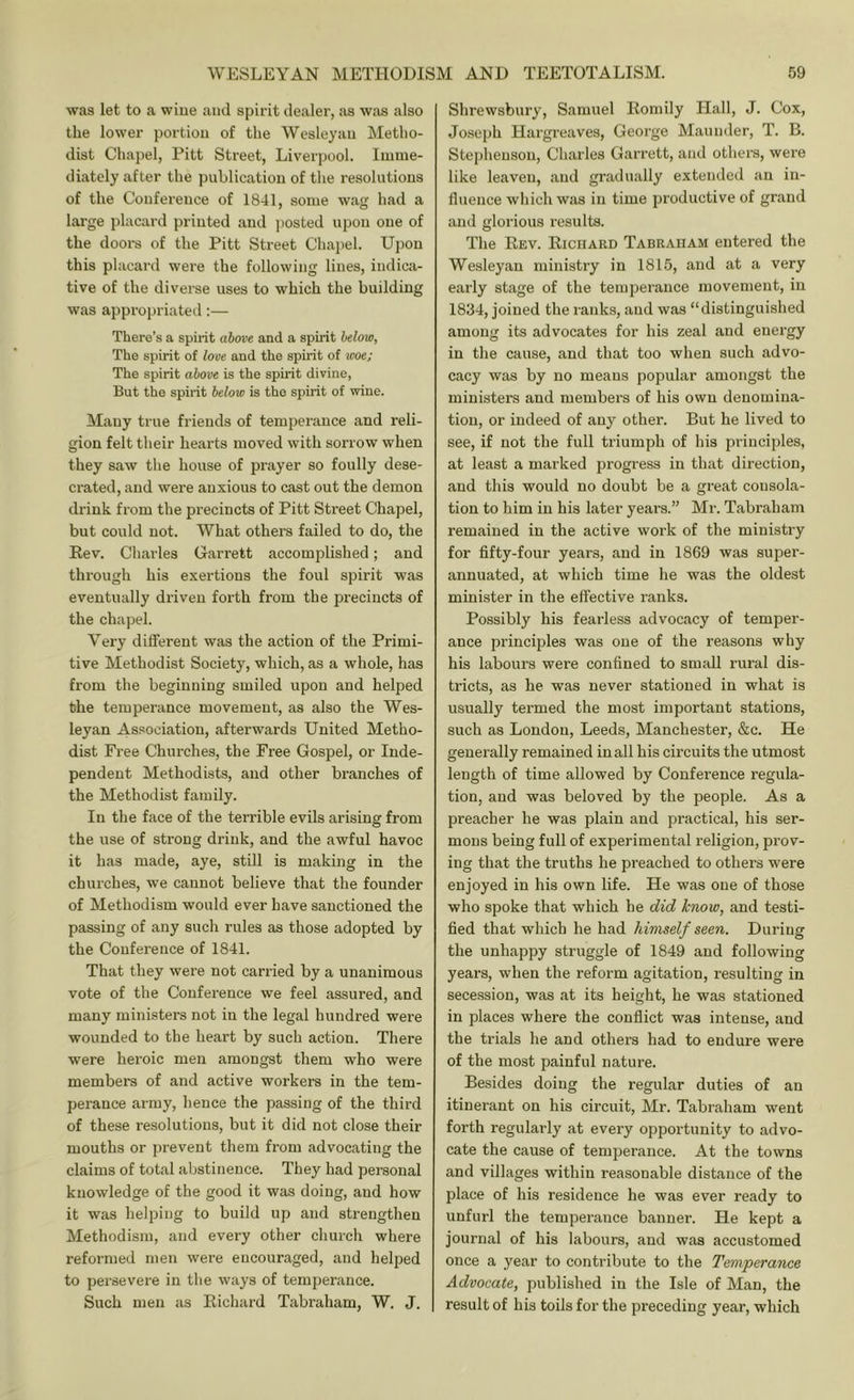 was let to a wine and spirit dealer, as was also the lower portiou of the Wesleyau Metho- dist Chapel, Pitt Street, Liverpool. Imme- diately after the publication of the resolutions of the Conference of 1841, some wag had a large placard printed and jiosted upon one of the doors of the Pitt Street Chai)el. Upon this placard were the following lines, indica- tive of the diverse uses to which the building was appropriated:— There’s a spirit above and a spirit below. The spirit of love and the spirit of ivoe; The spirit above is the spirit divine, But the spirit below is tho spirit of wine. Many true friends of temperance and reli- gion felt their hearts moved with sorrow when they saw the house of prayer so foully dese- crated, and were anxious to cast out the demon drink from the precincts of Pitt Street Chapel, but could not. What others failed to do, the Rev. Charles Garrett accomplished; and through his exertions the foul spirit was eventually driven forth from the precincts of the chapel. Very different was the action of the Primi- tive Methodist Society, which, as a whole, has from the beginning smiled upon and helped the temperance movement, as also the Wes- leyan Association, afterwards United Metho- dist Free Churches, the Free Gospel, or Inde- pendent Methodists, and other branches of the Methodist family. In the face of the terrible evils arising from the use of strong drink, and the awful havoc it has made, aye, still is making in the churches, we cannot believe that the founder of Methodism would ever have sanctioned the passing of any such rules as those adopted by the Conference of 1841. That they were not carried by a unanimous vote of the Conference we feel assured, and many ministers not in the legal hundred were wounded to the heart by such action. There were heroic men amongst them who were members of and active workers in the tem- perance army, hence the passing of the third of these resolutions, but it did not close their mouths or prevent them from advocating the claims of total abstinence. They had personal knowledge of the good it was doing, and how it was helping to build up and strengthen Methodism, and every other church where reformed men were encouraged, and helped to persevere in the ways of temperance. Such men as Richard Tabraham, W. J. Shrewsbury, Samuel Romlly Hall, J. Cox, Joseph Hargreaves, George Maunder, T. B. Stephenson, Charles Garrett, and others, were like leaven, and gradually extended an in- fluence which was in time productive of grand and glorious results. The Rev. Richard Tabraham entered the Wesleyan ministry in 1815, and at a very early stage of the temperance movement, in 1834, joined the ranks, and was “distinguished among its advocates for his zeal and energy in the cause, and that too when such advo- cacy was by no means popular amongst the ministers and members of his own denomina- tion, or indeed of any other. But he lived to see, if not the full triumph of his principles, at least a marked progress in that direction, and this would no doubt be a great consola- tion to him in his later years.” Mr. Tabraham remained in the active work of the ministry for fifty-four years, and in 1869 was super- annuated, at which time he was the oldest minister in the effective ranks. Possibly his fearless advocacy of temper- ance principles was one of the reasons why his labours were confined to small rural dis- tricts, as he was never stationed in what is usually termed the most important stations, such as London, Leeds, Manchester, &c. He generally remained in all his circuits the utmost length of time allowed by Conference regula- tion, and was beloved by the people. As a preacher he was plain and practical, his ser- mons being full of experimental religion, prov- ing that the truths he preached to others were enjoyed in his own life. He was one of those who spoke that which he did know, and testi- fied that which he had himself seen. During the unhappy struggle of 1849 and following years, when the reform agitation, resulting in secession, was at its height, he was stationed in places where the conflict was intense, and the trials he and others had to endure were of the most painful nature. Besides doing the regular duties of an itinerant on his circuit, Mr. Tabraham went forth regularly at every opportunity to advo- cate the cause of temperance. At the towns and villages within reasonable distance of the place of his residence he was ever ready to unfurl the temperance banner. He kept a journal of his labours, and was accustomed once a year to contribute to the Temperance Advocate, published in the Isle of Man, the result of his toils for the preceding year, which