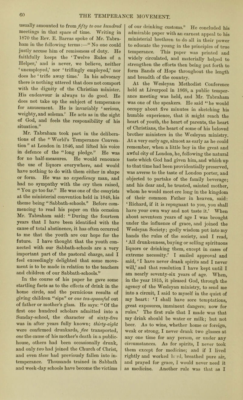 usually aniouuted to from fifty to one hundred meetings in that si)ace of time. Writing in 1870 the Rev. E. Barras spoke of Mr. Tabra- ham in the following terms;—“No one could justly accuse him of remissness of duty. He faithfully keeps the ‘Twelve Rules of a Helper,’ and is never, we believe, neither ‘unemployed,’ nor ‘triflingly employed,’ nor does he ‘ trifle away time.’ In his advocacy there is nothing uttered that does not comport with the dignity of the Christian minister. His endeavour is always to do good. He does not take up the subject of temperance for amusement. He is invariably ‘ serious, weighty, and solemn.’ He acts as in the sight of God, and feels the responsibility of his situation.” Ml’. Tabraham took part in the delibera- tions of the “World’s Temperance Conven- tion” at London in 1846, and lifted his voice in defence of the “long pledge.” He was for no half-measures. He would renounce the use of liquors everywhere, and would have nothing to do with them either in shape or form. He was no expediency man, and had no sympathy with the cry then raised, “ You go too far.” He was one of the essayists at the ministerial convention held in 1848, his theme being “ Sabbath-schools.” Before com- mencing to read his paper on this occasion Mr. Tabraham said: “During the fourteen years that I have been identified with the cause of total abstinence, it has often occurred to me that the youth are our hope for the future. I have thought that the youth con- nected with our Sabbath-schools are a very important part of the pastoral charge, and I feel exceedingly delighted that some move- ment is to be made in relation to the teachers and children of our Sabbath-schools.” In the course of his paper he gave some startling facts as to the effects of drink in the home circle, and the pernicious results of giving children “sips” or one tea-spoonful out of father or mother’s glass. He says: “ Of the first one hundred scholars admitted into a Sunday-school, the character of sixty-five was in after years fully known; thirty-eight were confirmed drunkards, five transported, one the cause of his mother’s death in a public- house, others had been occasionally drunk, and only two had joined the Church of Christ, and even these had previously fallen into in- temperance. Thousands trained in Sabbath and week-day schools have become the victims of our drinking customs.” He concluded his admirable paper with an earnest appeal to his ministerial brethren to do all in tlieir power to educate the young in the principles of true temperance. This paper was printed and widely circulated, and materially helped to strengthen the efforts then being put forth to form Bands of Hope througliout the length and breadth of the country. At the Wesleyan Methodist Conference held at Liverpool in 1868, a public temper- ance meeting was held, and Mr. Tabraham was one of the speakers. He said “ he would occupy about five minutes in sketching his humble experience, that it might reach the heart of youth, the heart of parents, the heart of Christians, the heart of some of his beloved brother ministers in the Wesleyan ministry. At a very early age, almost as early as he could remember, when a little boy in the great and awful city of London, he, following the natural taste which God had given him, and which up to that time had been providentially preserved, was averse to the taste of London porter, and objected to partake of the family beverage; and his dear and, he trusted, sainted mother, whom he would meet ere long in the kingdom of their common Father in heaven, said: ‘ Richard, if it is repugnant to you, you shall have your own way and not taste it.’ When about seventeen years of age I was brought under the influence of grace, and joined the Wesleyan Society; godly wisdom put into my hands the rules of the society, and I read, ‘All drunkenness, buying or selling spirituous liquors or drinking them, except in cases of extreme necessity.’ I smiled approval and said, ‘ I have never drank spirits and I never will,’ and that resolution I have kept until I am nearly seventy-six years of age. When, in the year 1815, it pleased God, through the agency of the Wesleyan ministry, to send me into a circuit, I said to myself in the quiet of my heart: ‘I shall have sore temptations, great exposures, imminent dangers; now for rules.’ The first rule that I made was that my drink should be water or milk; but not beer. As to wine, whether home or foreign, weak or strong, I never drank two glasses at any one time for any person, or under any cii’cumstances. As for spirits, I never took them except for medicine; and if I lived rightly and worked h; nl, breathed pure air, and prayed for grace, I would never need it as medicine. Another rule was that as I
