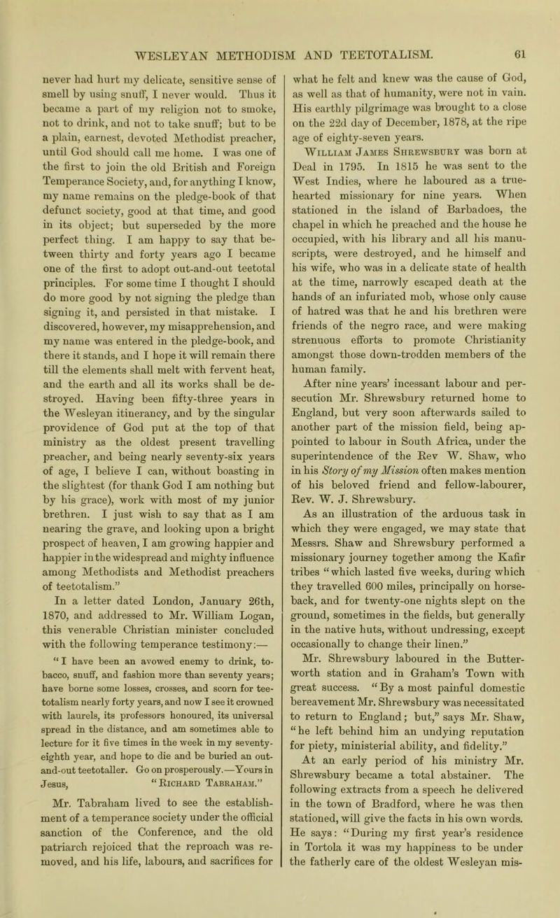 never had hurt my delicate, sensitive sense of smell by using snuff, I never would. Thus it became a part of my religion not to smoke, not to drink, and not to take snuff; but to be a plain, earnest, devoted Methodist preacher, until God should call me home. I was one of the first to join the old British and Foreign Temperance Society, and, for anything I know, my name remains on the pledge-book of that defunct society, good at that time, and good in its object; but supemeded by the more perfect thing. I am happy to say that be- tween thirty and forty years ago I became one of the first to adopt out-and-out teetotal principles. For some time I thought I should do more good by not signing the pledge than signing it, and persisted in that mistake. I discovered, however, my misapprehension, and my name was entered in the pledge-book, and there it stands, and I hope it will remain there till the elements shall melt with fervent heat, and the earth and all its works shall be de- stroyed. Having been fifty-three years in the Wesleyan itinerancy, and by the singular providence of God put at the top of that ministry as the oldest present travelling preacher, and being nearly seventy-six years of age, I believe I can, without boasting in the slightest (for thank God I am nothing but by his grace), work with most of my junior brethren. I just wish to say that as I am nearing the grave, and looking upon a bright prospect of heaven, I am gi'owing happier and happier in the widespread and mighty influence among Methodists and Methodist preachers of teetotalism.” In a letter dated London, January 26th, 1870, and addressed to Mr. William Logan, this venerable Christian minister concluded with the following temperance testimony;—  I have been an avowed enemy to drink, to- bacco, snuff, and fashion more than seventy years; have borne some losses, crosses, and scorn for tee- totalism nearly forty years, and now I see it crowned with laurels, its professors honoured, its universal spread in the distance, and am sometimes able to lecture for it five times in the week in my seventy- eighth year, and hope to die and be buried an out- and-out teetotaller. Go on prosperously.—Yours in Jesus, “Richard Tabraham.” Mr. Tabraham lived to see the establish- ment of a temperance society under the official sanction of the Conference, and the old patriarch rejoiced that the reproach was re- moved, and his life, labours, and sacrifices for what he felt and knew was the cause of God, as well as that of humanity, were not in vain. His earthly pilgrimage was brought to a close on the 22d day of December, 1878, at the ripe age of eighty-seven years. William James Shrewsbury was born at Deal in 1795. In 1815 he was sent to the West Indies, where he laboured as a true- hearted missionary for nine years. When stationed in the island of Barbadoes, the chapel in which he preached and the house he occupied, with his library and all his manu- scripts, were destroyed, and he himself and his wife, who was in a delicate state of health at the time, narrowly escaped death at the hands of an infuriated mob, whose only cause of hatred was that he and his brethren were friends of the negro race, and were making strenuous efforts to promote Christianity amongst those down-trodden members of the human family. After nine years’ incessant labour and per- secution Mr. Shrewsbury returned home to England, but very soon afterwards sailed to another part of the mission field, being ap- pointed to labour in South Africa, under the superintendence of the Rev W. Shaw, who in his Story of my Mission often makes mention of his beloved friend and fellow-labourer, Rev. W. J. Shrewsbury. As an illustration of the arduous task in which they were engaged, we may state that Messrs. Shaw and Shrewsbury performed a missionary journey together among the Kafir tribes “which lasted five weeks, during which they travelled 600 miles, principally on horse- back, and for twenty-one nights slept on the ground, sometimes in the fields, but generally in the native huts, without undressing, except occasionally to change their linen.” Mr. Shrewsbury laboured in the Butter- worth station and in Graham’s Town with great success. “ By a most painful domestic bereavement Mr. Shrewsbury was necessitated to return to England; but,” says Mr. Shaw, “he left behind him an undying reputation for piety, ministerial ability, and fidelity.” At an early period of his ministry Mr. Shrewsbury became a total abstainer. The following extracts from a speech he delivered in the town of Bradford, where he was then stationed, will give the facts in his own words. He says: “During my first yearis residence in Tortola it was my happiness to be under the fatherly care of the oldest Wesleyan mis-
