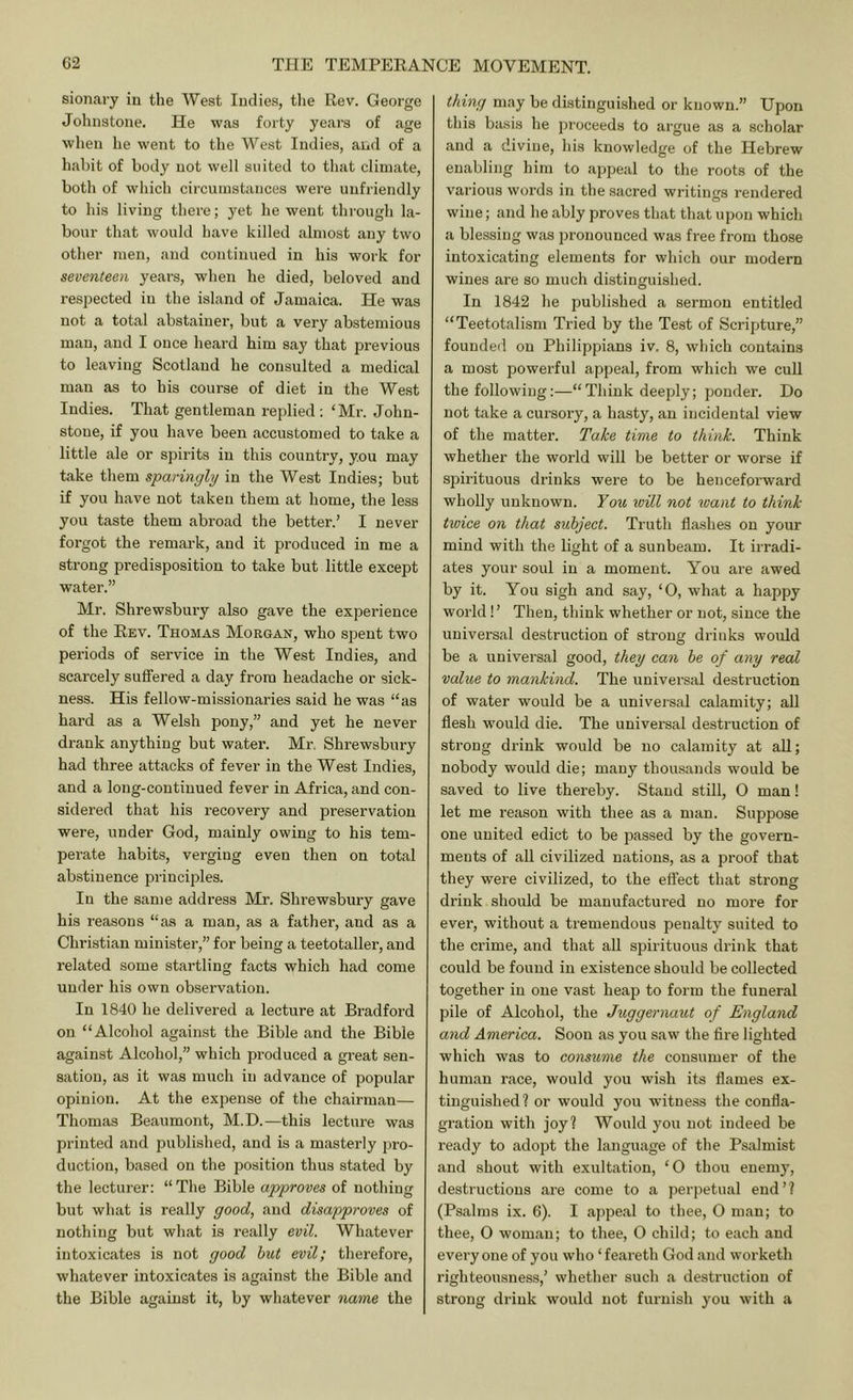 sionary in the West Indies, tlie Rev. George Johnstone. He was forty years of age when he went to the West Indies, and of a habit of body not well suited to that climate, both of which circumstances wei'e unfriendly to his living there; yet he went through la- bour that would have killed almost any two other men, and continued in his work for seventeen years, when he died, beloved and respected in the island of Jamaica. He was not a total abstainer, but a very abstemious man, and I once heard him say that previous to leaving Scotland be consulted a medical man as to his course of diet in the We.st Indies. That gentleman rejdied : ‘Mr. John- stone, if you have been accustomed to take a little ale or spirits in this country, you may take them sparingly in the West Indies; but if you have not taken them at home, the less you taste them abroad the better.’ I never forgot the remark, and it produced in me a strong predisposition to take but little except water.” Mr. Shrewsbuiy also gave the experience of the Rev. Thomas Morgan, who spent two periods of service in the West Indies, and scarcely suffered a day from headache or sick- ness. His fellow-missionaries said he was “as hard as a Welsh pony,” and yet he never drank anything but water. Mr. Shrewsbury had three attacks of fever in the West Indies, and a long-continued fever in Africa, and con- sidered that his recovery and preservation were, under God, mainly owing to his tem- perate habits, verging even then on total abstinence principles. In the same address Mr. Shrewsbury gave his reasons “as a man, as a father, and as a Christian minister,” for being a teetotaller, and related some startling facts which had come under his own observation. In 1840 he delivered a lecture at Bradford on “Alcohol against the Bible and the Bible against Alcohol,” which produced a great sen- sation, as it was much in advance of popular opinion. At the expense of the chairman— Thomas Beaumont, M.D.—this lecture was printed and published, and is a masterly pro- duction, based on the position thus stated by the lecturer: “The Bible approves of nothing but what is really good, and disapproves of nothing but what is really evil. Whatever intoxicates is not good hut evil; therefore, whatever intoxicates is against the Bible and the Bible against it, by whatever name the thing may be distinguished or known.” Upon this basis he proceeds to argue as a scholar and a divine, his knowledge of the Hebrew enabling him to appeal to the roots of the various words in the sacred writings rendered wine; and he ably proves that that upon which a blessing was pronounced was free from those intoxicating elements for which our modern wines are so much distinguished. In 1842 he published a sermon entitled “Teetotalism Tried by the Test of Scripture,” founded on Philippians iv, 8, which contains a most powerful appeal, from which we cull the following:—“Think deeply; ponder. Do not take a cursory, a hasty, an incidental view of the matter. Take time to think. Think whether the world will be better or worse if spirituous drinks were to be hencefoi’ward wholly unknown. Fom will not want to think twice on that subject. Truth flashes on your mind with the light of a sunbeam. It irradi- ates your soul in a moment. You are awed by it. You sigh and say, ‘0, what a happy world! ’ Then, think whether or not, since the universal destruction of strong drinks would be a universal good, they can be of any real value to mankind. The universal destruction of water would be a universal calamity; all flesh would die. The universal destruction of strong drink would be no calamity at all; nobody would die; many thou.sands would be saved to live thereby. Stand still, O man! let me reason with thee as a man. Suppose one united edict to be passed by the govern- ments of all civilized nations, as a proof that they were civilized, to the effect that strong drink should be manufactui-ed no more for ever, without a tremendous penalty suited to the crime, and that all spirituous drink that could be found in existence should be collected together in one vast heap to form the funeral pile of Alcohol, the Juggernaut of England and America. Soon as you saw the Are lighted which was to consume the consumer of the human race, would you wish its flames ex- tinguished? or would you witness the confla- gration with joy? Would you not indeed be ready to adopt the language of the Psalmist and shout with exultation, ‘0 thou enemy, destructions are come to a perpetual end’? (Psalms ix. 6). I appeal to thee, O man; to thee, O woman; to thee, 0 child; to each and everyone of you who ‘feareth God and worketh righteousness,’ whether such a destruction of strong drink would not furnish you with a