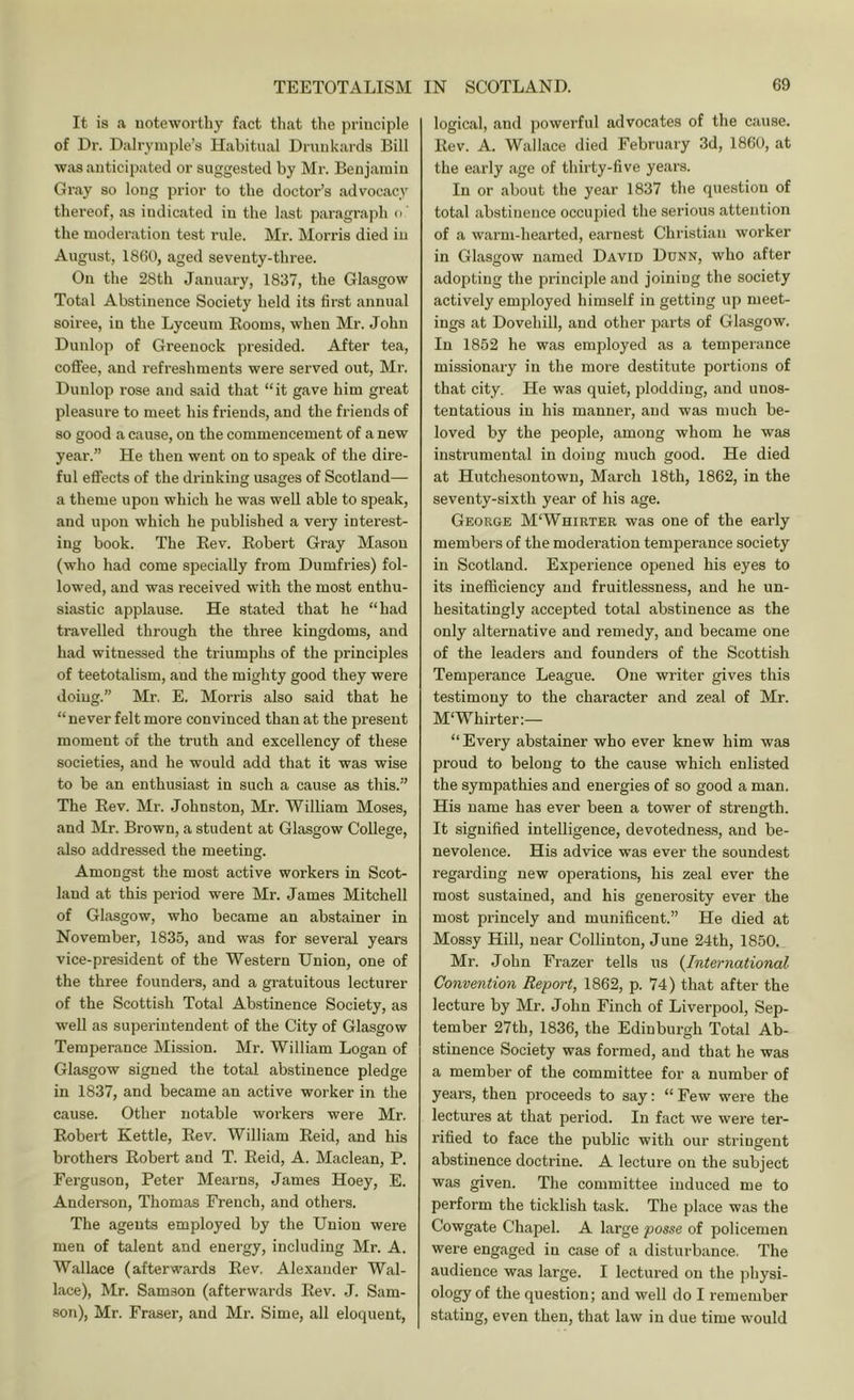 It is a, uoteworthy fact that the principle of Dr. Dalryinple’s Habitual Drunkards Bill Wivs anticipated or suggested by Mr. Benjamin Gray so long prior to the doctor’s advocacy thereof, as indicated in the last paragraph o ’ the moderation test rule. Mr. Morris died in August, 1860, aged seventy-three. On the 28th January, 1837, the Glasgow Total Abstinence Society held its first annual soiree, in the Lyceum Rooms, when Mr. John Dunlop of Greenock presided. After tea, coffee, and refreshments were served out, Mr. Dunlop rose and said that “it gave him great pleasure to meet his friends, and the friends of so good a cause, on the commencement of a new year.” He then went on to speak of the dire- ful effects of the drinking usages of Scotland— a theme upon which he was well able to speak, and upon which he published a very interest- ing book. The Rev. Robert Gray Mason (who had come specially from Dumfries) fol- lowed, and was received with the most enthu- siastic applause. He stated that he “had travelled through the three kingdoms, and had witnessed the triumphs of the principles of teetotalism, and the mighty good they were doing.” Mr. E. Morris also said that he “never felt more convinced than at the present moment of the truth and excellency of these societies, and he would add that it was wise to be an enthusiast in such a cause as this.” The Rev. Mr. Johnston, Mr. William Moses, and Mr. Brown, a student at Glasgow College, also addressed the meeting. Amongst the most active workers in Scot- land at this period were Mr. James Mitchell of Glasgow, who became an abstainer in November, 1835, and was for several years vice-president of the Western Union, one of the three founders, and a gratuitous lecturer of the Scottish Total Abstinence Society, as well as superintendent of the City of Glasgow Temperance Mission. Mr. William Logan of Glasgow signed the total abstinence pledge in 1837, and became an active worker in the cause. Other notable workers were Mr. Robert Kettle, Rev. William Reid, and his brothers Robert and T. Reid, A. Maclean, P. Ferguson, Peter Mearns, James Hoey, E. Anderson, Thomas French, and others. The agents employed by the Union were men of talent and energy, including Mr. A. Wallace (afterwards Rev. Alexander Wal- lace), Mr. Samson (afterwards Rev. J. Sam- son), Mr. Fraser, and Mr. Sime, all eloquent. logical, and powerful advocates of the cause. Rev. A. Wallace died February 3d, 1860, at the early age of thirty-five years. In or about the year 1837 the question of total abstinence occupied the serious attention of a warm-hearted, earnest Christian worker in Gl.asgow named David Dunn, who after adopting the principle and joining the society actively employed himself in getting up meet- ings at Dovehill, and other parts of Glasgow. In 1852 he was employed as a temperance missionary in the more destitute portions of that city. He was quiet, plodding, and unos- tentatious in his manner, and was much be- loved by the people, among whom he was instrumental in doing much good. He died at Hutcheson town, March 18th, 1862, in the seventy-sixth year of his age. George M‘Whirter was one of the early members of the moderation temperance society in Scotland. Experience opened his eyes to its inefficiency and fruitlessness, and he un- hesitatingly accepted total abstinence as the only alternative and remedy, and became one of the leaders and founders of the Scottish Temperance League. One writer gives this testimony to the character and zeal of Mr. M'Whirter:— “ Every abstainer who ever knew him was proud to belong to the cause which enlisted the sympathies and energies of so good a man. His name has ever been a tower of strength. It signified intelligence, devotedness, and be- nevolence. His advice was ever the soundest regarding new operations, his zeal ever the most sustained, and his generosity ever the most princely and munificent.” He died at Mossy Hill, near Collinton, June 24th, 1850. Mr. John Frazer tells us (International Convention Report, 1862, p. 74) that after the lecture by Mr. John Finch of Liverpool, Sep- tember 27th, 1836, the Edinburgh Total Ab- stinence Society was formed, and that he was a member of the committee for a number of years, then proceeds to say: “ Few were the lectures at that period. In fact we were ter- rified to face the public with our stringent abstinence doctrine. A lecture on the subject was given. The committee induced me to perform the ticklish task. The place was the Cowgate Chapel. A large posse of policemen were engaged in case of a disturbance. The audience was large. I lectured on the physi- ology of the question; and well do I remember stating, even then, that law in due time would