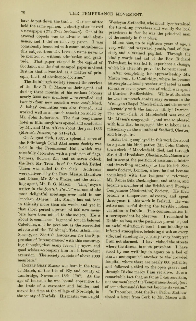 have to put down the traffic. Our committee held the same opinion. I shortly after started a newspaper {The True Scotsman). One of its avowed objects was to advance total absti- nence, and I did so in every paper. I was occasionally honoured with communications on this subject from Dr. Lees—a name never to be mentioned without admiration and grati- tude. That paper, started in the capital of Scotland, was the first stamped paper in Great Britain that advocated, as a matter of prin- ciple, the total abstinence doctrine.” The Edinburgh society secured the services of the Eev. E. G. Mason as their agent, and during three months of his zealous labours nearly 3000 new members were enrolled and twenty - four new societies were established. A ladies’ committee was also formed, and worked well as a branch association aided by Mr. John Eobertson. The first temperance hotel in Edinburgh was opened and conducted by Mr. and Mrs. Aitken about the year 1836 (Morris’s History, pp. 211-212). On August 27th, 1837, a splendid soiree of the Edinburgh Total Abstinence Society was held in the Freemasons’ Hall, which was tastefully decorated with a profusion of flags, banners, flowers, &c., and at seven o’clock the Eev. Mr. Trewella of the Scottish Bethel Union was called to the chair. Addresses were delivered by the Eevs. Messrs. Hamilton and Dixon, Mr. Jolm Frazer, and the travel- ling agent, Mr. E. G. Mason. “ This,” says a writer in the Scottish Pilot, “ was one of the most delightful meetings ever held in our ‘modern Athens.’ Mr. Ma.son has not been in this city more than six weeks, and yet in that short period upwards of 500 new mem- bers have been added to the society. He is about to commence his general tour in beloved Caledonia, and he goes out as tlie accredited advocate of the Edinburgh Total Abstinence Society, or ‘ Scottish Association for the Sup- pression of Intemperance,’ with this encourag- ing thought, that many fervent praj'ers and good wishes accompany him in his benevolent excursion. The society consists of above 1000 members.” Egbert Gray Mason was born in the town of March, in the Isle of Ely and county of Cambridge, November 18th, 1797. At the age of fourteen he was bound apprentice to the trade of a carpenter and builder, and served liis time at the village of Nordelph, in the county of Norfolk. His master was a rigid Wesleyan Methodist,who monthlyentertained the travelling preachers and weekly the local preachers; in fact he was the principal man of the society in that place. Mason was, up to eighteen years of age, a very wild and wayward youth, fond of dan- cing, and a trained pugilist. Through the kindly words and aid of the Eev. Eichard labraham he was led to experience a change, which his after-life proved to be permanent. After completing his apprenticeship Mr. Mason went to Cambridge, where he became an acceptable local preacher, and acted as such for six or seven years, one of which was spent at Burslem, Staffordshire. While at Burslem he went to preach anniversary sermons in the Wesleyan Chapel, Macclesfield, and discoursed alternately with the famous “Billy” Dawson. The town - clei'k of Macclesfield was one of Mr. Mason’s congregation, and was so pleased with him that he engaged him to labour as a missionary in the counties of Stafford, Chester, and Shropshire. After being employed in this work for about two years his kind patron Mr. John Clulow, town-clerk of Macclesfield, died, and through Mr. Hall of Frodsham, Cheshire, Mr. Mason was led to accept the position of assistant minister and travelling secretary to the British Sea- man’s Society, London, where he first became acquainted with the temperance reformer, Mr. James Silk Buckingham, and others, and became a member of the British and Foreign Temperance (Moderation) Society. He then became a temperance advocate, and spent three years in this work in Ireland. He was active and useful during the terrible cholera visitation in Dublin. In a communication to a correspondent he observes: “ I remained in Dublin as long as the pestilence prevailed, and an awful visitation it was! I am inhaling an infected atmosphere, beholding death on every side, and standing in jeopardy every hour; yet I am not alarmed. I have visited the streets ■where the disease is most prevalent. I have stood by one writhing in agony on a bed of straw; accompanied another to the crowded hospital, where there are nearly GOO patients; and followed a third to the open grave; and through Divine mercy I am yet alive. It is a remarkable fact that, as far as I can ascertain, not one memberof the Temperance Society(out of some thousands) has yet become its victim. In December, 1844, the Eev. Father Mathew closed a letter from Cork to Mr. Mason with