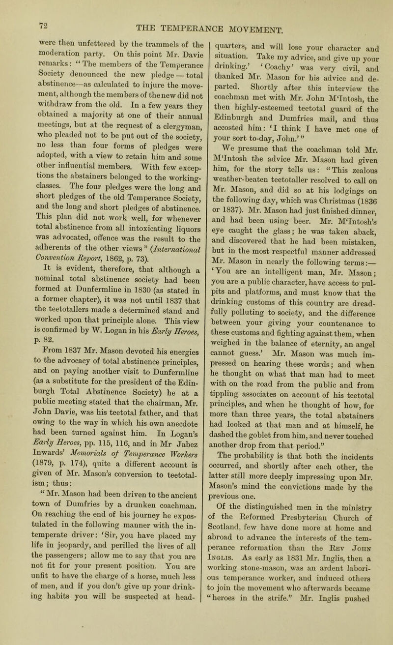 were then nnfettei’ed by the trammels of the moderation party. On this point Mr. Davie remarks: “ The members of the Temperance Society denounced the new pledge — total abstinence—as calculated to injure the move- ment, although the members of the new did not withdraw from the old. In a few years they obtained a majority at one of their annual meetings, but at the request of a clergyman, who pleaded not to be put out of the society, no less than four forms of pledges were adopted, with a view to retain him and some othei’ influential members. W^ith few excep- tions the abstainers belonged to the working- classes. The four pledges were the long and short pledges of the old Temperance Society, and the long and short pledges of abstinence. This plan did not work well, for whenever total abstinence from all intoxicating liquors was advocated, offence was the result to the adherents of the other views ” {International Convention Report^ 1862, p. 73). It is evident, therefore, that although a nominal total abstinence society had been formed at Dunfermline in 1830 (as stated in a former chapter), it was not until 1837 that the teetotallers made a determined stand and worked upon that principle alone. This view is confirmed by W. Logan in his Early Heroes, p. 82. From 1837 Mr. Mason devoted his energies to the advocacy of total abstinence principles, and on paying another visit to Dunfermline (as a substitute for the president of the Edin- burgh Total Abstinence Society) he at a public meeting stated that the chairman, Mr. John Davie, was his teetotal father, and that owing to the way in which his own anecdote had been turned against him. In Logan’s Early Heroes, pp. 115, 116, and in Mr Jabez Inwards’ Memorials of Temperance Workers (1879, p. 174), quite a different account is given of Mr. Mason’s conversion to teetotal- ism ; thus: “ Mr. Mason had been driven to the ancient town of Dumfries by a drunken coachman. On reaching the end of his journey he expos- tulated in the following manner with the in- temperate driver: ‘Sir, you have placed my life in jeopardy, and perilled the lives of all the passengers; allow me to say that you are not fit for your present position. You are unfit to have the charge of a horse, much less of men, and if you don’t give up your drink- ing habits you will be suspected at head- quarters, and will lose your character and situation. Take my advice, and give up your drinking.’ ‘Coachy’ was very civil, and thanked Mr. Mason for his advice and de- parted. Shortly after this interview the coachman met with Mr. John M‘Intosh, the then highly-esteemed teetotal guard of the Edinburgh and Dumfries mail, and thus accosted him: ‘I think I have met one of your sort to-day, John.’ ” We presume that the coachman told Mr. M‘Intosh the advice Mr. Mason had given him, for the story tells us: “ This zealous weather-beaten teetotaller resolved to call on Mr. Mason, and did so at his lodgings on the following day, which was Christmas (1836 or 1837). Mr. Mason had just finished dinner, and had been using beer. Mr. M‘Intosh’s eye caught the glass; he was taken aback, and discovered that he had been mistaken, but in the most respectful manner addressed Mr. Mason in nearly the following terms:— ‘You are an intelligent man, Mr. Mason; you are a public character, have access to pul- pits and platforms, and must know that the drinking customs of this country are dread- fully polluting to society, and the difference between your giving your countenance to these customs and fighting against them, when weighed in the balance of eternity, an angel cannot guess.’ Mr. Mason was much im- pressed on hearing these words; and when he thought on what that man had to meet with on the road from the public and from tippling associates on account of his teetotal principles, and when he thought of how, for more than three years, the total abstainers had looked at that man and at himself, he dashed the goblet from him, and never touched another drop from that period.” The probability is that both the incidents occurred, and shortly after each other, the latter still more deeply impressing upon Mr. Mason’s mind the convictions made by the previous one. Of the distinguished men in the ministry of the Reformed Presbyterian Church of Scotland, few have done more at home and abroad to advance the interests of the tem- perance reformation than the Rev John Inqlis. As early as 1831 Mr. Inglis, then a working stone-mason, was an ardent laboid- ous temperance worker, and induced othei-s to join the movement who afterwards became “heroes in the strife.” Mr. Inglis pushed
