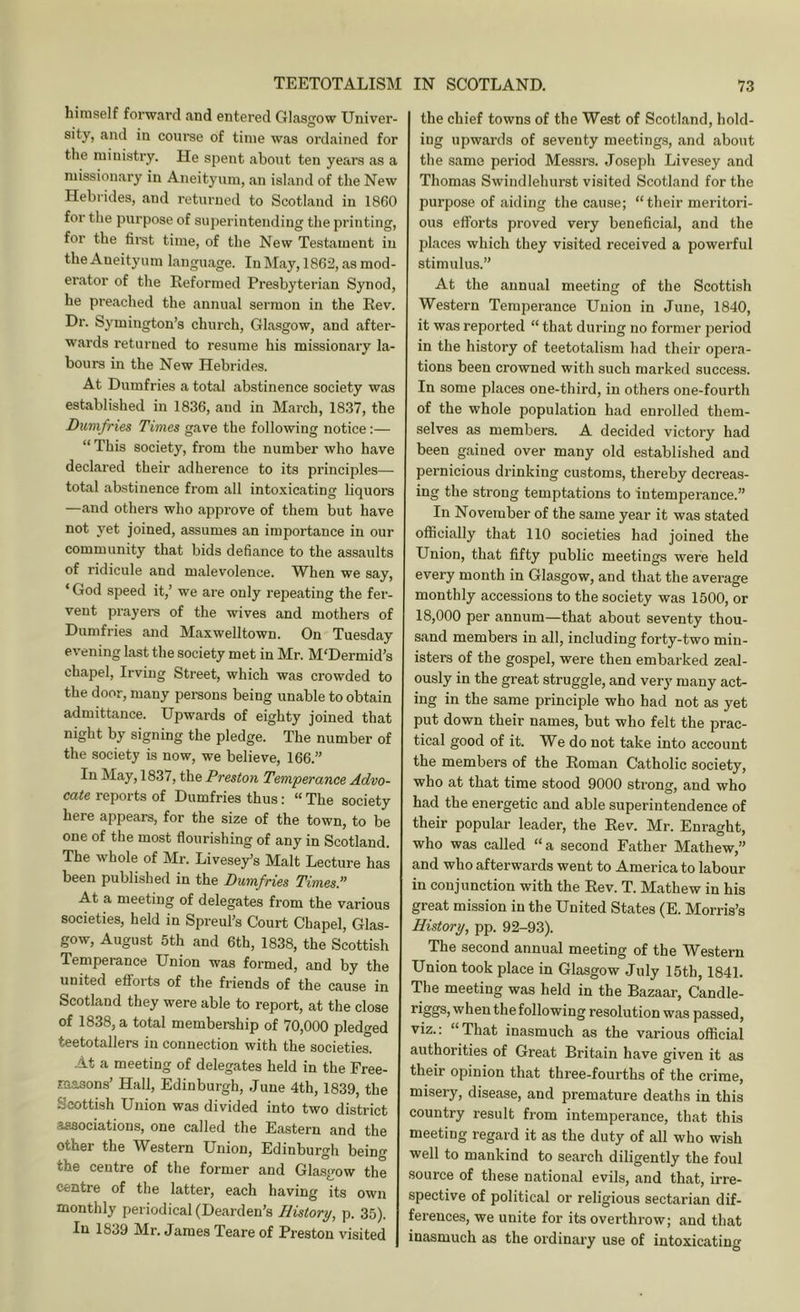 himself forward and entered Glasgow Univer- sity, and in course of time was ordained for the ministry. He spent about ten years as a missionary in Aneityum, an island of the New Hebrides, and returned to Scotland in 1860 for the purpose of superintending the printing, for the first time, of the New Testament in the Aneityum language. In May, 1862, as mod- erator of the Reformed Presbyterian Synod, he preached the annual sermon in the Rev. Dr. Symington’s church, Glasgow, and after- wards returned to resume his missionary la- bours in the New Hebi'ides. At Dumfries a total abstinence society was established in 1836, and in March, 1837, the Dumfries Times gave the following notice:— “ This society, from the number who have declared their adherence to its principles— total abstinence from all intoxicating liquors —and others who approve of them but have not yet joined, assumes an importance in our community that bids defiance to the assaults of ridicule and malevolence. When we say, ‘ God speed it,’ we are only repeating the fer- vent prayers of the wives and mothers of Dumfries and Maxwelltown. On Tuesday evening last the society met in Mr. M'Dermid’s chapel, Irving Street, which was crowded to the door, many persons being unable to obtain admittance. Upwards of eighty joined that night by signing the pledge. The number of the society is now, we believe, 166.” In May, 1837, the Preston Temperance Advo- cate reports of Dumfries thus: “ The society here appears, for the size of the town, to be one of the most flourishing of any in Scotland. The whole of Mr. Livese)^s Malt Lecture has been published in the Dumfries Times’' At a meeting of delegates from the various societies, held in Spreul’s Court Chapel, Glas- gow, August 5th and 6th, 1838, the Scottish Temperance Union was formed, and by the united efforts of the friends of the cause in Scotland they were able to report, at the close of 1838, a total membership of 70,000 pledged teetotallers in connection with the societies. At a meeting of delegates held in the Free- m.asons’ Hall, Edinburgh, June 4th, 1839, the Scottish Union was divided into two district associations, one called the Eastern and the other the Western Union, Edinburgh beino- the centre of the former and Glasgow the centre of the latter, each having its own monthly periodical (Dearden’s History, p. 35). In 1839 Mr. James Teare of Preston visited the chief towns of the West of Scotland, hold- ing upwards of seventy meetings, and about the same period Messrs. Joseph Livesey and Thomas Swindlehurst visited Scotland for the purpose of aiding the cause; “their meritori- ous efforts proved very beneficial, and the places which they visited received a powerful stimulus.” At the annual meeting of the Scottish Western Temperance Union in June, 1840, it was reported “ that during no former period in the history of teetotalism had their opera- tions been crowned with such marked success. In some places one-third, in others one-fourth of the whole population had enrolled them- selves as members. A decided victory had been gained over many old established and pernicious drinking customs, thereby decreas- ing the strong temptations to intemperance.” In November of the same year it was stated officially that 110 societies had joined the Union, that fifty public meetings were held every month in Glasgow, and that the average monthly accessions to the society was 1500, or 18,000 per annum—that about seventy thou- sand members in all, including forty-two min- isters of the gospel, were then embarked zeal- ously in the great struggle, and very many act- ing in the same principle who had not as yet put down their names, but who felt the prac- tical good of it. We do not take into account the members of the Roman Catholic society, who at that time stood 9000 strong, and who had the energetic and able superintendence of their popular leader, the Rev. Mr. Enraght, who was called “a second Father Mathew,” and who afterwards went to America to labour in conjunction with the Rev. T. Mathew in his great mission in the United States (E. Morris’s History, pp. 92-93). The second annual meeting of the Western Union took place in Glasgow July 15th, 1841. The meeting was held in the Bazaar, Candle- when the following resolution was passed, viz.: “That inasmuch as the various official authorities of Great Britain have given it as their opinion that three-fourths of the crime, misery, disease, and premature deaths in this country result from intemperance, that this meeting regard it as the duty of all who wish well to mankind to search diligently the foul source of these national evils, and that, irre- spective of political or religious sectarian dif- ferences, we unite for its overthrow; and that inasmuch as the ordinary use of intoxicating