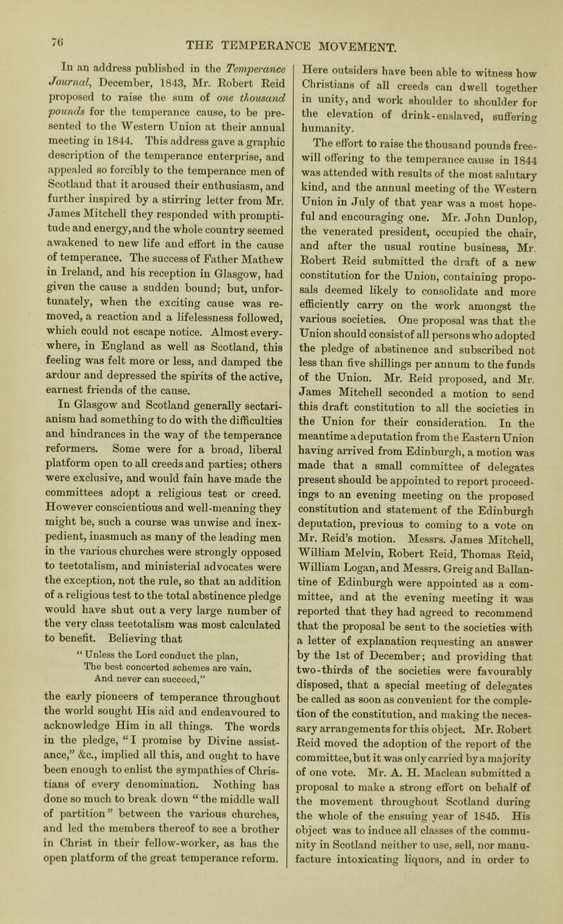 7U In an address published in the Temperance Journal, December, 1843, Mr. Eobert Eeid proposed to raise the sum of one thousand pounds for tlie temperance cause, to be pre- sented to the Western Union at their annual meeting in 1844. This address gave a graphic description of the temperance enterprise, and appealed so forcibly to the temperance men of Scotland that it aroused their enthusiasm, and further inspired by a stirring letter from Mr. James Mitchell they responded with prompti- tude and energy, and the whole country seemed awakened to new life and effort in the cause of temperance. The success of Father Mathew in Ireland, and his reception in Glasgow, had given the cause a sudden bound; but, unfor- tunately, when the exciting cause was re- moved, a reaction and a lifelessness followed, which could not escape notice. Almost every- where, in England as well as Scotland, this feeling was felt more or less, and damped the ardour and depressed the spirits of the active, earnest friends of the cause. In Glasgow and Scotland generally sectari- anism had something to do with the difficulties and hindi’ances in the way of the temperance reformers. Some were for a broad, liberal platform open to all creeds and parties; others were exclusive, and would fain have made the committees adopt a religious test or creed. However conscientious and well-meaning they might be, such a course was unwise and inex- pedient, inasmuch as many of the leading men in the various churches were strongly opposed to teetotalism, and ministerial advocates were the exception, not the rule, so that an addition of a religious test to the total abstinence pledge would have shut out a very large number of the very class teetotalism was most calculated to benefit. Believing that “ Unless the Lord conduct the plan, The best concerted schemes are vain. And never can succeed,” the early pioneei’S of temperance throughout the world sought His aid and endeavoured to acknowledge Him in all things. The words in the pledge, “ I promise by Divine assist- ance,” &c., implied all this, and ought to have been enough to enlist the sympathies of Chris- tians of every denomination. Nothing has done so much to break down “the middle wall of partition ” between the various churches, and led the members thereof to see a brother in Christ in their fellow-worker, as has the open platform of the great temperance reform. Here outsiders have been able to witness how Christians of all creeds can dwell together in unity, and work shoulder to shoulder for the elevation of drink-enslaved, suflering humanity. The effort to raise the thousand pounds free- will offering to the temperance cause in 1844 was attended with results of the most salutary kind, and the annual meeting of the Western Union in July of that year was a most hope- ful and encouraging one. Mr. .John Dunlop, the venerated president, occupied the chair, and after the usual routine business, Mr. Eobert Eeid submitted the draft of a new constitution for the Union, containing propo- sals deemed likely to consolidate and more efficiently carry on the work amongst the various societies. One proposal was that the Union should consistof all persons who adopted the pledge of abstinence and subscribed not less than five shillings per annum to the funds of the Union. Mr. Eeid proposed, and Mr. James Mitchell seconded a motion to send this draft constitution to all the societies in the Union for their consideration. In the meantime adeputation from the Eastern Union having arrived from Edinburgh, a motion was made that a small committee of delegates present should be appointed to report proceed- ings to an evening meeting on the proposed constitution and statement of the Edinburt^h deputation, previous to coming to a vote on Mr. Eeid’s motion. Messrs. James Mitchell, William Melvin, Eobert Eeid, Thomas Eeid, William Logan, and Messrs. Greigand Ballan- tine of Edinburgh were appointed as a com- mittee, and at the evening meeting it was reported that they had agreed to recommend that the proposal be sent to the societies with a letter of explanation requesting an answer by the 1st of December; and providing that two-thirds of the societies were favourably disposed, that a special meeting of delegates be called as soon as convenient for the comple- tion of the constitution, and making the neces- sary arrangements for this object. Mr. Eobert Eeid moved the adoption of the report of the committee, but it was only carried by a majority of one vote. Mr. A. H. Maclean submitted a proposal to make a strong eflbrt on behalf of the movement throughout Scotland during the whole of the ensuing year of 1845. His object was to induce all classes of the commu- nity in Scotland neither to use, sell, nor manu- facture intoxicating liquom, and in order to