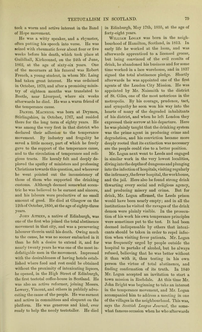 took a w.arm and active interest in the Band of Hope movement. He was a witty speaker, and a rhymster, often putting his speech into verse. He was seized with rlieumatic fever about four or tive weeks before his death, wliich took ])lace at Guildliall, Kirkconnel, on the 24th of June, 1862, at the age of sixty-six years. One of tlie mourners at his funeral was Robert French, a young student, in whom Mr. Laing had taken gi’eat interest. He was ordained in October, 1870, and after a promising minis- try of eighteen months was translated to Bootle, near Liverpool, where six weeks afterwards he died. He was a warm friend of the temperance cause. Daniel IVLvcnicol was born at Drymen, Stirlingshire, in October, 1767, and resided there for the long term of eighty years. He was among the very first in that district who declared their adhesion to the temperance movement. By industry and frugality he saved a little money, part of which he freely gave to the support of the temperance cause, and to the circulation of temperance and reli- gious tracts. He keenly felt and deeply de- plored the apathy of ministers and professing Christians towards this question, and wherever he went pointed out the inconsistency of those of them who supported the drinking customs. Although deemed somewhat eccen- tric he was believed to be earnest and sincere, and his labours were productive of no small amount of good. He died at Glasgow on the 12th of October, 1850, at the age of eighty-three years. John Aitken, a native of Edinburgh, was one of the first who joined the total abstinence movement in that city, and was a persevering labourer therein until his death. Owing much to the cause, he was no sooner embarked in it than he felt a desire to extend it, and for nearly twenty years he was one of the most in- defatigable men in the movement. Impressed with the desirableness of having hotels estab- lished where food and rest could be obtained without the proximity of intoxicating liquors, he opened, in the High Street of Edinburgh, the first teetotal coffee-house in Scotland. He was also an active reformer, joining Messrs. Lowery, Vincent, and others in publicly advo- cating the cause of the people. He was earnest and active in committees and eloquent on the platform. He was generous and kind, ever ready to help the needy teetotaller. He died in Edinburgh, May 17th, 1855, at the age of forty-eight years. William Looan was born in the neigh- bourhood of Hamilton, Scotland, in 1813. In early life he worked at the loom, and w.as afterwards apprenticed to a licensed grocer, but being convinced of the evil results of drink, he abandoned his business and for some time worked- in a lace warehouse, and in 1837 signed the total abstinence pledge. Shortly afterwards he was appointed one of the first agents of the London City Mission. He was appointed by Mr. Naismith to the district of St. Giles, one of the most notorious in the metropolis. By his courage, prudence, tact, and sympathy he soon won his way into the hearts of many of the degraded inhabitants of his district, and when he left London they expressed their sorrow at his departure. Here he was plainly taught that the drinking system was the prime agent in producing crime and degradation, and his conviction became more deeply rooted that its extinction was necessary ere the people could rise to a better position. Mr. Logan next went to Leeds and engaged in similar work in the very lowest localities, diving into the depths of dungeons and plunging into the infection of hospitals, visiting regularly the infirmary, the fever hospital, the workhouse, and the jail. Here also he found strong drink thwarting every social and religious agency, and producing misery and crime. But for drink, Mr. Logan affirmed, the Leeds prison would have been nearly empty; and in all the institutions he visited the ravages of the drink demon were plainly visible. In the prosecu- tion of his work his own temperance principles were sometimes put to the test. It had been deemed indispensable by others that intoxi- cants should be taken in order to repel infec- tion when visiting fever patients. Mr. Logan was frequently urged by people outside the hospital to partake of alcohol, but he always refused, believing that he was better without it than with it, thus testing in his own person the virtue of total abstinence, and finding confirmation of its truth. In 1840 Mr. Logan accepted an invitation to start a town mission in Rochdale. At this time Mr. John Bright was beginning to take an interest in the temperance movement, and Mr. Logan accompanied him to address a meeting in one of the villages in the neighbourhood. This was, says the Scottish League Journal, the some- what famous occasion when he who afterwards