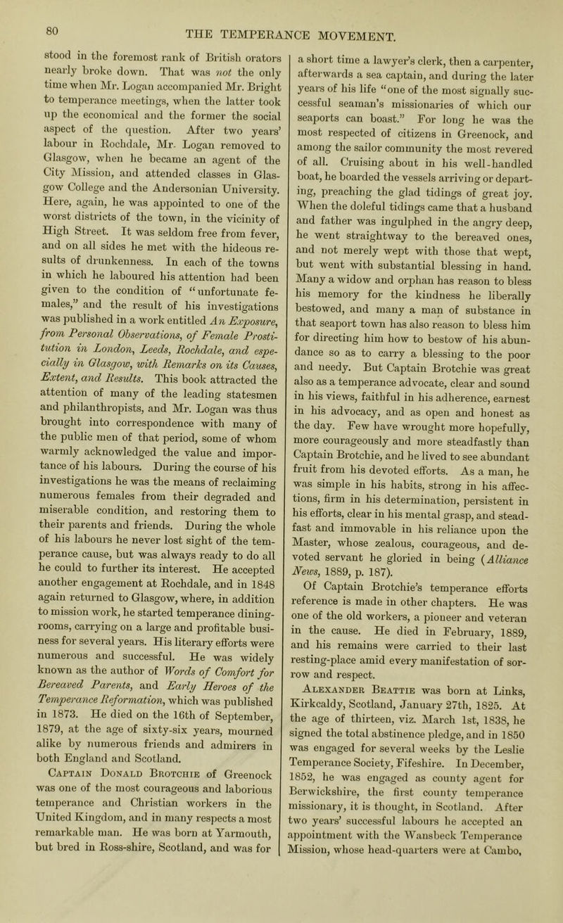 stood in the foremost rank of Biitish orators nearly broke down. That was not the only time when Mr. Logan accompanied Mr. Bright to temperance meetings, when the latter took np the economical and the former the social aspect of the question. After two years’ labour in Eochdale, Mr. Logan removed to Glasgow, when he became an agent of the City Mission, and attended classes in Glas- gow College and the Andersouian University. Here, again, he was appointed to one of the worst districts of the town, in the vicinity of High Street. It was seldom free from fever, and on all sides he met with the hideous re- sults of di'uukenness. In each of the towns in which he laboured his attention had been given to the condition of “ unfortunate fe- males, ’ and the result of his investigations was published in a work entitled An Exposure, from Personal Observations, of Female Prosti- tution in London, Leeds, Rochdale, and espe- cially in Glasgow, with Remarks on its Causes, Extent, and Results. This book attracted the attention of many of the leading statesmen and philanthropists, and Mr. Logan was thus brought into correspondence with many of the public men of that period, some of whom warmly acknowledged the value and impor- tance of his labours. During the course of his investigations he was the means of reclaiming o numerous females fi’om their degraded and miserable condition, and restoring them to their parents and friends. During the whole of his labours he never lost sight of the tem- perance cause, but was always ready to do all he could to further its interest. He accepted another engagement at Eochdale, and in 1848 again returned to Glasgow, where, in addition to mission work, he started temperance dining- rooms, carrying on a large and profitable busi- ness for several years. His literary efforts were numerous and successful. He was widely known as the author of Words of Comfort for Bereaved Parents, and Early Heroes of the Temperance Reformation, which was published in 1873. He died on the 16th of September, 1879, at the age of sixty-six years, mourned alike by numerous friends and admirers in both England and Scotland. Captain Donald Brotchie of Greenock was one of the most courageous and laborious temperance and Christian workers in the United Kingdom, and in many respects a most remarkable man. He was born at Yarmouth, but bred in Eoss-shire, Scotland, and was for a short time a lawyer’s clerk, then a carpenter, afterwards a sea cajitaiu, and during the later years of his life “one of the most signally suc- cessful seaman’s missionaries of which our seaports can boast.” For long he was the most respected of citizens in Greenock, and among the sailor community the most revered of all. Cruising about in his well-handled boat, he boarded the vessels arriving or depart- ing, preaching the glad tidings of great joy. When the doleful tidings came that a husband and father was ingulphed in the angry deep, he went straightway to the bereaved ones, and not merely wept with those that wept, but went with substantial blessing in hand. Many a widow and orphan has reason to bless his memory for the kindness he liberally bestowed, and many a man of substance in that seaport town has also reason to bless him for directing him how to bestow of his abun- dance so as to carry a blessing to the poor and needy. But Captain Brotchie was great also as a temperance advocate, clear and sound in his views, faithful in his adherence, earnest in his advocacy, and as open and honest as the day. Few have wrought more hopefully, more courageously and more steadfastly than Captain Brotchie, and he lived to see abundant fruit from his devoted efforts. As a man, he was simple in his habits, strong in his aflFec- tions, firm in his determination, persistent in his efforts, clear in his mental grasp, and stead- fast and immovable in his reliance upon the Master, whose zealous, courageous, and de- voted servant he gloried in being {Alliance Neios, 1889, p. 187). Of Captain Brotchie’s temperance efforts reference is made in other chapters. He was one of the old workers, a pioneer and veteran in the cause. He died in February, 1889, and his remains were carried to their last resting-place amid every manifestation of sor- row and respect. Alexander Beattie was born at Links, Kirkcaldy, Scotland, January 27th, 1825. At the age of thirteen, viz. March 1st, 1838, he signed the total abstinence pledge, and in 1850 was engaged for several weeks by the Leslie Temperance Society, Fifeshire. In December, 1852, he was engaged as county agent for Berwickshire, the first county temperance missionary, it is thought, in Scotland. After two years’ successful labours he accepted an appointment with the Wansbeck Temperance Mission, whose head-quarters were at Cam bo,