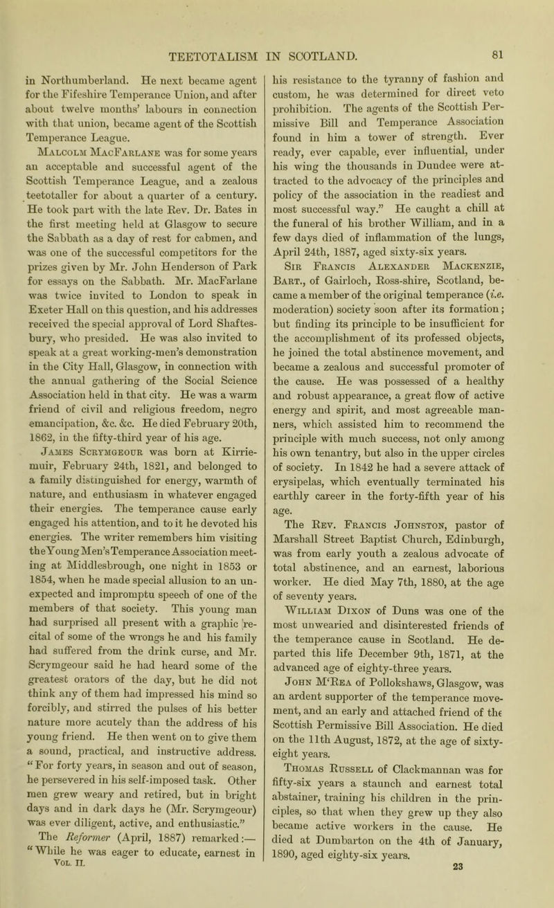 in Northumberland. He next became agent for the Fifeshire Temperance Union, and after about twelve mouths’ labours in connection with that union, became agent of the Scottish Temperance League. Malcolm MacFarlane was for some years an acceptable and successful agent of the Scottish Temperance League, and a zealous teetotaller for about a quarter of a century. He took part with the late Rev. Dr. Bates in the first meeting held at Glasgow to secure the Sabbath as a day of rest for cabmen, and was one of the successful competitors for the prizes given by Mr. John Henderson of Park for essays on the Sabbath. Mr. MacFarlane was twice invited to London to speak in Exeter Hall on this question, and his addresses received the special approval of Lord Shaftes- bury, who presided. He was also invited to speak at a gi’eat working-men’s demonstration in the City Hall, Glasgow, in connection with the annual gathering of the Social Science Association held in that city. He was a warm friend of civil and religious freedom, negro emancipation, &c. &c. He died Februaiy 20th, 1862, in the fifty-third year of his age. James Scrymgeour was born at Kirrie- muir, February 24th, 1821, and belonged to a family distinguished for energy, warmth of nature, and enthusiasm in whatever encraged their energies. The temperance cause early engaged his attention, and to it he devoted his energies. The writer remembers him visiting the Young Men’s Temperance Association meet- ing at Middlesbrough, one night in 1853 or 1854, when he made special allusion to an un- expected and impromptu speech of one of the members of that society. This young man had surprised all present with a graphic re- cital of some of the wrongs he and his family had suffered from the drink curse, and Mr. Scrymgeour said he had heard some of the greatest orators of the day, but he did not think any of them had impressed his mind so forcibly, and stirred the pulses of his better nature more acutely than the address of his young friend. He then went on to give them a sound, jiractical, and instructive address. “For forty years, in season and out of season, he persevered in his self-imposed task. Other men grew weary and retired, but in bright days and in dark days he (Mr. Scrymgeour) was ever diligent, active, and enthusiastic.” The Reformer (April, 1887) remarked:— “While he was eager to educate, earnest in VOL. II. his resistance to the tyranny of fashion and custom, he was determined for direct veto prohibition. The agents of the Scottish Per- missive Bill and Temperance Association found in him a tower of strength. Ever ready, ever capable, ever influential, under his wing the thousands in Dundee were at- tracted to the advocacy of the principles and policy of the association in the readiest and most successful way.” He caught a chill at the funeral of his brother William, and in a few days died of inflammation of the lungs, April 24th, 1887, aged sixty-six years. Sir Francis Alexander Mackenzie, Bart., of Gairloch, Eoss-shire, Scotland, be- came a member of the original temperance (f.e. moderation) society soon after its formation; but finding its principle to be insuflflcient for the accomplishment of its professed objects, he joined the total abstinence movement, and became a zealous and successful promoter of the cause. He was possessed of a healthy and robust appearance, a great flow of active energy and spirit, and most agreeable man- ners, which assisted him to recommend the principle with much success, not only among his own tenantry, but also in the upper circles of society. In 1842 he had a severe attack of erysipelas, which eventually terminated his earthly career in the forty-fifth year of his age. The Rev. Francis Johnston, pastor of Marshall Street Baptist Church, Edinburgh, was from early youth a zealous advocate of total abstinence, and an earnest, laborious worker. He died May 7th, 1880, at the age of seventy years. William Dixon of Duns was one of the most unwearied and disinterested friends of the temperance cause in Scotland. He de- parted this life December 9th, 1871, at the advanced age of eighty-three years. John M‘Eea of Pollokshaws, Glasgow, was an ardent supporter of the tempei’ance move- ment, and an early and attached friend of th( Scottish Permissive Bill Association. He died on the 11th August, 1872, at the age of sixty- eight years. Thomas Russell of Clackmannan was for fifty-six years a staunch and earnest total abstainer, training his children in the prin- ciples, so that when they grew up they also became active workers in the cause. He died at Dumbarton on the 4th of January, 1890, aged eighty-six years. 23
