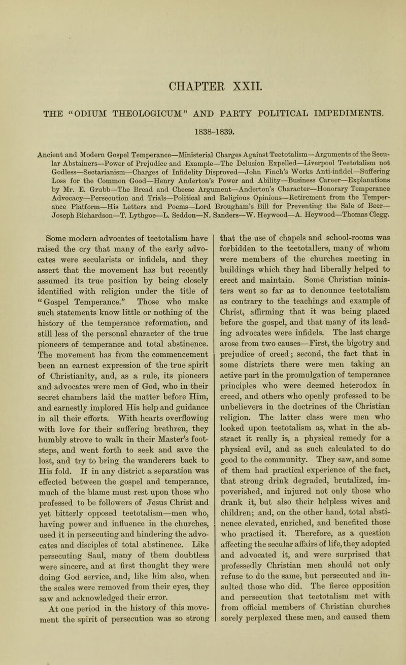 CHAPTER XXIL THE “ODIUM THEOLOGICUM” AND PAETY POLITICAL IMPEDIMENTS. 1838-1839. Ancient and Modern Gospel Temperance—Ministerial Charges Against Teetotalism—Arguments of the Secu- lar Abstainers—Power of Prejudice and Example—The Delusion Expelled—Liverpool Teetotalism not Godless—Sectarianism—Charges of Infidelity Disproved—John Finch’s Works Anti-infidel—Suffering Loss for the Common Good—Henry Anderton’s Power and Ability—Business Career—Explanations by Mr. E. Grubb—The Bread and Cheese Argument—Anderton’s Character—Honorary Temperance Advocacy—Persecution and Trials—Political and Religious Opinions—Retirement from the Temper- ance Platform—His Letters and Poems—Lord Brougham’s Bill for Preventing the Sale of Beer— Joseph Richardson—T. Lythgoe—L. Seddon—N. Sanders—W. Heywood—A. Heywood—Thomas Clegg. Some modern advocates of teetotalism have raised the cry that many of the early advo- cates were secularists or infidels, and they assert that the movement has but recently assumed its true position by being closely identified with religion under the title of “Gospel Temperance.” Those who make such statements know little or nothing of the history of the temperance reformation, and still less of the personal character of the true pioneers of temperance and total abstinence. The movement has from the commencement been an earnest expression of the true spirit of Christianity, and, as a rule, its pioneers and advocates were men of God, who in their secret chambers laid the matter before Him, and earnestly implored His help and guidance in all their efforts. With hearts overflowing with love for their suifering brethren, they humbly strove to walk in their Master’s foot- steps, and went forth to seek and save the lost, and try to bring the wanderers back to His fold. If in any district a separation was effected between the gospel and temperance, much of the blame must rest upon those who professed to be followers of Jesus Christ and yet bitterly opposed teetotalism—men who. having power and influence in the churches, used it in persecuting and hindering the advo- cates and di.sciples of total abstinence. Like persecuting Saul, many of them doubtless were sincere, and at first thought they were doing God service, and, like him also, when the scales were removed from their eyes, they saw and acknowledged their error. At one period in the history of this move- ment the spirit of persecution was so strong that the use of chapels and school-rooms was forbidden to the teetotallers, many of whom were members of the churches meeting in buildings which they had liberally helped to erect and maintain. Some Christian minis- ters went so far as to denounce teetotalism as contrary to the teachings and example of Christ, affirming that it was being placed before the gospel, and that many of its lead- ing advocates were infidels. The last charge arose from two causes—First, the bigotry and prejudice of creed; second, the fact that in some districts there were men taking an active part in the promulgation of temperance principles who were deemed heterodox in creed, and others who openly professed to be unbelievers in the doctrines of the Christian religion. The latter class were men who looked upon teetotalism as, what in the ab- stract it really is, a physical remedy for a physical evil, and as such calculated to do good to the community. They saw, and some of them had practical experience of the fact, that strong drink degraded, brutalized, im- poverished, and injured not only those who drank it, but also their helpless wives and children; and, on the other hand, total absti- nence elevated, enriched, and benefited those who pi-actised it. Therefore, as a question affecting the secular affairs of life, they adopted and advocated it, and were surprised that professedly Christian men should not only refuse to do the same, but persecuted and in- sulted those who did. The fierce opposition and persecution that teetotalism met with from official membei’s of Christian churches sorely perplexed these men, and caused them