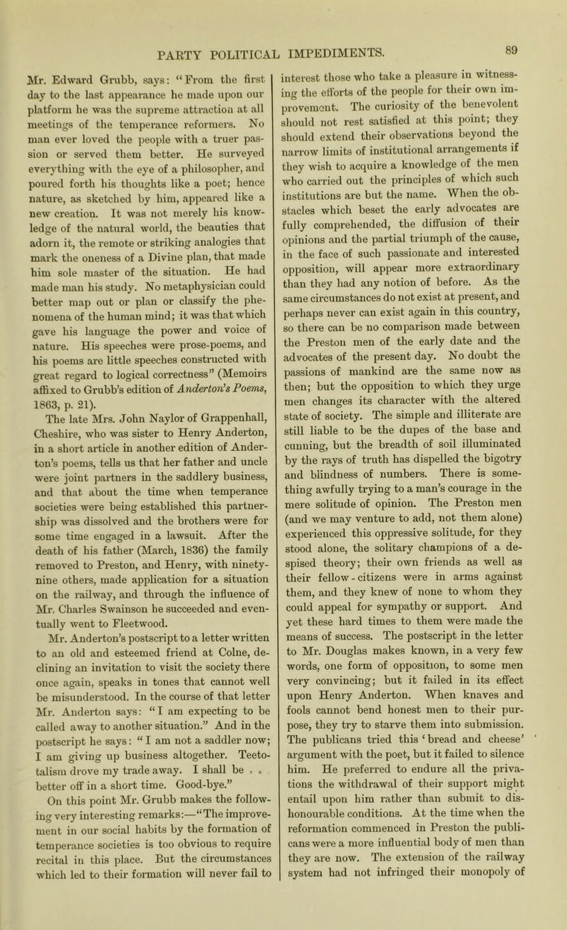 Mr. Edward Grubb, says: “ From the first day to the last appearance he made upon our platform he was the supreme attraction at all meetings of the temperance reformers. No man ever loved the people with a truer pas- sion or served them better. He surveyed everything with the eye of a philosopher, and poured forth his thoughts like a poet; hence nature, as sketched by him, appeared like a new creation. It was not merely his know- ledge of the natural world, the beauties that adorn it, the remote or striking analogies that mark the oneness of a Divine plan, that made him sole master of the situation. He had made man his study. No metaphysician could better map out or plan or classify the phe- nomena of the human mind; it was that which gave his language the power and voice of nature. His speeches were prose-poems, and his poems are little speeches constructed with great regard to logical correctness” (Memoirs aflBxed to Grubb’s edition of Anderton's Poems, 1863, p. 21). The late Mrs. John Naylor of Grappenhall, Cheshire, who was sister to Henry Anderton, in a short article in another edition of Ander- ton’s poems, tells us that her father and uncle were joint partners in the saddlery business, and that about the time when temperance societies were being established this partner- ship was dissolved and the brothers were for some time engaged in a lawsuit. After the death of his father (March, 1836) the family removed to Preston, and Henry, with ninety- nine others, made application for a situation on the railway, and through the influence of Mr. Charles Swainson he succeeded and even- tually went to Fleetwood. Mr. Anderton’s postscript to a letter written to an old and esteemed friend at Colne, de- clining an invitation to visit the society there once again, speaks in tones that cannot well be misunderstood. In the course of that letter Mr. Anderton says: “I am expecting to be called away to another situation.” And in the postscript he says: “ I am not a saddler now; I am giving up business altogether. Teeto- talism drove my trade away. I shall be , . better off in a short time. Good-bye.” On this point Mr. Grubb makes the follow- ing very interesting remarks;—“The improve- ment in our social habits by the formation of temperance societies is too obvious to require recital in this place. But the circumstances which led to their formation will never fail to IMPEDIMENTS. 89 interest those who take a pleasure in witness- ing the ettbrts of the people for their own im- provemout. The curiosity of the benevolent should not rest satisfied at this point; they should extend their observations beyond the narrow limits of institutional arrangements if they wish to acquire a knowledge of the men who carried out the principles of which such institutions are but the name. When the ob- stacles which beset the eaily advocates are fully comprehended, the diffusion of their opinions and the partial triumph of the cause, in the face of such passionate and interested opposition, will appear more extraordinary than they had any notion of before. As the same circumstances do not exist at present, and perhaps never can exist again in this country, so there can be no comparison made between the Preston men of the early date and the advocates of the present day. No doubt the passions of mankind are the same now as then; but the opposition to which they urge men changes its character with the altered state of society. The simple and illiterate are still liable to be the dupes of the base and cunning, but the breadth of soil illuminated by the rays of truth has dispelled the bigotry and blindness of numbers. There is some- thing awfully trying to a man’s courage in the mere solitude of opinion. The Preston men (and we may venture to add, not them alone) experienced this oppressive solitude, for they stood alone, the solitary champions of a de- spised theory; their own friends as well as their fellow - citizens were in arms against them, and they knew of none to whom they could appeal for sympathy or support. And yet these hard times to them were made the means of success. The postscript in the letter to Mr. Douglas makes known, in a very few words, one form of opposition, to some men very convincing; but it failed in its effect upon Henry Anderton. When knaves and fools cannot bend honest men to their pur- pose, they try to starve them into submission. The publicans tried this ‘ bread and cheese’ argument with the poet, but it failed to silence him. He preferred to endure all the priva- tions the withdrawal of their support might entail upon him rather than submit to dis- honourable conditions. At the time when the reformation commenced in Preston the publi- cans were a more influential body of men than they are now. The extension of the railway system had not infringed their monopoly of
