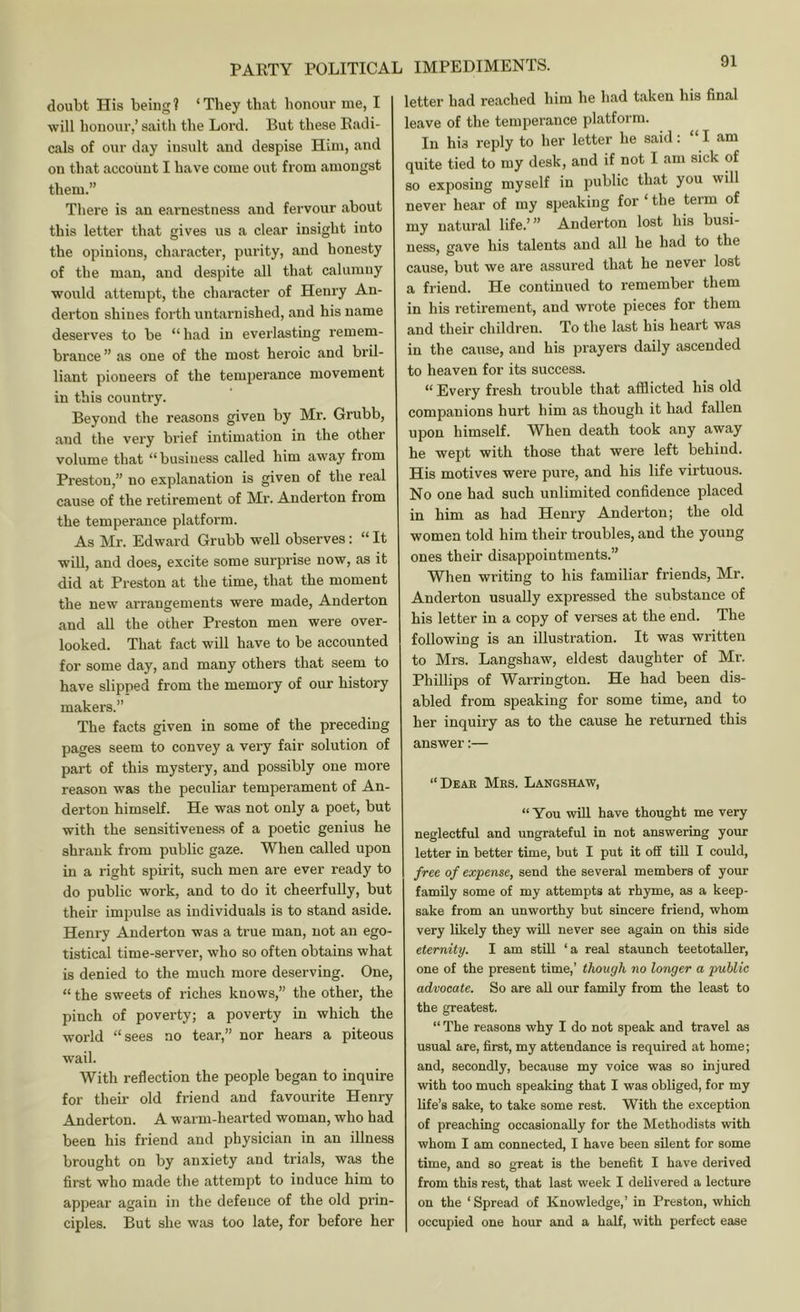 doubt His being? ‘They that honour me, I will honour,’ saith the Lord. But these Radi- cals of our day insult and despise Him, and on that account I have come out from amongst them.” There is an ejirnestness and fervour about this letter that gives us a clear insight into the opinions, character, purity, and honesty of the man, and despite all that calumny would attempt, the character of Henry An- derton shines forth untarnished, and his name deserves to be “ had in everlasting remem- brance ” as one of the most heroic and bril- liant pioneers of the temperance movement in this country. Beyond the reasons given by Mr. Grubb, and the very brief intimation in the other volume that “business called him away from Preston,” no explanation is given of the real cause of the retirement of Mr. Anderton from the temperance platform. As Mr. Edward Grubb well observes: “ It wiU, and does, excite some surprise now, as it did at Preston at the time, that the moment the new arrangements were made, Anderton and all the other Preston men were over- looked. That fact will have to be accounted for some day, and many others that seem to have slipped from the memory of our history makers.” The facts given in some of the preceding pages seem to convey a very fair solution of part of this mystery, and possibly one more reason was the peculiar temperament of An- derton himself. He was not only a poet, but with the sensitiveness of a poetic genius he shrank from public gaze. When called upon in a right spirit, such men are ever ready to do public work, and to do it cheerfully, but their impulse as individuals is to stand aside. Henry Anderton was a true man, not an ego- tistical time-server, who so often obtains what is denied to the much more deserving. One, “ the sweets of riches knows,” the other, the pinch of poverty; a poverty in which the world “sees no tear,” nor hears a piteous wail. With reflection the people began to inquire for their old friend and favourite Henry Anderton. A warm-hearted woman, who had been his friend and physician in an illness brought on by anxiety and trials, was the first who made the attempt to induce him to appear again in the defence of the old prin- ciples. But she was too late, for before her letter had reached him he had taken his final leave of the temperance platform. In his reply to her letter he said: ‘ I am quite tied to my desk, and if not I am sick of so exposing myself in public that you will never hear of my speaking for ‘ the term of my natural life.’” Anderton lost his busi- ness, gave his talents and all he had to the cause, but we are assured that he never lost a friend. He continued to remember them in his retirement, and wrote pieces for them and their children. To the last his heart was in the cause, and his prayers daily ascended to heaven for its success. “ Every fresh trouble that afflicted his old companions hurt him as though it had fallen upon himself. When death took any away he wept with those that were left behind. His motives were pure, and his life virtuous. No one had such unlimited confidence placed in him as had Henry Anderton; the old women told him their troubles, and the young ones their disappointments.” When writing to his familiar friends, Mr. Anderton usually expressed the substance of his letter in a copy of verses at the end. The following is an illustration. It was written to Mrs. Langshaw, eldest daughter of Mr. Phillips of Warrington. He had been dis- abled from speaking for some time, and to her inquiry as to the cause he returned this answer:— “Dear Mrs. Langshaw, “ You will have thought me very neglectful and ungrateful in not answering your letter in better time, but I put it off till I could, free of expense, send the several members of your family some of my attempts at rhyme, as a keep- sake from an unworthy but sincere friend, whom very likely they wiU never see again on this side eternity. I am still ‘a real staunch teetotaUer, one of the present time,’ though no longer a public advocate. So are all our family from the least to the greatest. “ The reasons why I do not speak and travel as usual are, first, my attendance is required at home; and, secondly, because my voice was so injured with too much speaking that I was obliged, for my life’s sake, to take some rest. With the exception of preaching occasionally for the Methodists with whom I am connected, I have been sUent for some time, and so great is the benefit I have derived from this rest, that last week I delivered a lecture on the ‘ Spread of Knowledge,’ in Preston, which occupied one hour and a half, with perfect ease