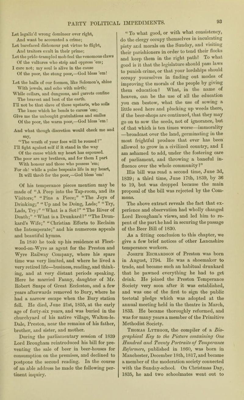 Let legaliz’d wong domineer over right, And want be accounted a crime; Let barefaced dishonour put virtue to flight, And traitors exult in their prime; Let the pride-trampled mob feel the venomous claws Of the vultures who strip and oppress ’em; I care not; my soul is alive in the cause Of the poor, the stung poor,—God bless ’em! Let the halls of our foemen, like Solomon’s, shine With jewels, and echo with mirth; While cellars, and dungeons, and garrets confine The bravest and best of the earth. I’ll not be that slave of these upstarts, who soils The knee which he bends to caress ’em; Give me the unbought gratulations and smiles Of the poor, the warm poor,—God bless ’em ! And what though discretion would check me and say, “The wrath of your foes will be roused?” I’ll fight against self if it stand in the way Of the cause which my heart has espoused. The poor are my brethren, and for them I part With honour and those who possess ’em; For oh! while a pulse bespeaks life in my heart. It will throb for the poor,—God bless ’em! Of his temperance pieces mention may be made of “A Peep into the Tap-room, and its Visitors;” “Pins a Piece;” “The Joys of Drinking;” “Up and be Doing, Lads;” “Try, Lads, Try;” “What is a Sot?” “The River of Death;” “What is a Drunkard?” “The Drun- kai'd’s Wife;” “Christian Efforts to Reclaim the Intemperate;” and his numerous appeals and beautiful hymns. In 1840 he took up his residence at Fleet- wood-on-Wyre as agent for the Preston and Wyre Railway Company, where his spare time was very limited, and where he lived a very retired life—business, reading, and think- ing, and at very distant periods speaking. Here he married Fanny, daughter of Mr. Robert Snape of Great Eccleston, and a few yeai-s afterwards removed to Bury, where he had a narrow escape when the Bury station fell. He died, June 21st, 1855, at the early age of forty-six years, and was buried in the churchyard of his native village, Walton-le- Dale, Preston, near the remains of his father, brother, and sister, and mother. During the parliamentary session of 1839 Lord Brougham reintroduced his bill for pre- venting the sale of beer in beer-houses for consumption on the premises, and declined to postpone the second reading. In the course of an able address he made the following per- tinent inquiry. 93 “ To what good, or with what consistency, do the clergy occupy themselves in inculcating piety and morals on the Sunday, and visiting their parishioners in order to tend their flocks and keep them in the right path? To what good is it that the legislature should pass laws to punish crime, or that your lordships should occupy yourselves in finding out modes of improving the morals of the people by giving them education? What, in the name of heaven, can be the use of all the education you can bestow, what the use of sowing a little seed here and plucking up weeds there, if the beer-shops are continued, that they may go on to sow the seeds, not of ignorance, but of that which is ten times worse—immorality —broadcast over the land, germinating in the most frightful produce that ever has been allowed to grow in a civilized country, and I am ashamed to add, under the fostering care of pai’liament, and throwing a b.aneful in- fluence over the whole community?” His bill was read a second time, June 3d, 1839; a third time, June 17th, 1839, by 36 to 19, but was dropped because the main proposal of the biU was rejected by the Com- mons. The above extract reveals the fact that ex- perience and observation had wholly changed Lord Brougham’s views, and led him to re- pent of the part he had in securing the passage of the Beer Bill of 1830. As a fitting conclusion to this chapter, we give a few brief notices of other Lancashire temperance workers. Joseph Richardson of Preston was born in August, 1794. He was a shoemaker to trade, and became such an habitual drunkard that he pawned everything he had to get drink. He joined the Preston Temperance Society very soon after it was established, and was one of the first to sign the public teetotal pledge which was adopted at the annual meeting held in the theatre in March, 1833. He became thoroughly reformed, and was for many years a member of the Primitive Methodist Society. Thomas Lythgoe, the compiler of a Bio- graphical Key to the Picture containing One Hundred and Twenty Portraits of Temperance Reformers, published in 1860, was born in Manchester, December 18th, 1817, and became a member of the moderation society connected with the Sunday-school. On Christmas Day, 1835, he and two schoolmates went out to