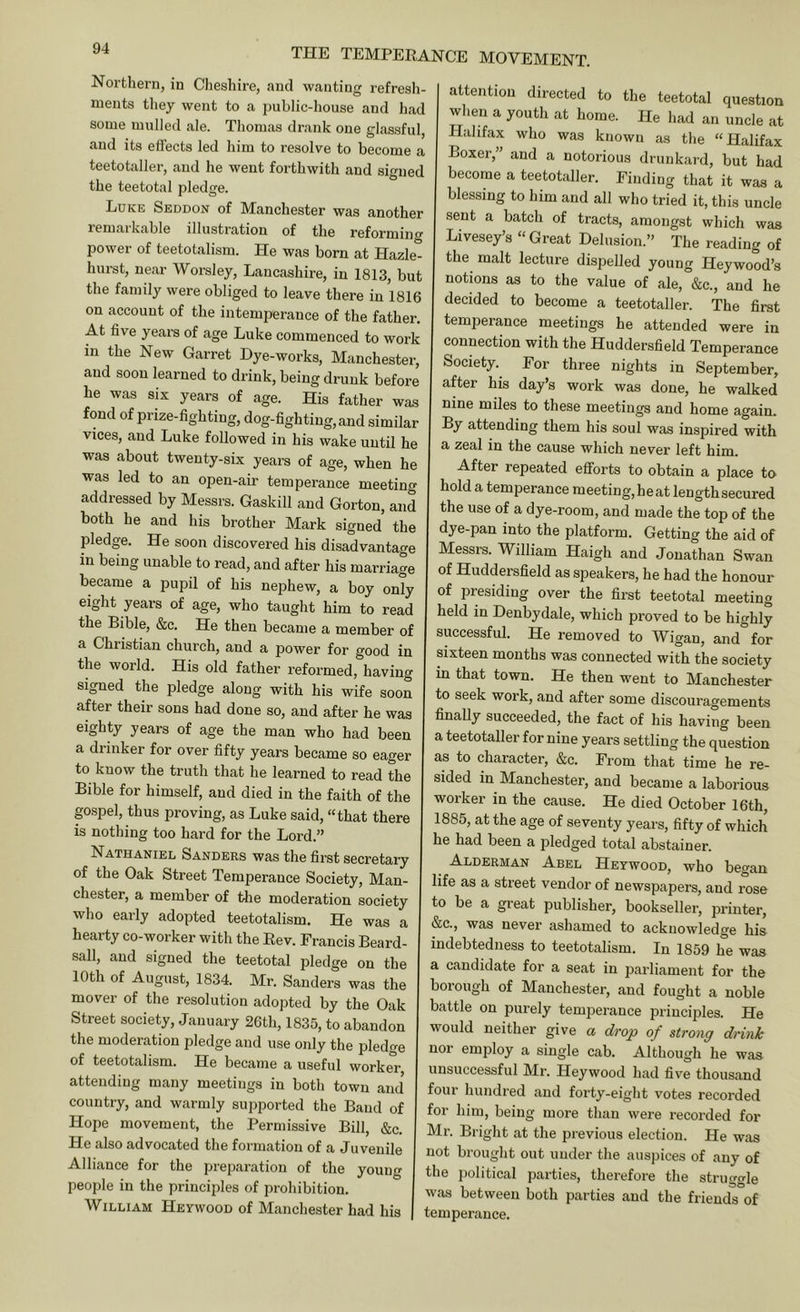 Northern, in Clieshire, and wanting refresh- ments they went to a public-house and had some mulled ale. Thomas drank one glassful, and its effects led him to resolve to become a teetotaller, and he went forthwith and signed the teetotal pledge. Luke Seddon of Manchester was another lemaikable illustration of the reformino* power of teetotalism. He was born at Hazle- hurst, near Worsley, Lancashire, in 1813, but the family were obliged to leave there in 1816 on account of the intemperance of the father. At five years of age Luke commenced to work in the New Garret Dye-works, Manchester, and soon learned to drink, being drunk before he was six years of age. His father was fond of prize-fighting, dog-fighting, and similar vices, and Luke followed in his wake until he was about twenty-six years of age, when he was led to an open-air temperance meeting addressed by Messrs. Gaskill and Gorton, and both he and his brother Mark signed the pledge. He soon discovered his disadvantage in being unable to read, and after his marriage became a pupil of his nephew, a boy only eight years of age, who taught him to read the Bible, &c. He then became a member of a Christian church, and a power for good in the world. His old father reformed, having signed the pledge along with his wife soon after their sons had done so, and after he was eighty years of age the man who had been a drinker for over fifty years became so eager to know the truth that he learned to read the Bible for himself, and died in the faith of the gospel, thus proving, as Luke said, “that there is nothing too hard for the Lord.” Nathaniel Sanders was the first secretaiy of the Oak Street Temperance Society, Man- chester, a member of tlie moderation society who early adopted teetotalism. He was a hearty co-worker with the Eev. Francis Beard- sail, and signed the teetotal pledge on the 10th of August, 1834. Mr. Sanders was the mover of the resolution adopted by the Oak Street society, January 26th, 1835, to abandon the moderation pledge and use only the pledge of teetotalism. He became a useful worker, attending many meetings in both town and country, and warmly supported the Baud of Hope movement, the Permissive Bill, &c. He also advocated tlie formation of a Juvenile Alliance for the preparation of the young people in the principles of prohibition. William Heywood of Manchester had his attention directed to the teetotal question when a youth at home. He had an uncle at Halifax who was known as the “Halifax Boxer,” and a notorious drunkard, but had become a teetotaller. Finding that it was a blessing to him and all who tried it, this uncle sent a batch of tracts, amongst which was Livesey’s “ Great Delusion.” The reading of the malt lecture dispelled young Heywood’s notions as to the value of ale, &c., and he decided to become a teetotaller. The first temperance meetings he attended were in connection with the Huddersfield Temperance Society. For three nights in September, after his day’s work was done, he walked nine miles to these meetings and home again. By attending them his soul was inspired with a zeal in the cause which never left him. After repeated efforts to obtain a place to hold a temperance meeting,heat lengthsecured the use of a dye-room, and made the top of the dye-pan into the platform. Getting the aid of Messrs. William Haigh and Jonathan Swan H^*^^®i^sfield as speakers, he had the honour of presiding over the first teetotal meeting held in Denbydale, which proved to be highly successful. He removed to Wigan, and for sixteen months was connected with the society in that town. He then went to Manchester to seek work, and after some discouragements finally succeeded, the fact of his having been a teetotaller for nine years settling the question as to character, &c. From that time he re- sided in Manchester, and became a laborious worker in the cause. He died October 16th, 1885, at the age of seventy years, fifty of which he had been a pledged total abstainer. Alderman Abel Heywood, who began life as a street vendor of newspapers, and rose to be a great publisher, bookseller, printer, &c., was never ashamed to acknowledge his indebtedness to teetotalism. In 1859 he was a candidate for a seat in parliament for the borough of Manchester, and fought a noble battle on purely temperance principles. He would neither give a drop of strong drink nor employ a single cab. Although he was unsuccessful Mr. Heywood had five thousand four hundred and forty-eight votes recorded for him, being more than were recorded for Mr. Bright at the previous election. He was not brouglit out under the auspices of any of the political parties, therefore the struggle was between both parties and the friends of temperance.