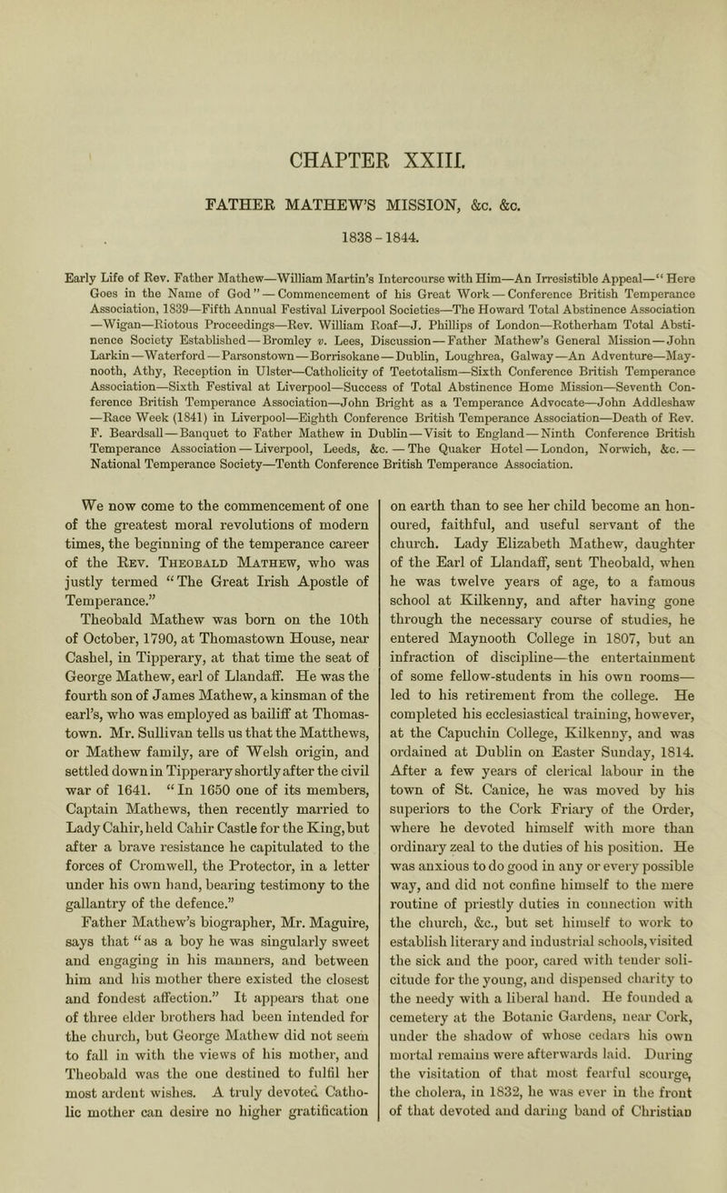 FATHEE MATHEW’S MISSION, &c, &o. 1838-1844. Early Life of Rev. Father Mathew—William Martin’s Intercourse with Him—An Irresistible Appeal—“ Here Goes in the Name of God” — Commencement of his Great Work — Conference British Temperance Association, 1839—Fifth Annual Festival Liverpool Societies—The Howard Total Abstinence Association —Wigan—Riotous Proceedings—Rev. William Roaf—J. Phillips of London—Rotherham Total Absti- nence Society Established—Bromley v. Lees, Discussion—Father Mathew’s General Mission—John Larkin—Waterford—Parsonstown—Borrisokane—Dublin, Loughrea, Galway—An Adventure—May- nooth, Athy, Reception in Ulster—Catholicity of Teetotalism—Sixth Conference British Temperance Association—Sixth Festival at Liverpool—Success of Total Abstinence Home Mission—Seventh Con- ference British Temperance Association—John Bright as a Temperance Advocate—John Addleshaw —Race Week (1841) in Liverpool—Eighth Conference British Temperance Association—Death of Rev. F. Beardsall—Banquet to Father Mathew in Dublin—Visit to England—Ninth Conference British Temperance Association — Liverpool, Leeds, &c.—The Quaker Hotel — London, Norwich, &c.— National Temperance Society—Tenth Conference British Temperance Association. We now come to the commencement of one of the greatest moral revolutions of modern times, the beginning of the temperance career of the Eev. Theobald Mathew, who was justly termed “The Great Irish Apostle of Temperance.” Theobald Mathew was born on the 10th of October, 1790, at Thomastown House, near Cashel, in Tipperary, at that time the seat of George Mathew, earl of Llandaff. He was the fourth son of James Mathew, a kinsman of the earl’s, who was employed as bailiff at Thomas- town. Mr. SuUivan tells us that the Matthews, or Mathew family, are of Welsh origin, and settled down in Tipperary shortly after the civil war of 1641. “In 1650 one of its members. Captain Mathews, then recently married to Lady Cahir, held Cahir Castle for the King,but after a brave resistance he capitulated to the forces of Cromwell, the Protector, in a letter under his own hand, bearing testimony to the gallantry of the defence.” Father Mathew’s biographer, Mr. Maguire, says that “ as a boy he was singularly sweet and engaging in his manners, and between him and his mother there existed the closest and fondest affection.” It appears that one of three elder brothers had been intended for the church, but George Mathew did not seem to fall in with the views of his mother, and Theobald was the oue destined to fulfil her most ardent wishes. A truly devoted Catho- lic mother can desire no higher gratification on earth than to see her child become an hon- oured, faithful, and useful servant of the church. Lady Elizabeth Mathew, daughter of the Earl of Llandaff, sent Theobald, when he was twelve years of age, to a famous school at Kilkenny, and after having gone through the necessary course of studies, he entered Maynooth College in 1807, but an infraction of discipline—the entertainment of some fellow-students in his own rooms— led to his retirement from the college. He completed his ecclesiastical training, however, at the Capuchin College, Kilkenny, and was oi’dained at Dublin on Easter Sunday, 1814. After a few years of clerical labour in the town of St. Canice, he was moved by his superiors to the Cork Friary of the Order, where he devoted himself with more than ordinary zeal to the duties of his position. He was anxious to do good in any or every possible way, and did not confine himself to the mere routine of pi'iestly duties in connection with the church, &c., but set himself to work to establish literary and industri;d schools, visited the sick and the poor, cared with tender soli- citude for the young, and dispensed charity to the needy with a liberal hand. He founded a cemetery at the Botanic Gardens, ueiir Coi’k, under the shadow of whose cedars his own mortal remains were afterwards laid. During the visitation of that most fearful scourge, the cholera, in 1832, he was ever in the front of that devoted and daring band of Christian