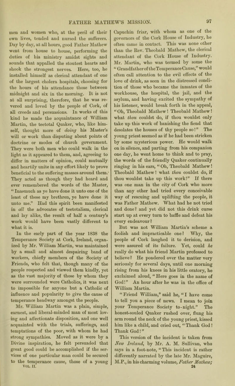 nieu and women who, at the peril of their own lives, tended and nursed the sullerers. Day by day, at all houi-s, good Father Mathew went from house to house, performing the duties of his ministry amidst sights and sounds that appalled the stoutest hearts and shook the strongest nerves. Here, too, he installed himself as clerical attendant of one of the largest cholex’a hospitals, choosing for the hours of his attendance those between midnight and six in the morning. It is not at all surprising, therefore, that he was re- vered and loved by the people of Cork, of all creeds and persuasions. In works of this kind he made the acquaintance of William Martin, the teetotal Quaker, who, like him- self, thought more of doing his Master’s will or work than disputing about points of doctrine or modes of church government. They were both men who could walk in the light as it appeared to them, and, agreeing to differ in matters of opinion, could mutually and heartily unite in any effort likely to prove beneficial to the suffering masses around them.’ They acted as though they had heard and ever remembered the words of the Master, “ Inasmuch as ye have done it unto one of the least of these my brethren, ye have done it unto me.” Had this spirit been manifested in cdl the advocates of teetotalism, clerical and lay alike, the result of half a century’s work would have been vastly different to what it is. In the early part of the year 1838 the Temperance Society at Cork, Iieland, organ- ized by Mr. William Martin, was maintained by a small and almost despairing band of workers, chiefly members of the Society of Friends, who felt that, though many of the people respected and viewed them kindly, yet as the vast majority of those by whom they were surrounded were Catholics, it was next to impossible for anyone but a Catholic of influence and popularity to give the cause of temperance headway amongst the people. Mr. William Martin was a plain, simple, earnest, and liberal-minded man of most lov- ing and affectionate disposition, and one well acquainted with the trials, sufferings, and temptations of the poor, with whom he had strong sympathies. Moved as it were by a Divine inspiration, he felt persuaded that great good could be accomplished if the ser- vices of one particular man could be secured to the temperance cause, those of a young VOL. II. Capuchin friar, with whom as one of the governoi’S of the Cork House of Industry, he often came in contact. This was none other than the Rev. Theobald Mathew, the clerical attendant of the Cork House of Industry. Mr. Martin, who was termed by some the “ Grandfather of the Temperance Cause,” would often call attention to the evil effects of the love of drink, as seen in the distressed condi- tion of those who became the inmates of the workhouse, the hospital, the jail, and the asylum, and having excited the sympathy of his listener, would break forth in the appeal, “ Oh, Theobald Mathew! Theobald Mathew ! what thou couldst do, if thou wouldst only take up this work of banishing the fiend that desolates the houses of thy people so! ” The young priest seemed as if he had been stricken by some mysterious power. He would walk on in silence, and parting from his companion one day, he went home to think and to pray, the words of the friendly Quaker continually ringing in his ears, “ Oh, Theobald Mathew! Theobald Mathew! what thou couldst do, if thou wouldst take up this work!” If there was one man in the city of Cork who more than any other had tried every conceivable way of rescuing and uplifting the people, it was Father Mathew. What had he not tried and done? and yet did not this drink curse start up at every turn to baffle and defeat his every endeavour? But was not William Martin’s scheme a foolish and impracticable one? Why, the people of Cork laughed it to derision, and were assured of its failure. Yet, could he really do what his friend Martin professed to believe? He pondered over the matter very seriously for several days, until one morning rising from his knees in his little oratory, he exclaimed aloud, “ Here goes in the name of God 1 ” An hour after he was in the office of William Martin. “Friend William,” said he, “I have come to tell you a piece of news. I mean to join your Temperance Society to-night.” The honest-souled Quaker rushed over, flimg his arm round the neck of the young priest, kissed him like a child, and cried out, “ Thank God ! Thank God!” This version of the incident is taken from Ireland, by Mr. A. M. Sullivan, who says in a foot-note, “This incident is rather differently narrated by the late Mr. Maguire, M.P., in his charming volume. Father Mathew; 24