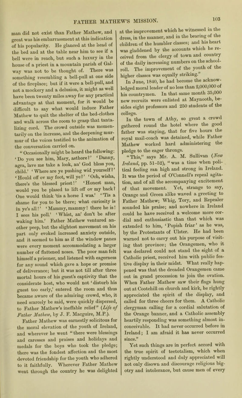 man did not exist than Father Mathew, and great was his embarrassment at this indication of his popularity. He glanced at the head of the bed and at the table near him to see if a bell were in reach, but such a luxury in the house of a priest in a mountain parish of Gal- way was not to be thought of. There was something resembling a bell-pull at one side of the fireplace; but if it were a bell-pull, and not a mockery and a delusion, it might as well have been twenty miles away for any practical advantage at that moment, for it would be difiicult to say what would induce Father Mathew to quit the shelter of the bed-clothes and walk aci'oss the room to grasp that tanta- lizing cord. The crowd outside was momen- tarily on the increase, and the deepening mur- mur of the voices testified to the animation of the conversation carried on. “ Occasionally might be heard the following: ‘Do you see him, Mary, asthore?’ ‘Danny, agra, lave me take a look, an’ God bless you, child.’ ‘ Where are ye pushing wid yourself?’ ‘ Hould otr ov my foot, will ye? ’ ‘ Och, wisha, there’s the blessed priest!’ ‘Honest man, would you be plased to lift off ov my back? One would think ’tis a horse I was.’ ‘ ’Tis a shame for you to be there; what curiosity is in ye’s all! ’ ‘ Mammy, mammy! there he is! I sees his poll.’ ‘Whist, an’ don’t be after waking him.’ Father Mathew ventured an- other peep, but the slightest movement on his part only evoked increased anxiety outside, and it seemed to him as if the window panes were every moment accommodating a larger number of flattened noses. The poor man felt himself a prisoner, and listened with eagerness for any sound which gave a hope or promise of deliverance; but it was not till after three mortal hours of his guest’s captivity that the considerate host, who would not ‘ disturb his guest too early,’ entered the room and thus became aware of the admiring crowd, who, it need scarcely be said, were quickly dispersed, to Father Mathew’s ineffable relief” {Life of Father Mathew, by J. F. Macguire, M.P.). Father Mathew was earnestly solicitous for the moral elevation of the youth of Ireland, and wherever he went “ there were blessings and caresses and praises and holidays and medals for the boys who took the pledge; there was the fondest affection and the most devoted friendship for the youth who adhered to it faithfully. Wherever Father Mathew went through the country he was delighted at the improvement which he witnessed in the dress, in the manner, and in the bearing of the children of the humbler classes; and his heart was gladdened by the accounts which he re- ceived from the clergy of town and country of the daily increasing numbers on the school- roll. The improvement of the youth of the higher classes was equally striking.” In June, 1840, he had become the acknow- ledged moral leader of no less than 2,000,000 of his countrymen. In that same month 35,000 new recruits were enlisted at Maynooth, be- sides eight professors and 250 students of the college. In the town of Athy, so great a crowd gathered round the hotel where the good father was staying, that for five hours the royal mail-coach was detained, while Father Mathew worked hard administering the pledge to the eager throngs. “This,” says Mr. A. M. Sullivan {New Ireland, pp. 51-52), “ was a time when poli- tical feeling ran high and strong in Ireland. It was the period of O’Connell’s repeal agita- tion, and of all the accompanying excitement of that movement. Yet, strange to say. Orange and Green alike waved a greeting to Father Mathew; Whig, Tory, and Eepealer sounded his praise; and nowhere in Ireland could he have received a welcome more cor- dial and enthusiastic than that which was extended to him, ‘Popish friar’ as he was, by the Protestants of Ulster. He bad been warned not to carry out his purpose of visit- ing that province; the Orangemen, who it was declared could not stand the sight of a Catholic priest, received him with public fes- tive display in their midst. What really hap- pened was that the dreaded Orangemen came out in grand procession to join the ovation. When Father Mathew saw their flags hung out at Cootehill on church and kirk, he rightly appreciated the spu'it of the display, and called for three cheers for them. A Catholic clergyman calling for a cordial salutation of the Orange banner, and a Catholic assembly heartily responding was something almost in- conceivable. It had never occurred before in Ireland; I am afraid it has never occurred since.” Yet such things are in perfect accord with the true spirit of teetotalism, which when rightly understood and duly appreciated will not only disown and discourage religious big- otry and intolerance, but cause men of every