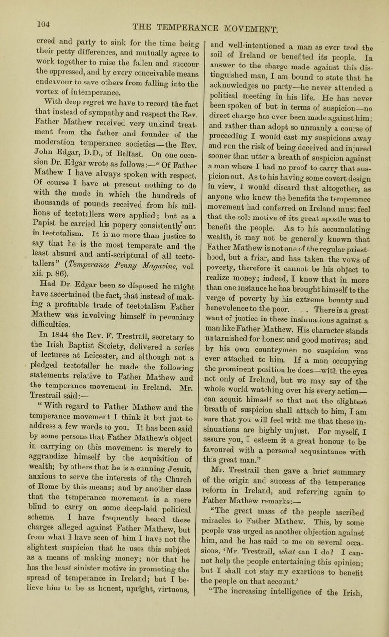 and well-intentioned a man as ever trod the creed and party to sink for the time being their petty differences, and mutually agree to work together to raise the fallen and succour the oppressed, and by every conceivable means endeavour to save others from falling into the vortex of intemperance. With deep regret we have to record the fact that instead of sympathy and respect the Rev. Father Mathew received very unkind treat- ment from the father and founder of the moderation temperance societies—the Rev. John Edgar, D.D., of Belfast. On one occa- sion Dr. Edgar wrote as follows:—“ Of Father Mathew I have always spoken with respect. Of course I have at present nothing to do with the mode in which the hundreds of thousands of pounds received from his mil- lions of teetotallers were applied; but as a Papist he carried his popery consistently out in teetotalism. It is no more than justice to say that he is the most temperate and the least absurd and anti-scriptural of all teeto- tallers” {Temperance Penny Magazine, vol. xii. p. 86). Had Dr. Edgar been so disposed he might have ascertained the fact, that instead of mak- ing a profitable trade of teetotalism Father Mathew was involving himself in pecuniary diflSculties. In 1844 the Rev. F. Trestrail, secretary to the Irish Baptist Society, delivered a series of lectures at Leicester, and although not a pledged teetotaller he made the following statements relative to Father Mathew and the temperance movement in Ireland. Mr. Trestrail said;— “ With regard to Father Mathew and the temperance movement I think it but just to address a few words to you. It has been said by some persons that Father Mathew’s object in carrying on this movement is merely to himself by the acquisition of wealth; by others that he is a cunning Jesuit, anxious to serve the interests of the Church of Rome by this means; and by another class that the temperance movement is a mere blind to carry on some deep-laid political scheme. I have frequently heard these charges alleged against Father Mathew, but from what I have seen of him I have not the slightest suspicion that he uses this subject as a means of making money; nor that he has the least sinister motive in promoting the spread of temperance in Ireland; but I be- lieve him to be as honest, upright, virtuous. sod of Ireland or benefited its people. In answer to the charge made against this dis- tinguished man, I am bound to state that he acknowledges no party—he never attended a political meeting in his life. He has never been spoken of but in terms of suspicion—no diiect charge has ever been made against him; and rather than adopt so unmanly a course of proceeding I would cast my suspicions away and run the risk of being deceived and injured sooner than utter a breath of suspicion against a man where I had no proof to carry that sus- picion out. As to his having some covert design in view, I would discard that altogether, as anyone who knew the benefits the temperance movement had conferred on Ireland must feel that the sole motive of its great apostle was to benefit the people. As to his accumulating wealth, it may not be generally known that Father Mathew is not one of the regular priest- hood, but a friar, and has taken the vows of poverty, therefore it cannot be his object to realize money; indeed, I know that in more than one instance he has brought himself to the verge of poverty by his extreme bounty and benevolence to the poor. . . There is a great want of justice in these insinuations against a man like Father Mathew. His character stands untarnished for honest and good motives; and by his own countrymen no suspicion was ever attached to him. If a man occupying the prominent position he does—with the eyes not only of Ireland, but we may say of the whole world watching over his every action can acquit himself so that not the slightest breath of suspicion shall attach to him, I am sure that you will feel with me that these in- sinuations are highly unjust. For myself, I assure you, I esteem it a great honour to be favoured with a personal acquaintance with this gi-eat man.” Mr. Trestrail then gave a brief summary of the origin and success of the temperance reform in Ireland, and referring again to Father Mathew remarks:— “The great mass of the people ascribed miracles to Father Mathew. This, by some people was urged as another objection against him, and he has said to me on several occa- sions, ‘Mr. Trestrail, what can I do? I can- not help the people entertaining this opinion; but I shall not stay my exertions to benefit the people on that account.’ “The increasing intelligence of the Irish,
