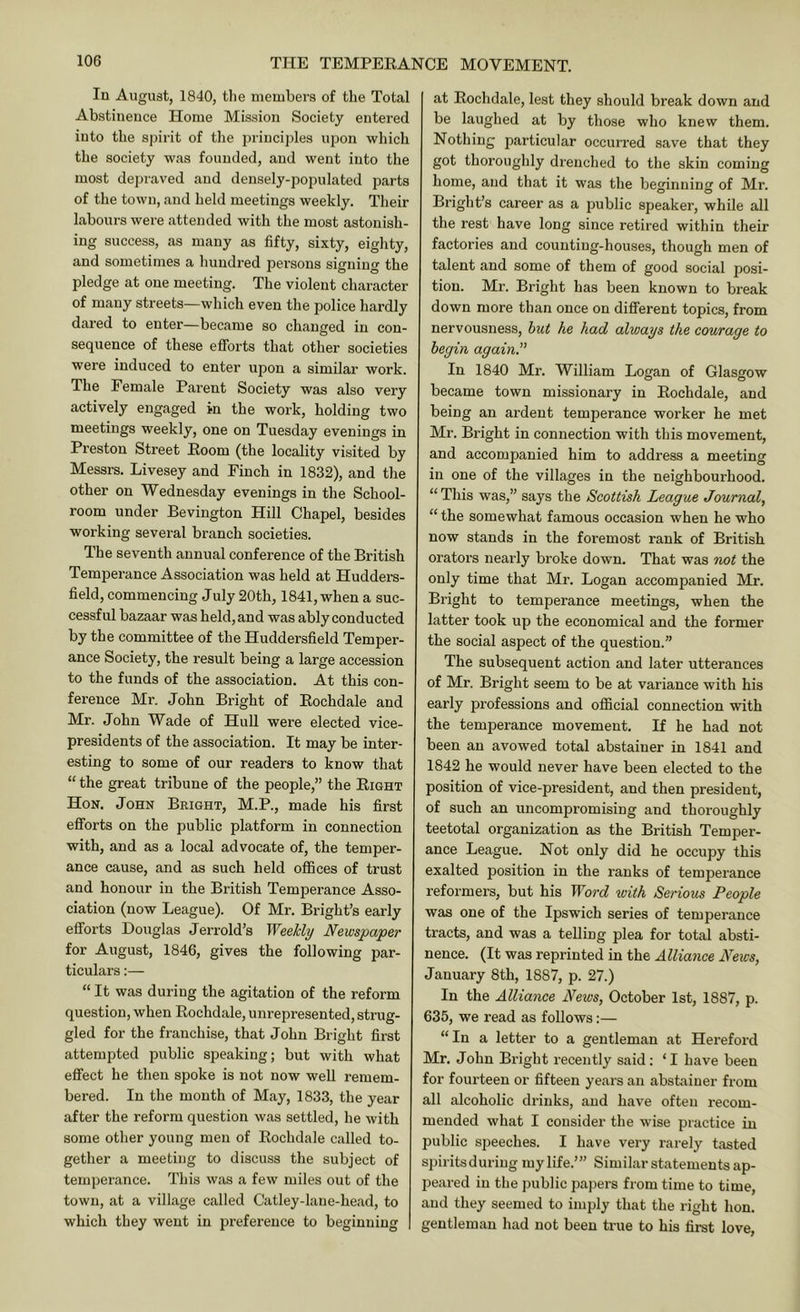 In August, 1840, tlie members of the Total Abstiueuce Home Mission Society entered into the spirit of tlie principles upon which the society was founded, and went into the most depraved and densely-populated parts of the town, and held meetings weekly. Their labours were attended with the most astonish- ing success, as many as fifty, sixty, eighty, and sometimes a hundred persons signing the pledge at one meeting. The violent character of many streets—which even the police hardly dared to enter—became so changed in con- sequence of these efforts that other societies were induced to enter upon a similar work. The Female Parent Society was also very actively engaged in the work, holding two meetings weekly, one on Tuesday evenings in Preston Street Eoom (the locality visited by Messrs. Livesey and Finch in 1832), and the other on Wednesday evenings in the School- room under Bevington Hill Chapel, besides working several branch societies. The seventh annual conference of the British Temperance Association was held at Hudders- field, commencing July 20th, 1841, when a suc- cessful bazaar was held, and was ably conducted by the committee of the Huddersfield Temper- ance Society, the result being a large accession to the funds of the association. At this con- ference Mr. John Bright of Eochdale and Mr. John Wade of Hull were elected vice- presidents of the association. It may be inter- esting to some of our readers to know that “ the great tribune of the people,” the Eight Hon. John Bright, M.P., made his first efforts on the public platform in connection with, and as a. local advocate of, the temper- ance cause, and as such held offices of trust and honour in the British Temperance Asso- ciation (now League). Of Mr. Bright’s early efforts Douglas Jerrold’s Weekly Newspaper for August, 1846, gives the following par- ticulars :— “ It was during the agitation of the reform question, when Eochdale, unrepresented, strug- gled for the franchise, that John Bright first attempted public speaking; but with what effect he then spoke is not now well remem- bered. In tlie month of May, 1833, the year after the reform question was settled, he with some other young men of Eochdale called to- gether a meeting to discuss the subject of temperance. This was a few miles out of the town, at a village called Catley-lane-head, to which they went in preference to beginning at Eochdale, lest they should break down and be laughed at by those who knew them. Nothing particular occurred save that they got thoroughly drenched to the skin coming home, and that it was the beginning of Mr. Bright’s career as a public speaker, while all the rest have long since retired within their factories and counting-houses, though men of talent and some of them of good social posi- tion. Mr. Bright has been known to break down more than once on different topics, from nervousness, hut he had always the courage to begin again.'' In 1840 Mr. William Logan of Glasgow became town missionary in Eochdale, and being an ardent temperance worker he met Mr. Bright in connection with this movement, and accompanied him to address a meeting in one of the villages in the neighbourhood. “ This was,” says the Scottish League Journal, “ the somewhat famous occasion when he who now stands in the foremost rank of British orators nearly broke down. That was not the only time that Mr. Logan accompanied Mr. Bright to temperance meetings, when the latter took up the economical and the former the social aspect of the question.” The subsequent action and later utterances of Mr. Bright seem to be at variance with his early professions and official connection with the temperance movement. If he had not been an avowed total abstainer in 1841 and 1842 he would never have been elected to the position of vice-president, and then president, of such an uncompromising and thoroughly teetotal organization as the British Temper- ance League. Not only did he occupy this exalted position in the ranks of temperance reformers, but his Word with Serious People was one of the Ipsw'ich series of temperance tracts, and was a telling plea for total absti- nence. (It was reprinted in the Alliance News, January 8th, 1887, p. 27.) In the Alliance News, October 1st, 1887, p. 635, we read as follows;— “In a letter to a gentleman at Hereford Mr. John Bright recently said; ‘ I have been for fourteen or fifteen years an abstainer from all alcoholic drinks, and have often recom- mended what I consider the wise practice in public speeches. I have very rarely tasted spiritsduriug my life.’” Similar statements ap- peared in the public papers from time to time, and they seemed to imply that the right hon. gentleman had not been true to his first love,
